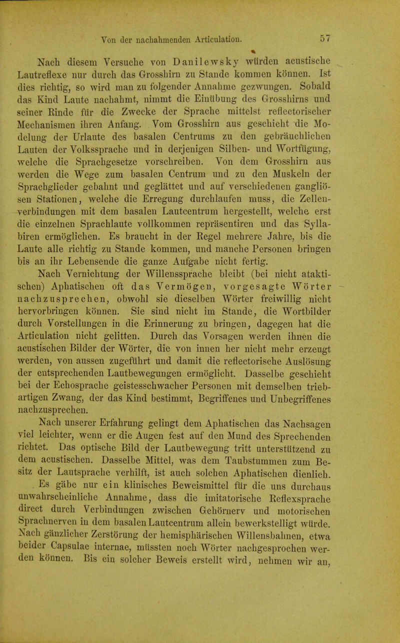 Nach diesem Versiiche von Danilewsky wiirdeu acustisclie Lautreflexe niir diircli das Grossbirn zu Stande komnien konnen. 1st dies riclitig, so wird man zii folgender Annahme gezwungen. Sobald das Kind Laiite nachahmt, nimmt die EinUbung des Grossbirns und seiner Rinde fiir die Zwecke der Spracbe mittelst refiectoriscber Mecbanismen ibren Anfang. Vom Grossbirn aus gescbiebt die Mo- delung der Urlaute des basalen Centrums zu den gebraucblicben Lauten der Volksspracbe und in derjenigen Silben- und Wortfiigung, welcbe die Spracbgesetze vorscbreiben. Von dem Grossbirn aus werden die Wege zum basalen Centrum und zu den Muskeln der Spracbglieder gebabnt und geglattet und auf verscbiedenen ganglio- sen Stationen, welcbe die Erregung durcblaufen muss, die Zellen- verbindungen mit dem basalen Lautcentrum bergestellt, welcba erst die einzelnen Spracblaute vollkommen reprasentiren und das Sjlla- bii-en ermoglicben. Es braucbt in der Kegel mebrere Jabre, bis die Laute alle ricbtig zu Stande kommen, und mancbe Personen bringen bis an ibr Lebensende die ganze Aufgabe nicbt fertig. Nacb Vernicbtung der Willensspracbe bleibt (bei nicbt atakti- scben) Apbatiscben oft das Vermogen, vorgesagte Worter - nacbzusprecben, obwobl sie dieselben Worter freiwillig nicbt bervorbringen konnen. Sie sind nicbt im Stande, die Wortbilder durcb Vorstellungen in die Erinnerung zu bringen, dagegen bat die Articulation nicbt gelitten. Durcb das Vorsagen werden ibnen die acustiscben Bilder der Worter, die von innen ber nicbt mebr erzeugt werden, von aussen zugefilbrt und damit die reflectoriscbe Auslosung der entsprecbenden Lautbewegungen ermoglicbt. Dasselbe gescbiebt bei der Ecbospracbe geistesschwacber Personen mit demselben trieb- artigen Zwang, der das Kind bestimmt, Begriflfenes und Unbegriffenes nacbzusprecben. Nacb unserer Erfabrung gelingt dem Apbatiscben das Nacbsagen viel leicbter, wenn er die Augen fest auf den Mund des Sprecbenden ricbtet. Das optiscbe Bild der Lautbewegung tritt unterstutzend zu dem acustiscben. Dasselbe Mittel, was dem Taubstummen zum Be- sitz der Lautspracbe verbilft, ist aucb solcben Apbatiscben dienlicb. . Es gabe nur ein kliniscbes Beweismittel fiir die uns durcbaus unwabrscbeinlicbe Annabme, dass die imitatoriscbe Reflexspracbe direct durcb Verbindungen zwiscben Gebornerv und motoriscben Spracbnerven in dem basalen Lautcentrum allein bewerkstelligt wurde. Nacb ganzlicber ZerstOrung der bemispbariscben Willensbabnen, etwa beider Capsulae internae, miissten nocb Worter nacbgesprocben wer- den konnen. Bis ein solcber Beweis erstellt wird, nebmen wir an,