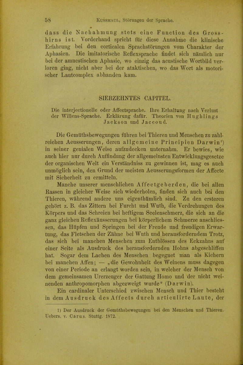 dass die Nachalimung stets eine Function des Gross- hirns ist. Vorderband spricLt fUr diese Annahme die klinisclie Erfahrung bei den corticalcu Spracbstorungen vom Cbarakter der Apbasien. Die imitatorische Reflexspracbe findet sicb namlich nur bei der amnestiscben Apbasie, wo eiuzig das acustiscbe Wortbild ver- loren ging, nicbt aber bei der ataktiscben, wo das Wort als motori- scber Lautcomplex abbanden kam. SIEBZEHNTES CAPITEL. Die interjactionelle oder Affectspracbe. Ilire Erhaltung nach Verlust der Willens-Spracbe. Erkliirung dafiir. Tbeorien von Hugh lings Jackson und Jaccoud. Die Gremiitbsbewegungen fiibren bei Tbieren und Menscben zu zabl- reicben Aeusserungen, deren allgemeine Principien Darwin') in seiner genialen Weise aufzudecken unternabm. Er bewies, wie aucb bier nur durcb Auffindung der allgemeinsten Entwicklungsgesetze der organiscben Welt ein Verstandniss zu gewinnen ist, mag es aucb unmoglicb sein, den Grund der meisten Aeusserungsformen der Affecte mit Sicberbeit zu ermitteln. Mancbe unserer menscblicben Affectgeberden, die bei alien Rassen in gleicber Weise sicb wiederbolen, finden sicb aucb bei den Tbieren, wabrend andere uns eigentbilmlicb sind. Zu den ersteren gebbrt z. B. das Zittern bei Furcbt und Wutb, die Verdrebungen des Korpers und das Scbreien bei beftigem Seelenscbmerz, die sicb an die ganz gleicben Reflexausserungen bei korperlicbem Scbmerze anscblies- sen, das Hiipfen und Springen bei der Freude und freudigen Erwar- tung, das Fletscben der Zabne bei Wutb und berausforderndem Trotz, das sicb bei mancben Menscben zum Entblossen des Eckzabns auf einer Seite als Ausdruck des berausfordernden Hobns abgescbliffen bat. Sogar dem Lacben des Menscben begegnet man als Kicbern bei mancben Aflfen; — „ die Gewobnbeit des Weinens muss dagegen von einer Periode an erlangt worden sein, in welcber der Menscb von dem gemeinsamen Urerzeuger der Gattung Homo und der nicbt wei- nenden antbropomorpben abgezweigt wurde (Darwin). Ein cardinaler Unterscbied zwiscben Menscb und Tbier bestebt in dem Ausdruck des Affects durcb articulirte Laute, der 1) Der Ausdruck der Gemiithsbewegungen bei den Menscben und Thieren. Uebers. v. Car us. Stuttg. 1872.