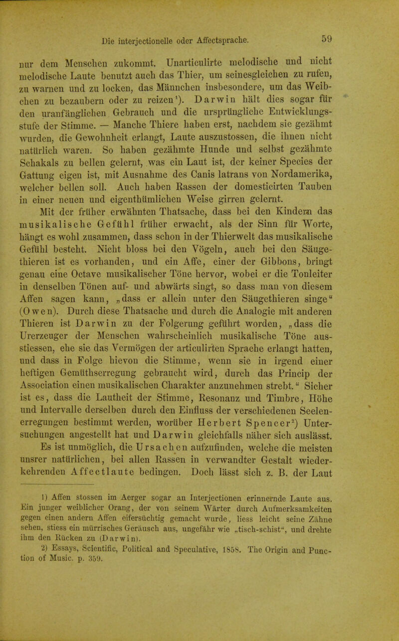 nur dem Mensclien zukommt. Unarticulirte melodisclie und iiicht melodiscbe Laute benutzt aucli das Thier, urn seinesgleichen zu rufen, zu warnen und zu locken, das Mannclien insbesondere, urn das Weib- chen zu bezaubern oder zu reizen'). Darwin halt dies sogar fur den uranfanglichen Gebraucb und die urspriingliche Entwicklungs- stufe der Stimme. — Mancbe Thiere baben erst, nacbdem sie gezabmt wurden, die Gewobnbeit erlangt, Laute auszustossen, die ibnen nicht natlirlich waren. So baben gezabmte Hunde und selbst gezabmte Scbakals zu bellen gelernt, was ein Laut ist, der keiner Species der Gattung eigen ist, mit Ausnabme des Canis latrans von Nordamerika, welcber bellen soil. Aucb baben Kassen der domesticirten Tauben in einer neuen und eigentbumlicben Weise girren gelernt. Mit der friiber erwabnten Tbatsache, dass bei den Kinder^i das musikaliscbe Geftihl friiber erwaebt, als der Sinn fiir Worte, bilngt es wobl zusammen, dass scbon in der Tbierwelt das musikaliscbe Gefubl bestebt. Nicbt bloss bei den Vogeln, aucb bei den Sauge- tbieren ist es vorbanden, und ein Affe, einer der Gibbons, bringt genau eine Octave musikaliscber Tone bervor, wobei er die Tonleiter in denselben Tonen auf- und abwarts singt, so dass man von diesem Affen sagen kann, „dass er allein unter den Saugetbieren singe (Owen). Durcb diese Tbatsache und durch die Analogic mit anderen Thieren ist Darwin zu der Folgerung gefuhrt worden, „dass die Urerzeuger der Menschen wahrscheinlich musikaliscbe Tone aus- stiessen, ebe sie das Vermogen der articulirten Spracbe erlangt batten, und dass in Folge bievon die Stimme, wenn sie in irgend einer beftigen Gemiitbserregung gebraucbt wird, durcb das Princip der Association eineu musikaliscben Cbarakter anzunebmen strebt. Sicber ist es, dass die Lautbeit der Stimme, Resonanz und Timbre, Hohe und Intervalle derselben durcb den Einfluss der verscbiedenen Seelen- erregungen bestimmt werden, woruber Herbert Spencer^) Unter- suchungen angestellt bat und Darwin gleichfalls naber sicb auslasst. Es ist unmoglicb, die Ursacben aufzufindcn, welcbe die meisten unsrer naturlicben, bei alien Rassen in verwandter Gestalt wieder- kehrenden Affect laute bedingen. Docb lasst sicb z. B. der Laut 1) Affen stossen im Aerger sogar an Interjectionen erinnernde Laute aus. Ein junger weiblicher Orang, der von seinem Warter durch Aufmerlfsamkeiten gegen einen andern Affen eifersilclitig gemacht wurde, liess leicht seine Ziihne sehen, stiess ein murrisches Gerausch aus, ungefahr wie „tisch-schist, und drehte ihm den Rucken zu (Darwin). 2) Essays, Scientific, Political and Speculative, 1858. Tlie Origin and Func- tion of Music, p. 359.