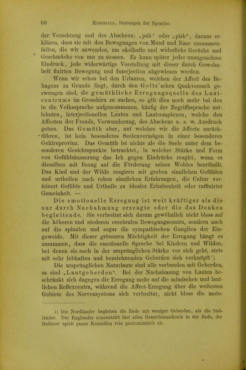 der Verachtung imd des Abscbeus: „pub oder „pisb, daraus er- klaren, dass sie mit den Bewegungen von Mund und Nase zusamraen- falleu, die wir anwenden, um ekelbafte und widerlicbe Gerticbe und Gescbmiicke von uns zu stossen. Es kann spilter jeder unangenebme Eindruck, jede widerwartige Vorstellung mit dieser durcb Gewobn- beit fixirten Bewegung und Interjection abgewiesen werden. Wenn wir scbon bei den Urlauten, wclcben der Affect des Be- bagens zu Grunde liegt, durcb den Goltz'scben Quakversucb ge- zwungen sind, die gemiitblicbe Erregungsquelle des Laut- centrums im Grossbirn zu sucben, so gilt dies nocb mebr bei den in die Volksspracbe autgenommenen, biiufig der Begriffsspracbe ent- lebnten, interjectionellen Lauten und Lautcomplexen, welcbe den Affecten der Freude, Verwunderung, des Abscbeus u. s. w. Ausdruck geben. Das Gemiitb aber, auf welcbes wir die Affecte zuriick- *fiibren, ist kein besonderes Seelenverradgen in einer besonderen Gebirnprovinz. Das Gemtitb ist nicbts als die Seele unter dem be- sonderen Gesicbtspunkte betracbtet, in welcber Starke und Form von Gefiiblsausserung das Icb gegen Eindriicke reagirt, wenn es dieselben mit Bezug auf die Forderung seines Wobles beurtbeilt. Das Kind und der Wilde reagiren mit groben sinnlicben GefUblen und urtbeilen nacb roben sinnlicben Erfabrungen, die Cultur ver- feinert Gefuble und Urtbeile zu idealer Erbabenbeit oder raffinirter Gemeinbeit. — Die emotionelle Erregung ist weit kraftiger als die nur durcb Nacbabmung erzeugte oder die das Denken begleitende. Sie verbreitet sicb darum gewobnlicb nicbt bloss auf die boberen und niederen cerebralen Bewegungscentra, sondern aucb auf die spinalen und sogar die sympatbiscben Ganglien der Ein- geweide. Mit dieser grosseren Macbtigkeit der Erregung bangt es zusammen, dass die emotionelle Spracbe bei Kindern und Wilden, bei denen sie nocb in der urspriinglicben Starke vor sicb gebt, stets mit sebr lebbaften und bezeicbnenden Geberden sicb verknupft'). Die urspriinglicben Naturlaute sind alle verbunden mit Geberden, es sind „Lautgeberden. Bei der Nacbabmung von Lauten be- scbrankt sicb dagegen die Erregung mebr auf die mimiscben und laut- licben Reflexcentra, wabrend die Aflfect-Erregimg liber die weitesten Gebiete des Nervensystems sicb verbreitet, nicbt bloss die moto- 1) Die Nordlander begleiten die Rede mit weniger Geberden, als die Sud- lander. Der Englander concentrirt fast alien Gemiithsausdruck in der Rede, der Italiener spielt ganze Komodien rein pantomimiscli ab.