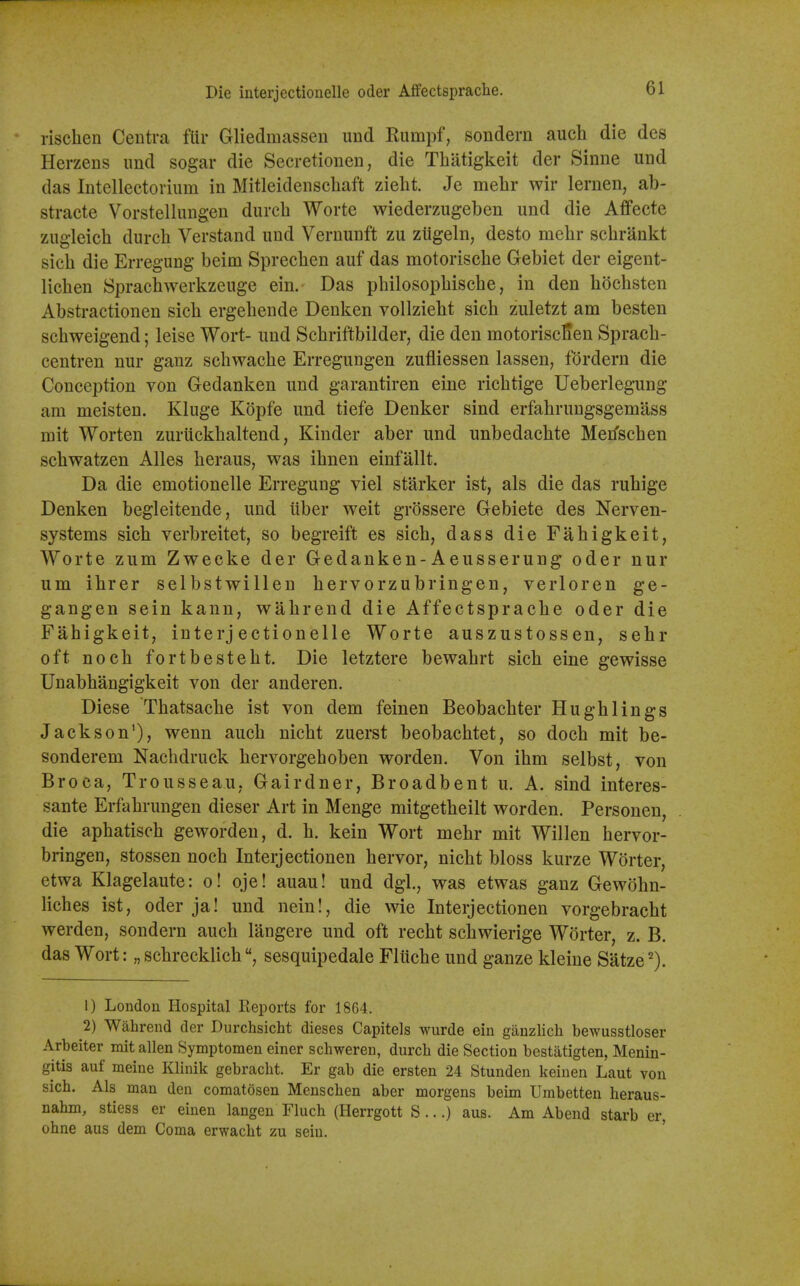 * rischen Centra fiir Gliedmassen und Rumpf, sondern auch die des Herzens imd sogar die Secretionen, die Thatigkeit der Sinne und das Intellectorium in Mitleidenschaft zielit. Je mehr wir lernen, ab- stracte Vorstellungen durcb Worte wiederzugeben und die Affecte zugleicb durcb Verstand und Vernunft zu ztigeln, desto raebr scbrankt sicb die Erregung beim Sprecben auf das motoriscbe Gebiet der eigent- licben Spracbwerkzeuge ein. Das pbilosopbiscbe, in den bocbsten Abstractionen sicb ergebende Denken vollziebt sicb zuletzt am besten scbweigend; leise Wort- und Scbriftbilder, die den motoriscKen Spracb- centren nur ganz scbwacbe Erregungen zufliessen lassen, fordern die Conception von Gedanken und garantiren eine ricbtige Ueberlegung am meisten. Kluge Kopfe und tiefe Denker sind erfabrungsgemass mit Worten zuriickbaltend, Kinder aber und unbedacbte Merfscben scbwatzen Alles beraus, was ibnen einfallt. Da die emotionelle Erregung viel starker ist, als die das rubige Denken begleitende, und tiber weit grossere Gebiete des Nerven- systems sicb verbreitet, so begreift es sicb, dass die Fabigkeit, Worte zum Zwecke der Gedanken-Aeusserung oder nur um ibrer selbstwillen bervorzubringen, verloren ge- gangen sein kann, wabrend die Affectspracbe oder die Fabigkeit, interjectionelle Worte auszustossen, sebr oft nocb fortbestebt. Die letztere bewabrt sicb eine gewisse Unabbangigkeit von der anderen. Diese Tbatsacbe ist von dem feinen Beobacbter Hugblings Jackson'), wenn aucb nicbt zuerst beobacbtet, so docb mit be- sonderem Nachdruck bervorgeboben worden. Von ibm selbst, von Broca, Trousseau, Gairdner, Broadbent u. A. sind interes- sante Erfabrungen dieser Art in Menge mitgetbeilt vrorden. Personen, die apbatiseb geworden, d. b. kein Wort mebr mit Willen bervor- bringen, stossen nocb Interjectionen bervor, nicbt bloss kurze Worter, etwa Klagelaute: o! oje! auau! und dgl., was etwas ganz Gewdbn- licbes ist, oder ja! und nein!, die wie Interjectionen vorgebracbt werden, sondern aucb langere und oft recbt scbwierige Worter, z. B. das Wort: „ scbrecklicbsesquipedale Flticbe und ganze kleine Satze 1) London Hospital Reports for 1864. 2) Wahrend der Durchsicht dieses Capitels wurde ein gauzlich bewusstloser Arbeiter mit alien Symptomen einer schweren, durch die Section bestatigten, Menin- gitis auf meine Klinik gebracht. Er gab die ersten 24 Stunden keinen Laut von sich. Als man den comatosen Menschen aber morgens beim Umbetten heraus- nahm, stiess er eiuen langen Fluch (Herrgott S ...) aus. Am Abend starb er, ohne aus dem Coma erwacht zu sein.