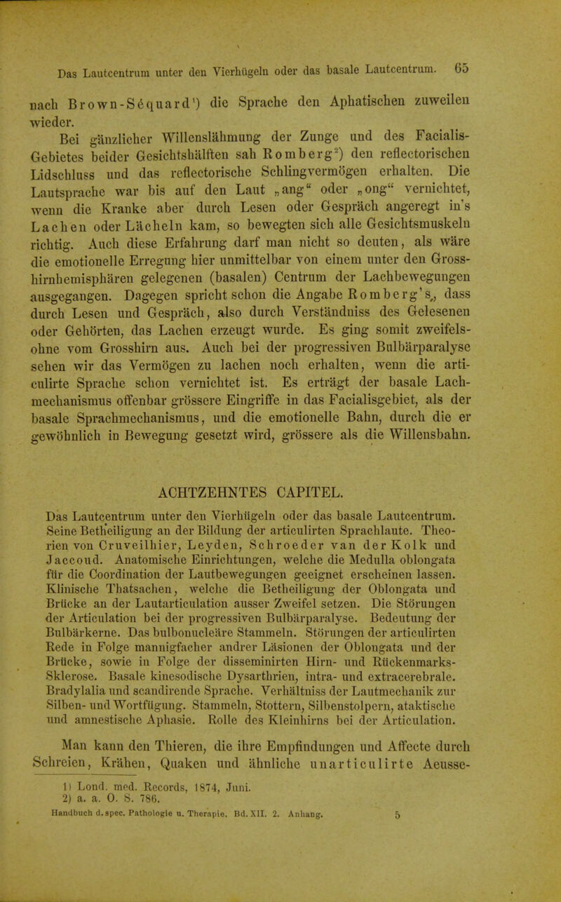 nach Brown-S^quard') die Sprache den Apliatisclien zuweilen wieder. Bei ganzliclier Willenslahmung der Zunge und des Facialis- Gebietes beider Gesiclitshalften sah Romberg-) den reflectorischen Lidschluss imd das reflectorische Schlingvermogen erhalten. Die Lautsprache war bis auf den Laut „ang oder „ong verniclitet, wenu die Kranke aber durch Lesen oder Gesprach angeregt in's La ell en oder Lacheln kam, so bewegten sicli alle Gesichtsmuskeln richtig. Auch diese Erfahrung darf man nicht so deuten, als ware die emotionelle Erregung bier unmittelbar von einem unter den Gross- birnhemispharen gelegenen (basalen) Centrum der Lachbewegungen ausgegangen. Dagegen spricbt schon die Angabe Romberg's,, dass durch Lesen und Gesprach, also durch Verstanduiss des Gelesenen oder Gehorten, das Lachen erzeugt wurde. Es ging somit zweifels- ohne vom Grosshirn aus. Auch bei der progressiven Bulbarparalyse sehen wir das Vermogen zu lachen noch erhalten, wenn die arti- culirte Sprache schon vernichtet ist. Es ertragt der basale Lach- mechanismus offenbar grossere Eingrifife in das Facialisgebiet, als der basale Sprachmechanismus, und die emotionelle Bahn, durch die er gewohnlich in Bewegung gesetzt wird, grossere als die Willensbahn. ACHTZEHNTES CAPITEL. Das Lautcentrum unter den Vierhtigeln oder das basale Lautcentrum. Seine Beth'eihgung an der Bildung der articulirten Sprachlaute. Theo- rien von Cruveilhier, Leyden, Schroeder van der Kolk und Jaccoud. Anatomische Einrichtungen, welche die Medulla oblongata fiir die Coordination der Lautbewegungen geeignet erscheinen lassen. Klinische Thatsachen, welche die Betheiligung der Oblongata und Briicke an der Lautarticulation ausser Zweifel setzen. Die Storungen der Articulation bei der progressiven Bulbarparalyse. Bedeutung der Bulbarkerne. Das bulbonucleare Stammeln. Storungen der articulirten Rede in Folge mannigfacher andrer Lasionen der Oblongata und der Brticke, sowie in Folge der disseminirten Hirn- und Riickenmarks- Sklerose. Basale kinesodische Dysarthrien, intra- und extracerebrale. Bradylalia und scandirende Sprache. Verhaltniss der Lautmechanik zur Silben- und Wortfligung. Stammeln, Stottern, Silbenstolpern, ataktische und amnestische Aphasie. RoUe des Kleinhirns bei der Articulation. Man kann den Thieren, die ihre Empfindungen und Atfecte durch Schreien, Krahen, Quaken und ahnliche unarticulirte Aeusse- 1) Lond. med. Records, 1874, Juni. 2) a. a. 0. S. 786. Handbuch d.spec. Pathologie u. Therapie. Bd. XII. 2. Anhang. 5