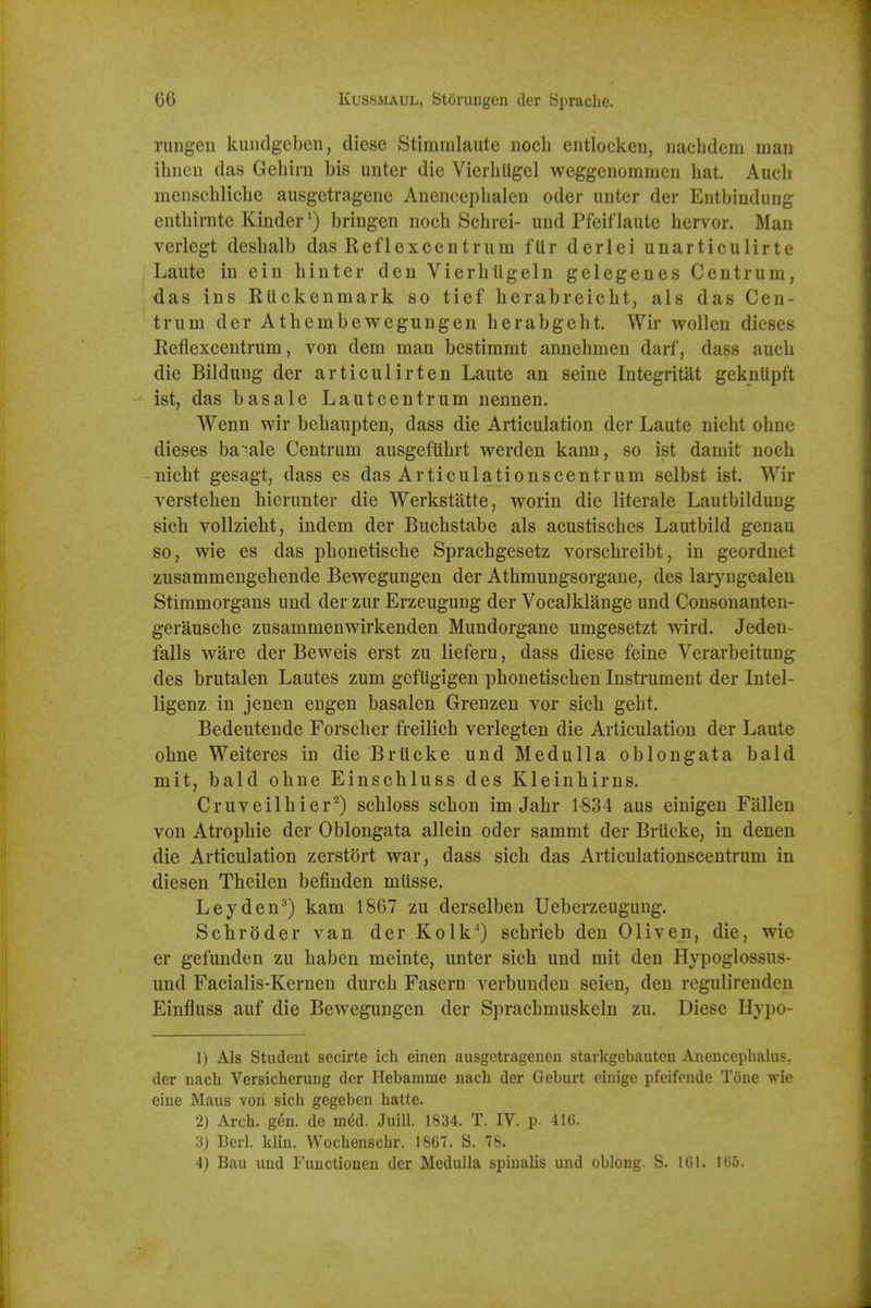 rungen kiiiidgeben, diese Stimmlaute noch entlocken, naehdem man ihnen das Gehirn bis unter die Vierbligcl weggenommen hat Aucb menschlicbe ausgetragene Anencepbalen oder unter der Entbindung enthirntc Kinder') bringen noch Schrei- und Pfeiflaute bervor. Man verlegt desbalb das Reflexcentrum fUr derlei unarticulirte Laute in ein binter den Vierbligeln gelegenes Centrum, das ins RUckenmark so tief herabreicbt, als das Cen- trum der Athembewegungen berabgeht. Wir wollen dieses Reflexcentrum, von dem man bestimmt annebmen darf, dass aucb die Bildung der articulirten Laute an seine Integritat geknUpft ist, das basale Lautcentrum nennen. Wenn wir bebaupten, dass die Articulation der Laute nicbt obne dieses ba'^ale Centrum ausgefubrt werden kann, so ist damit nocb - nicbt gesagt, dass es das Articulationscentrum selbst ist. Wir versteben bierunter die Werkstatte, worin die literale Lautbildung sicb vollziebt, indem der Bucbstabe als acustiscbes Lautbild genau so, wie es das pbonetiscbe Spracbgesetz vorscbreibt, in geordnet zusammengebende Bewegungen der Atbmungsorgane, des laryiigealen Stimmorgans und der zur Erzeuguug der Vocalklange und Consonanten- gerauscbe zusammenwirkenden Mundorgane umgesetzt wird. Jeden- falls ware der Beweis erst zu liefern, dass diese feine Verarbeitung des brutalen Lautes zum gefiigigen phonetiscben Instrument der Intel- ligenz in jenen engen basalen Grenzen vor sicb gebt. Bedeutende Forscber freilicb verlegten die Articulation der Laute obne Weiteres in die Briicke und Medulla oblongata bald mit, bald obne Einscbluss des Kleinbirns. Cruveilbier^) scbloss scbon im Jabr 1834 aus einigen Fallen von Atropbie der Oblongata allein oder sammt der Briicke, in denen die Articulation zerstort war, dass sicb das Articulationscentrum in diesen Tbeilen befinden miisse. Leyden^) kam 1867 zu derselben Ueberzeuguug. Schroder van der Kolk^) scbrieb den Oliven, die, wie er gefunden zu baben meinte, unter sicb und mit den Hypoglossus- und Facialis-Kernen durch Fasern verbunden seien, den regulirenden Einfluss auf die Bewegungen der Spracbmuskeln zu. Diese Hypo- 1) Als Student secirte ich einen ausgetrageuen starkgebauten Anencephalus, der nach Versicherung der Hebarame nach der Geburt einige pfeifende Tone wie eine Maus von sicli gegeben liatte. 2) Arch. g6n. de med. Juill. 1834. T. IV. p. 416. 3) Bcrl. kliu. Wocliensclir. 1867. S. 78. 4) Bau uud Fuuctioneu der Medulla spinalis und oblong. S. 161. 1(55.