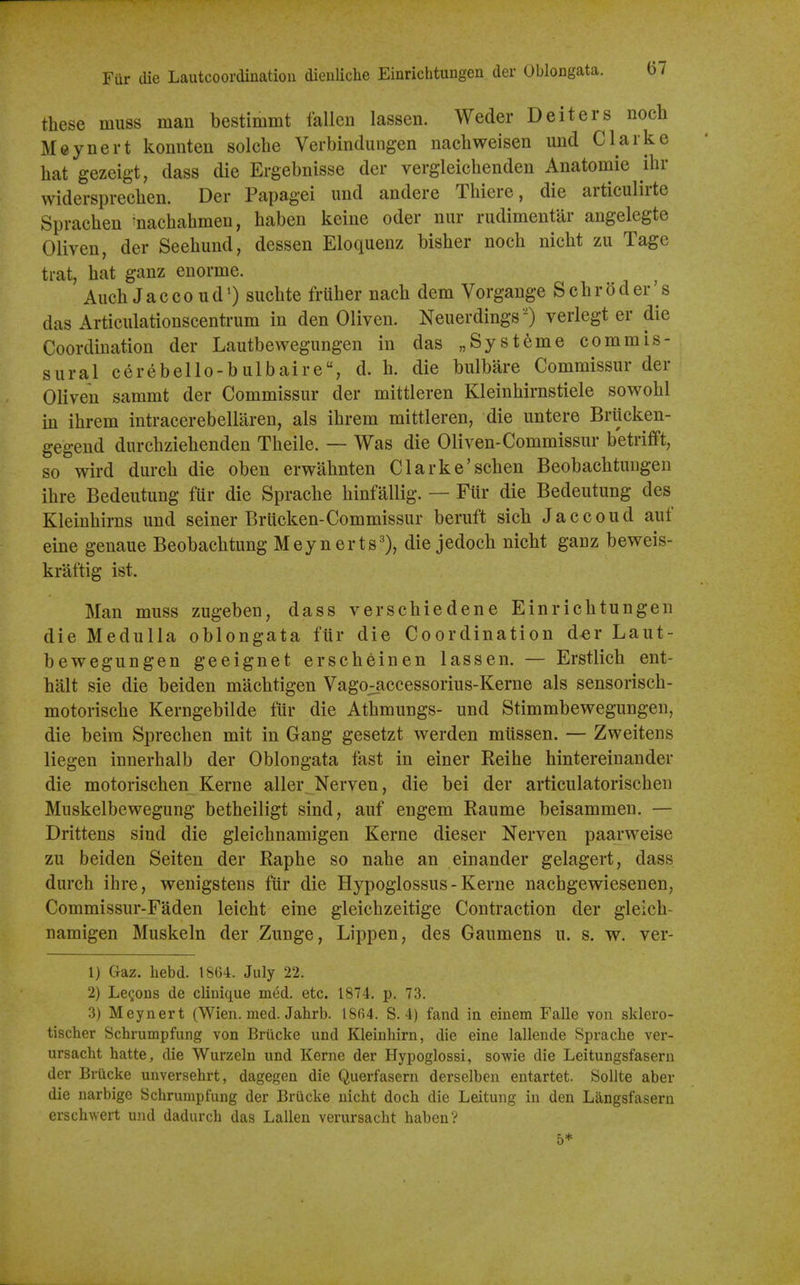 these muss man bestimmt fallen lassen. Weder Deiters nocli Meynert konnten solche Verbindungen nacliweisen und Clarke liat gezeigt, dass die Ergebnisse der vergleichenden Anatomic ilir widersprecben. Der Papagei und andere Tbiere, die articulirte Spracben ^nacbabmen, baben keine oder nur rudimentar angelegte Oliven, der Seebund, dessen Eloquenz bisber nocb nicbt zu Tage trat, bat ganz euorme. Aucb JaccoudO sucbte fruber nacb dem Vorgange ScbrOder's das Articulationscentrum in den Oliven. Neuerdings ') verlegt er die Coordination der Lautbewegungen in das „Systeme commis- sural cerebello-bulbaire, d. b. die bulbare Commissur der Oliven sammt der Commissur der mittleren Kleinbirnstiele sowobl m ibrem intracerebellaren, als ibrem mittleren, die untere Briicken- gegend durcbziebenden Tbeile. — Was die Oliven-Commissur betrifift, so wird durcb die oben erwabnten Clarke'scben Beobacbtungen ibre Bedeutung fur die Spracbe binfallig. — Flir die Bedeutung des Kleinbirns und seiner Brticken-Commissur beruft sicb Jaccoud auf cine genaue Beobacbtung Meynerts'), die jedocb nicbt ganz beweis- kraftig ist. Man muss zugeben, dass verscbiedene Einricbtungen die Medulla oblongata fur die Coordination d«r Laut- bewegungen geeignet erscbeinen lassen. — Erstlicb ent- balt sic die beiden macbtigen VagO;:accessorius-Kerne als sensoriscb- motoriscbe Kerngebilde fur die Atbmungs- und Stimmbewegungen, die beim Sprecben mit in Gang gesetzt werden mlissen. — Zweitens liegen innerbalb der Oblongata fast in einer Keibe bintereinander die motoriscben Kerne aller Nerven, die bei der articulatoriscben Muskelbewegung betbeiligt sind, auf engem Raume beisammen. — Drittens sind die gleicbnamigen Kerne dieser Nerven paarweise zu beiden Seiten der Rapbe so nabe an einander gelagert, dass durcb ibre, wenigstens flir die Hypoglossus - Kerne nacbgewiesenen, Commissur-Faden leicbt eine gleicbzeitige Contraction der gleicb- namigen Muskeln der Zunge, Lippen, des Gaumens u. s. w. ver- 1) Gaz. hebd. 1864. July 22. 2) Lemons de clinique med. etc. 1874, p. 73. 3) Meynert (Wien. med. Jahrb. t8fi4. S. 4) fand in einem Falle von sklero- tischer Schrumpfung von Briicke und Kleinhirn, die eine lallende Spracbe ver- ursacbt hatte, die Wurzeln und Kerne der Hypoglossi, sowie die Leitungsfaseru der Brucke unversehrt, dagegen die Querfasern derselben entartet. SoUte aber die narbigc Schrumpfung der Brucke nicbt docb die Leitung in den Langsfasern erscbwert und dadurcb das Lallen verursacht baben? 5*
