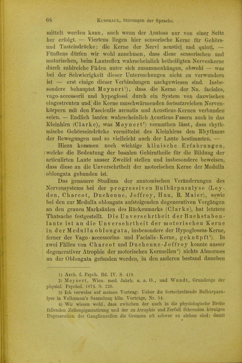 mittclt wcrden kann, aucb wenn der Anstoss nur von einer Seite her erfolg-t. — Viertens liegen bier sensorische Kerne fUr Gebdrs- iind Tasteindrlicke: die Kerne der Nervi acustici und quinti. — Fiinftens dUifen wir wobl annebmen, dass diese sensonscben und motorischen, beim Lautreflex wabrscbeinlicb betbeiligten Nervenkerne durcb zablreicbe Faden unter sicb zusammenbiingen, obwobl — was bei der Scbwierigkeit dieser Untersucbungen nicbt zu verwundem ist — erst einige dieser Verbinduugen nacbgewiesen sind. Insbe- sondere bebauptet Meynert'), dass die Kerne der Nn. faciales, vago-aecessorii und bypoglossi durcb ein System von dazwiscben eingestreuten und'die Kerne umscbwarmenden fortsatzreicben Nerven- korpern mit den Fasciculis arcuatis und Acusticus-Kernen verbundeu seien. — Endlicb laufen wabrscbeinlicb Acusticus-Fasern aucb in das Kleinhirn (Clarke), was Meynert^) vermutben lasst, dass rbytb- miscbe Geborseindriicke vermittelst des Kleinbirns den Rbytbmus der Bewegungen und so vielleicbt aucb der Laute bestimmten. — Hiezu kommen nocb wicbtige kliniscbe Erfabrungen, welcbe die Bedeutung der basalen Gebimtbeile fiir die Bildung der articulirten Laute ausser Zweifel stellen und insbesondere beweisen, dass diese an die Unversebrtbeit der motoriscben Kerne der Medulla oblongata gebunden ist. Das genauere Studium der anatomiscben Veranderungen des Nervensystems bei der progressiven Bulbarparalyse (Ley- den, Cbarcot, Ducbenne, Joffroy, Hun, R. Maier), sowie bei den zur Medulla oblongata aufsteigenden degenerativen Vorgangen an den grauen Marksaulen des Riickenmarks (Clarke), bat letztere Tbatsacbe festgestellt. Die Unversebrtbeit der Bucbstaben- laute ist an die Unversebrtbeit der motoriscben Kerne in derMedullaoblongata, insbesondere der Hypoglossus-Kerne, ferner der Vago - accessorius- und Facialis - Kerne, gekniipft^). In zwei Fallen von Cbarcot und Ducbenne-Joffroy konnte ausser degenerativer Atropbie der motoriscben Kernzellen^) nicbts Abnormes an der Oblongata gefunden werden, in den andereu bestand daneben 1) Arch. f. Psych. Bd. IV. S. 419. 2) Meynert, Wien. med. Jahrb. a. a. 0., und Wundt, Gruiidziige der physiol. Psychol. 1874. S. 220. 3) Ich verweise auf meiueii Vortrag: Ueber die fortschreitende Bulbarpara- lyse in Volkmann's Sammhiug klin. Vortrage, Nr. 54. 4) Wir wisseu wohl, dass zwischen der noch in die physiologische Breite fallenden Zellenpigmentirung und der zu Atrophic und Zerfall fiihreuden kornigen Degeneration der Gauglienzelleu die Grenzen oft schwer zu ziehen siud; darait