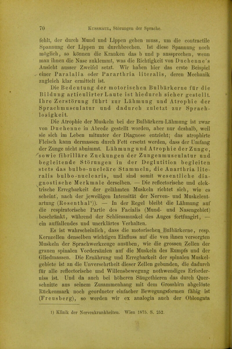 fehlt, der durch Mund imd Lippeii gelicn muss, um die contractile Spannuug- der Lippen zu durclibrecLen. 1st diesc Spannung- uoch inog-lich, so koimen die Krauken das b und p aussprechen, wenn man ihnen die Nase zuklemmt, was die Ricbtigkeit von Ducbenne's Ansicbt ausser Zweifel setzt. Wir balDcn bier das erste Beispiel . einer Paralalia oder Parartbria literalis, deren Mecbanik zugleicb klar ermittelt ist. DieBedeutuiig der motoriscben Bulbarkerne ftir die Bildung articulirter Laute ist biedureb sicber gestellt. Ihre Zerstorung ftibrt zur Labmung undAtropbie der Spracbmusculatur und dadurcb zuletzt zur Spracb- losigkeit. Die Atropbie der Muskeln bei der Bulbarkern-L'dbmung ist zwar von Ducbenne in Abrede gestellt worden, aber nur desbalb, well sie sicb im Leben mitunter der Diagnose entziebt; das atropbirte Fleiscb kann dermassen durcb Fett ersetzt werden, dass der Umfang der Zunge nicbt abnimmt. Labmung und Atropbie derZunge, ^sowie fibrillare Zuckungen der Zungenmusculatur und begleitende Storungen in der Deglutition begleiten stets das bulbo-nucleare Stammeln, die Anartbria lite- ralis bulb0-nuclearis, und sind somit wesentlicbe dia- ^gnostiscbe Merkmale derselben. —Die reflectoriscbe und elek- triscbe Erregbarkeit der gelabmten Muskeln ricbtet sicb, wie es scbeinf, nacb der jeweiligen Intensitat der Nerven- und Muskelent- artung (RosentbaT)). — In der Regel bleibt die Labmung auf die respiratoriscbe Partie des Facialis (Mund- und Nasengebiet) bescbrankt, wabrend der Scbliessmuskel des Auges foiifungirt, — ein auffallendes und unerklartes Verbalten. Es ist wabrscbeinlicb, dass die motoriscben Bulbarkerne, resp. Kernzellen denselben wicbtigen Einfluss auf die von ibnen versorgten Muskeln der Spracbwerkzeuge ausuben, wie die grossen Zellen der grauen spinalen Vordersaulen auf die Muskeln des Rumpfs und der Gliedmassen. Die Ernabrung und Erregbarkeit der spinalen Muskel- gebiete ist an die Unversebrtbeit dieser Zellen gebunden, die dadurcb fiir alle reflectoriscbe und Willensbewegung notbwendiges Erforder- niss ist. Und da aucb bei bbberen Saugetbieren das durcb Quer- scbnitte aus seinem Zusammenbang mit dem Grossbirn abgeloste Rtickenmark nocb geordneter einfacber Bewegungsformen fabig ist (Freusberg), so werden wir ex analogia aucb der Oblongata 1) Klinik der Nervenkrankheiten. Wien 1875. S. 252.