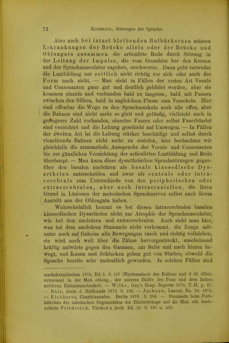 Aber auch bei intact bleibenden Bulbarkernen miissen Erkrankungen der Brlicke allein oder der Briicke und Oblongata zusammen die articulirte Rede durch Storung in der Leitung der Impulse, die vom Grosshirn her den Kernen und der Sprachmusculatur zugehen, erschweren. Dann geht entweder die Lautbildung nur zeitlich niclit richtig vor sicli oder auch der Form nach nicht. — Man sieht in Fallen der ersten Art Vocale und Consonanten ganz gut und deutlich gebildet werden, aber sie kommen einzeln und verbunden bald zu langsam, bald mit Pausen zwischen den Silben, bald in ungleichem Flusse zum Vorschein. Hier sind offenbar die Wege zu den Sprachmuskeln noch alle oflfen, aber die Bahnen sind nicht mehr so glatt und gelaufig, vielleicht auch in gefingerer Zahl vorhanden, einzelne Fasern oder selbst FaserbUndel sind vernichtet und die Leitung geschieht auf Umwegen. — In Fallen der zweiten Art ist die Leitung starker beschadigt und selbst durch vicariirende Bahnen nicht mehr zu erzielen, hier beobachten wir gleichfalls die stammelnde Aussprache der Vocale und Consonanten bis zur ganzlichen Vernichtung der articulirten Lautbildung und Rede iiberhaupt, — Man kann diese dysarthrischen Sprachstorungen gegen- iiber den basalen nuclearen als basale kiuesodische Dys- arthrien unterscheiden und zwar als centrale oder intra- cerebrale zum Unterschiede von den peripherischen oder extracerebralen, aber noch intracraniellen, die ihren Grund in Liisionen der motorischen Sprachnerven selbst nach ihrem Austritt aus der Oblongata haben. Wahrscheinlich kommt es bei diesen intracerebralen basalen kinesodischen Dysarthrien nicht zur Atrophic der Sprachmusculatur, wie bei den nuclearen und extracerebralen. Auch sieht man hier, was bei dem nuclearen Stammeln nicht vorkommt, die Zunge mit- unter noch auf Geheiss alle Bewegungen rasch und richtig vollziehen, sie wird noch weit iiber die Zahne hervorgestreckt, anscheiuend kraftig aufwiirts gegen den Gaumen, zur Seite und nach hiuten be- wegt, und Kauen und Schlucken gehen gut von Statten, obwohl die Sprache bereits sehr undeutlich geworden. In solchen Fallen sind markskrankheiten 1875. Bd. 2. S. 157 (Myelomalacie des Bulbus) uiid S. 65 (Blut- extravasat in der Med. oblong., der untereu Halfte des Pons und dera linken mittleren Kleinhirnschenkel). — Wilks, Guy's Hosp. Reports 1870. T. II. p. 67. — Balz, Arch. d. Heilkunde 1872. S. 192. — Jackson, Lancet, No. 30. 1872. — Eichhorst, Cbariteannalen. Berlin 1876. S. 206. — Stammeln beim Fort- kriecben der tabetischeu Degeneration der Hiuterstrauge auf die Med. obi. beob- achtete Friedreich, Virchow's Arch Bd. 26. S. 391 u. 433.