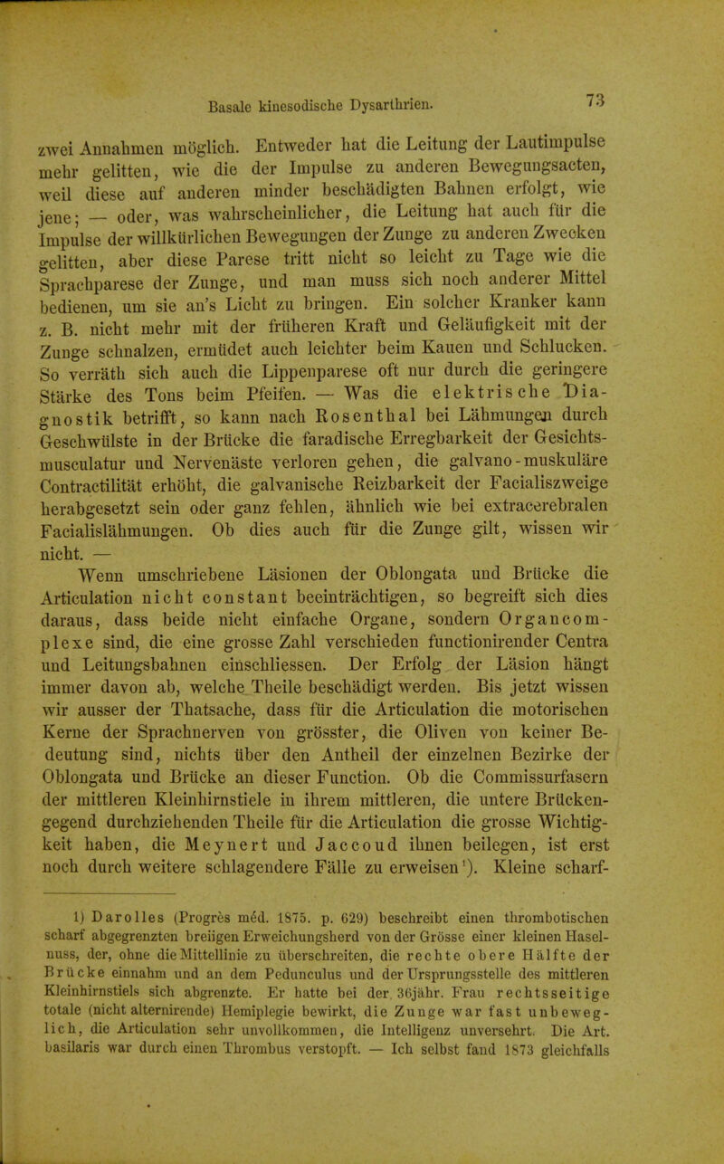 Basale kiucsodische Dysarlhrien. I'f zwei Annahmeu moglich. Entweder hat die Leitung der Lautimpulse mebr gelitten, wie die der Impulse zu anderen Bewegiingsacten, weil diese auf anderen minder bescbadigten Babnen erfolgt, wie jeue; — Oder, was wabrscbeinlicber, die Leitung bat aucb fur die Impulse der willkiirlicben Bewegungen derZunge zu anderen Zwecken gelitten, aber diese Parese tritt nicbt so leicbt zu Tage wie die Spracbparese der Zunge, und man muss sicb nocb anderer Mittel bedienen, urn sie an's Licbt zu bringen. Ein solcber Kranker kann z. B. nicbt mebr mit der friiberen Kraft und Gelllufigkeit mit der Zunge scbnalzen, ermudet aucb leicbter beim Kauen und Scblucken. So verratb sicb aucb die Lippenparese oft nur durcb die geringere Starke des Tons beim Pfeifen. — Was die elektriscbe Dia- gnostik betrifft, so kann nacb Rosentbal bei Labmungen durcb Gescbwulste in der Brucke die faradiscbe Erregbarkeit der Gesicbts- musculatur und Nervenaste verloren geben, die galvano - muskulare Contractilitat erbobt, die galvaniscbe Reizbarkeit der Facialiszweige berabgesetzt sein oder ganz feblen, abnlicb wie bei extracerebralen Facialislabmungen. Ob dies aucb fiir die Zunge gilt, wissen wir nicbt. — Wenn umscbriebene Lasionen der Oblongata und Brucke die Articulation nicbt constant beeintracbtigen, so begreift sicb dies daraus, dass beide nicbt einfacbe Organe, sondern Organcom- plexe sind, die eine grosse Zabl verscbieden functionirender Centra und Leitungsbabnen einscbliessen. Der Erfolg der Lasion bangt immer davon ab, welcbe Tbeile bescbadigt werden. Bis jetzt wissen wir ausser der Tbatsacbe, dass fiir die Articulation die motoriscben Kerne der Spracbnerven von grosster, die Oliven von keiner Be- deutung sind, nicbts iiber den Antbeil der einzelnen Bezirke der Oblongata und Brucke an dieser Function. Ob die Commissurfasern der mittleren Kleinbirnstiele in ibrem mittleren, die untere BrUcken- gegend durcbziebenden Tbeile fiir die Articulation die grosse Wicbtig- keit haben, die Meynert und Jaccoud ibnen beilegen, ist erst nocb durcb weitere scblagendere Falle zu erweisenKleine scbarf- 1) Darolles (Progres m6d. 1875. p. 629) beschreibt eiuen thrombotisciien scharf abgegrenzten breiigeu Erweichuiigsherd von der Grosse einer kleinen Hasel- nuss, der, ohne dieMittellhiie zu iiberschreiten, die rechte obere Halfte der Br 11 eke einnahm und an dem Pedunculus und derUrsprungsstelle des mittleren Kleinhirnstiels sicb abgrenzte. Er hatte bei der 36jahr. Frau rechtsseitige totale (nicht alternirende) Hemiplegie bewirkt, die Zunge war fast unbeweg- lich, die Articulation sehr unvollkommen, die Intelligeuz unversehrt. Die Art. basilaris war durch eineu Thrombus verstopft. — Ich selbst fand 1873 gleichfalls