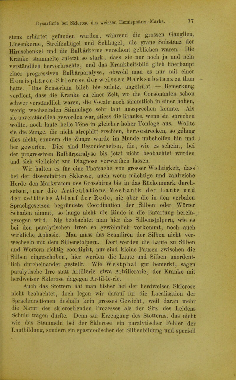 Dysarthrie bei Sklerose des Aveissen Hemispharen-Marks. stenz erhartet gefuiiden wurden, wiilirend die grosseu Ganglien, Linsenkerne, Streifenhtigel und Sehlitigel, die graue Substanz der Hirnscheukel und die Bulbarkerne verschont geblieben waren. Die Kranke stammelte zuletzt so stark, dass sie niir noch ja und nein verstandlieb hervorbrachte, und das Krankheitsbild glich uberbaupt einer progressiven Bulbarparalyse, obwohl man es nur mit einer Hemispharen-Sklerose der weissen Marksubstanz zu thun - batte. 'Das Sensorium blieb bis zuletzt ungetrubt. — Bemerkung verdient, dass die Kranke zu einer Zeit, wo die Consonanten schon schwer verstandlieb waren, die Vocale nocb sammtlich in einer boben, wenig wecbselnden Stimralage sebr laut aussprecben konnte. Als sie unverstandlicb geworden war, stiess die Kranke, wenn sie sprecben woUte, nocb laute belle Tone in gleicber hober Tonlage aus. Wollte sie die Zunge, die nicbt atropbirt erscbien, hervorstrecken, so gelang dies nicbt, sond-ern die Zunge wurde im Munde unbebolfen bin und j ber geworfen. Dies sind Besonderbeiten, die, wie es scbeint, bei der progressiven Bulbarparalyse bis jetzt nicbt beobacbtet wurden und sicb vielleicbt zur Diagnose verwertben lassen. Wir halten es fttr eine Tbatsacbe von grosser Wicbtigkeit, dass ' bei der disseminirten Sklerose, aucb wenn macbtige und zahlreicbe Herde den Markstamm des Grossbirns bis in das Kiickenmark durcb- setzen, nur die Articulations-Mecbanik der Laute und der zeitlicbe Ablauf der Rede, nie aber die in den verbalen Spracbgesetzen begrlindete Coordination der Silben oder Worter Scbaden nimmt, so lange nicbt die Rinde in die Entartung berein-,,) gezogen wird. Nie beobacbtet man bier das Silbenstolpern, wie es bei den paralytiscben Irren so gewobnlicb vorkommt, nocb aucli wirklicbe._Apbasie. Man muss das Scandiren der Silben nicbt ver- wechseln mit dem Silbenstolpern. Dort werden die Laute zu Silben und Wortern ricbtig coordinirt, nur sind kleine Pausen zwiscben die Silben eingescboben, bier werden die Laute und Silben unordent- licb durcbeinander gestellt. Wie Westpbal gut bemerkt, sagen paralytiscbe Irre statt Artillerie etwa Artiillerarie, der Kranke mit berdweiser Sklerose dagegen Ar-til-le-rie. Aucb das Stottern bat man bisber bei der berdweisen Sklerose nicbt beobacbtet, docb legen wir darauf ftir die Localisation der Spracbfunctionen desbalb kein grosses Gewicbt, well daran mebr die Natur des sklerosirenden Prozesses als der Sitz des Lei dens Scbuld tragen dtirfte. Denn zur Erzeugung des Stotterns, das nicbt wie das Stammeln bei der Sklerose ein paralytiscber Fcbler der Lautbildung, sondern ein spasmodiscber der Silbenbildung und speciell