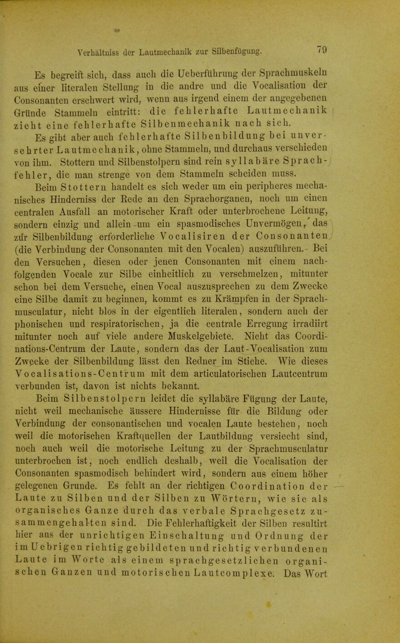 Verlialtuiss der Lautmechaiiik zur Silbenfuguiig. /9 Es begreift sicli, class auch die Ueberfubrung der Spracbmuskeln aus einer literalen Stellimg in die andre und die Vocalisation der Consouanten ersebwert wird, wenn aus irgend einem der augegebenen Grtinde Stammelu eintritt: die feblerhafte Lautmecbanik ziebt eine feblerbafte Silbenmecbanik nacb sicb. Es gibt aberaucb feblerbafte Silbenbildung bei unver- sebrter Lautmecbanik, obne Stammeln, und durcbaus verscbieden von ibm. Stottern und Silbenstolpern sind rein syllabareSpracb- fehler, die man strenge von dem Stammeln scbeiden muss. Beim Stottern bandelt es sicb weder urn ein peripberes mecba- niscbes Hinderniss der Rede an den Spracborganen, nocb um einen centralen Ausfall an motoriscber Kraft oder unterbrocbene Leitung, sondern einzig und allein-um ein spasmodisches Unvermogen,' das zitr Silbenbildung erforderlicbe Vocalisiren der Consonanten (die Verbindung der Consonanten mit den Vocalen) auszufiibren.- Bei den Versucben, diesen oder jenen Consonanten mit einem nacb- folgenden Vocale zur Silbe eintieitlicb zu verscbmelzen, mitunter schon bei dem Versucbe, einen Vocal auszusprecben zu dem Zwecke eine Silbe damit zu beginnen, kommt es zu Krampfen in der Spracb- musculatur, nicbt bios in der eigentlicb literalen, sondern aucb der pbonischen und respiratoriscben, ja die centrale Erregung irradiirt mitunter noch auf viele andere Muskelgebiete. Nicbt das Coordi- nations-Centrum der Laute, sondern das der Laut-Vocalisation zum Zwecke der Silbenbildung lasst den Redner im Sticbe. Wie dieses Vocalisations-Centrum mit dem articulatorischen Lautcentrum verbunden ist, davon ist nicbts bekannt. Beim Silbenstolpern leidet die syllabare Fiigung der Lante, nicbt well mechaniscbe aussere Hindernisse fiir die Bildung oder Verbindung der consonantiscben und vocalen Laute besteben, nocb well die motoriscben Kraftquellen der Lautbildung versiecbt sind, nocb aucb weil die motoriscbe Leitung zu der Spracbmusculatur unterbrocben ist, noch endlicb deshalb, weil die Vocalisation der Consonanten spasmodiscb behindert wird, sondern aus einem bober gelegenen Grunde. Es feblt an der ricbtigen Coordination der Laute zu Silben und der Silben zu Wortern, wie sie als organiscbes Ganze durcb das verbale Sprachgesetz zu- sammengebalten sind. Die Feblerbaftigkeit der Silben resultirt bier aus der unricbtigen Einscbaltung und Ordnung der imUebrigen ricbtig gebildetenundricbtigverbundenen Laute im Worte als einem spracbgesetzlichen organi- scben Ganzen und motoriscben Lautcomplexe. Das Wort