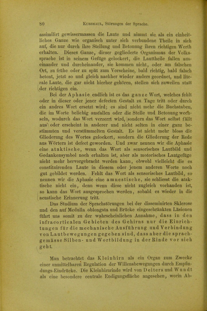 assimilirt gewissermassen die Laute und nimmt sie. als ein einheit- liches Gauze wie organisch unter sicli verbundene Theile in sich auf, die nur durch ihre Stellung und Betonung ihren richtigen Worth erhalten. Dieses Ganze, dieser gegliederte Organismus der Volks- sprache ist in seinem Geflige gclockert, die Lauttheile fallen aus- einander und durcheinander, sie kommen nicht, oder am falschen Ort, zu friihe oder zu spat zum Vorscheine, bald riclitig, bald falsch betont, jetzt so und gleich nachher wieder anders geordnet, und lite- rale Laute, die gar nicht hierher geboren, stellen sich zuweilen statt ' der richtigen ein. Bei der Aphasie endlich ist es das ganze Wort, welches fehlt oder in dieser oder jener defec'ten Gestalt zu Tage tritt oder durch ein andres Wort ersetzt wird; es sind nicht mehr die Buchstaben, die im Worte beliebig ausfallen oder die Stelle und Betonung wedi- seln, wodurch das Wort verzerrt wird, sondern das Wort selbst fallt aus oder erscheint in anderer und nicht selten in einer ganz be- stimmten und verstiimmelten Gestalt. Es ist nicht mehr bloss die Gliederung des Wortes gelockert, sondern die Gliederung der Rede aus Wortem ist defect geworden. Und zwar nennen wir die Aphasie eine ataktische, wenn das Wort als sensorisches Lautbild und Gedankensymbol noch erhalten ist, aber als motorisches Lautgefuge nicht mehr hervorgebracht werden kann, obwohl vielleicht die es constituirenden Laute in diesem oder jenem anderen Worte noch gut gebildet werden. Fehlt das Wort als sensorisches Lautbild, so nennen wir die Aphasie eine amnestische, sie schliesst die atak- tische nicht ein, denn wenn diese nicht zugleich vorhanden ist, so kann das Wort ausgesprochen werden, sobald es wieder in die acustische Erinnerung tritt. Das Studium der Sprachstorungen bei der disseminirten Sklerose und den auf Medulla oblongata und Briicke eingeschfankten Lasionen ftihrt uns somit zu der wahrscheinlichen Annahme, dass in den infracorticalen Gebieten des Gehirns nur die Einrich- tungen fiir die mechanische Ausfiihrung und Verbindung vonLautbewegungengegeben sind, dass aber die sprach- gemasse Sllben- und Wortbildung in derRinde vor sich geht. Man betrachtet das Klein him als ein Organ zum Zwecke einer unmittelbaren Regulation der Willensbewegungen durch Empfin- dungs-Eindrticke. Die Kleinhirnrinde wird von Deiters und Wun dt als eine besondere centrale Endigungsflache angesehen, worin Ab-