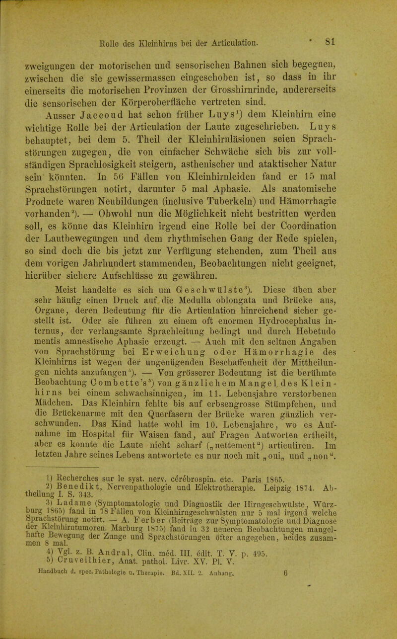 zweig-ungeu der motorisclieu uud sensoriscben Balineu sich begegaen, zwischen die sie gewisserniassen eiugeschoben ist, so dass in ibr eiuerseits die motoriscben Proviiizen der Grossbirnrinde, andererseits die sensoriscben der Korperoberflacbe vertreten sind. Ausser Jaccoud bat scbon friiber Liiys^) dem Kleinbirn eine wicbtige Rolle bei der Articulation der Laute zugescbrieben. Luys bebauptet, bei dem 5. Tbeil der Kleinbirnlasionen seien Spracb- storungen zugegen, die von einfacber Scbwacbe sicb bis zur voll- standigen Spracblosigkeit steigern, astbeniscber imd ataktiscber Natur sein konnten. In 56 Fallen von Kleinbirnleiden fand er 15 mal Spracbstorungen notirt, darunter 5 mal Apbasie. Als anatomiscbe Producte waren Neubildungen (inclusive Tuberkeln) und Hamorrbagie vorbanden-). — Obwobl nun die Moglicbkeit nicbt bestritten werden soil, es konne das Kleinbirn irgend eine Rolle bei der Coordination der Lautbewegungen und dem rhytbmiscben Gang der Rede spielen, so sind docb die bis jetzt zur Verfiigung stebenden, zum Tbeil aus dem vorigen Jabrbundert stammenden, Beobacbtungen nicbt geeignet, bieritber sicbere Aufscbliisse zu gewabren. Meist bandelte es sich um Gescbwiilste^). Diese iibeu aber sehr haufig einen Druck auf die Medulla oblongata und Briicke aus, Organe, deren Bedeutuug fiir die Articulation hinreichend sicher ge- stellt ist. Oder sie fiihren zu einem oft enormen Hydrocephalus in- ternus, der verlangsamte Sprachleitung bedingt und durch Hebetudo mentis amnestische Apbasie erzeugt. — Aucb mit den seltnen Angaben von Sprachstorung bei Erweichung oder Hamorrbagie des Kleinhirns ist wegen der ungeniigenden Beschaffenheit der Mittheilun- gen nichts anzufangen'). — Von grOsserer Bedeutung ist die beriihrnte Beobachtung Combette's^) von ganzlichem Mangel des Klein- hirns bei einem schwaclisinnigen, im 11. Lebensjahre verstorbenen Madchen. Das Kleinbirn fehlte bis auf erbsengrosse Stumpfchen, und die Briickenarme mit den Querfasern der Briicke waren ganzlich ver- schwunden. Das Kind hatte wohl im 10. Lebensjahre, wo es Auf- nahme im Hospital fiir Waisen fand, auf Fragen Autworten ertheilt, aber es konnte die Laute nicbt scharf („ nettement) articuliren. Im letzten Jahre seines Lebens antwortete es nur noch mit „oui;, uud „nou. 1) Recherches sur le syst. nerv. C(5rebrospin. etc. Paris 1865. 2) Benedikt, Nervenpathologie und Elelttrotherapie. Leipzig 1874. Ab- theilung I. S. 343. 3) Ladame (Symptomatologie und Diagnostik der Hirngeschwillste, Wurz- burg 1865) fand in 78 Fallen von Kleinhirngeschwillsten nur 5 mal irgend welche bprachstorung notirt. — A. Ferber (Beitriige zur Symptomatologie und Diagnose der Klemhirntumoren. Marburg 1875) fand in 32 neuereu Beobachtungen mangel- natte Bewegung der Zunge und Spracbstorungen ofter angegeben, beides zusam- men 8 mal. o o » 4) Vgl. z, B. Andral, Clin. m6d. III. Mit. T. V. p. 495. 5) Cruveilhier, Anat. pathol. Livr. XV. PI. V. Handbucli d. spec. Patliologie u. Therapie. Bd. XII. 2. Aulxang. 6
