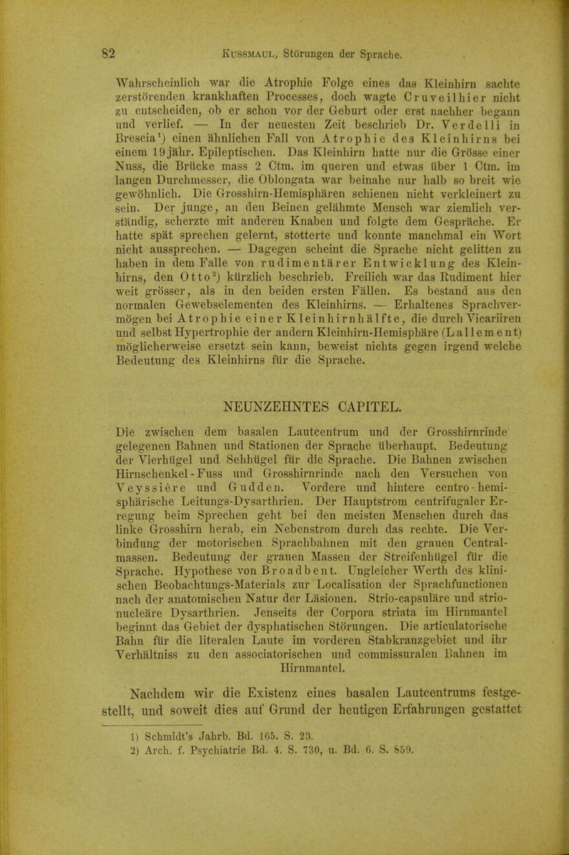 Walirsclieinlioh war die Atropine Folge eines das Kleinhirn sachte zerstorenden krankhaften Processes, doch wagte Cruveilhier niclit zu entscheiden, ob er schon vor der Geburt oder erst nachher begann und verlief. — In der neuesten Zeit besclirieb Dr. Verde Hi in Brescia') einen ahnlichen Fall von Atropine des Kleinliirns bei einem 19jalir. Epileptisclien. Das Kleinhirn hatte nur die Griisse einer Nuss, die Briicke mass 2 Ctm. im queren und etwas liber 1 Ctm. im langen Durchmesser, die Oblongata war beinahe nur halb so breit wie gewohnlich. Die Grosshirn-Hemispharen scbienen nicht verkleinert zu sein. Der junge, an den Beinen gelahmte Mensch war ziemlich ver- standig; scherzte mit anderen Knaben und folgte dem Gesprache. Er hatte spat sprechen gelernt, stotterte und konnte manchmal ein Wort nicht aussprechen. — Dagegen scheint die Sprache nicht gelitten zu haben in dem Falle von rudimentarer Entwicklung des Klein- hirns, den Otto^) kiirzlich beschrieb. Freilich war das Rudiment hier weit grosser, als in den beiden ersten Fallen. Es bestand aus den normalen Gewebselementen des Kleinhirns. — Erhaltenes Sprachver- mogen bei Atrophic einer Kleinhirnhalfte, die durch Vicariiren und selbst Hypertrophic der andern Kleinhirn-Hemisphare (L a 11 e m e n t) moglicherweise ersetzt sein kann, beweist nichts gegen irgend welche Bedeutung des Kleinhirns ftir die Sprache. NEUNZEHNTES CAPITEL. Die zwischen dem basalen Lautcentrum und der Grosshirnrinde gelegenen Bahneu und Stationen der Sprache iiberhaupt. Bedeutung der Vierhiigel und Sehhiigel fiir die Sprache. Die Bahnen zwischen Hirnschenkel - Fuss und Grosshirnrinde nach den Versuchen von Veyssiere und Guddeu. Vordere und hintere centro-hemi- spharische Leitungs-Dysarthrien. Der Hauptstrom centrifugaler Er- regung beim Sprechen geht bei den meisten Menschen durch das linke Grosshirn herab, ein Nebenstrom durch das rechte. Die Ver- bindung der motorischen Sprachbahnen mit den grauen Central- raassen. Bedeutung der grauen Massen der Streifenhtigel fur die Sprache. Hypothese von Broadbent. Ungleicher Werth des klini- schen Beobachtungs-Materials zur Localisation der Sprachfunctionen nach der anatomischen Natur der Lasionen. Strio-capsulare und strio- nucleare Dysarthrien. Jenseits der Corpora striata im Hirnmantel beginnt das Gebiet der dysphatischen Storungen. Die articulatorische Balm ftir die literalen Laute im vorderen Stabkranzgebiet und ihr Verhaltniss zu den associatorischen und commissuraleu Bahnen im Hirnmantel. Nachdem wir die Existenz eines basalen Lautcentrums festge- stellt, und soweit dies auf Grund der heutigen Eifabrungen gestattet 1) Schmidt's Jahrb. Bd. 165. S. 23. 2) Arch. f. Psychiatrie Bd. 4. S. 730, u. Bd. 6. S. S59.