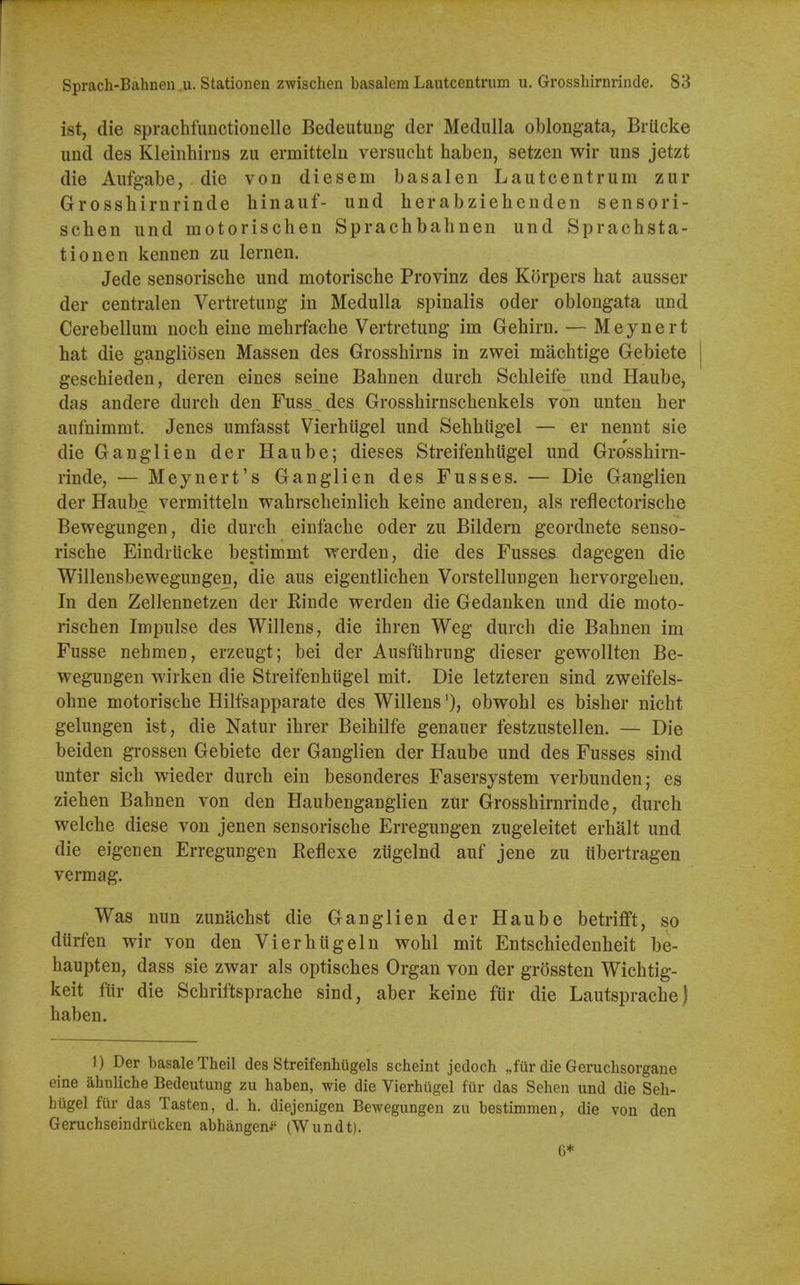 Sprach-Bahneu u. Stationen zwischen basalem Lautcentrum u. Grossliirnrinde. 83 ist, die sprachfiinctionelle Bedeutuug der Medulla oblongata, Brileke und des Kleinhirns zii ermittelu versucht haben, setzen wir uns jetzt die Aufgabe, die von diesem basalen Lautcentrum zur Grossbirnrinde binauf- und berabziebenden sensori- schen und motoriscben Spracbbabnen und Spracbsta- tionen kennen zu lernen. Jede sensoriscbe und motoriscbe Provinz des Korpers bat ausser der centralen Vertretung in Medulla spinalis oder oblongata und Cerebellum nocb eine mebifacbe Vertretung im Gebirn. — Meynert bat die gangliosen Massen des Grossbirns in zwei macbtige Gebiete \ gescbieden, deren eines seine Babnen durcb Scbleife und Haube, das andere durcb den Fuss^des Grossbirnscbenkels von unten ber anfnimmt. Jenes umfasst Vierbiigel und Sebbiigel — er nennt sie die Ganglien der Haube; dieses Streifenbtigel und Grossbirn- rinde, — Meynert's Ganglien des Fusses. — Die Ganglien der Haube vermitteln wabrscbeinlicb keine anderen, als reflectoriscbe Bewegungen, die durcb einfacbe oder zu Bildern geordnete senso- riscbe Eindrticke bestimmt vt^erden, die des Fusses^ dagegen die Willensbewegungen, die aus eigentlicben Vorstellungen bervorgeben. In den Zellennetzen der Rinde werden die Gedanken und die moto- riscben Impulse des Willens, die ibren Weg durcb die Babnen im Fusse nebmen, erzeugt; bei der Ausfiibrung dieser gewollten Be- wegungen wirken die Streifenbiigel mit. Die letzteren sind zweifels- obne motoriscbe Hilfsapparate des Willensobwobl es bisber nicbt gelungen ist, die Natur ibrer Beibilfe genauer festzustellen. — Die beiden grossen Gebiete der Ganglien der Haube und des Fusses sind unter sich wieder durcb ein besonderes Fasersystem verbunden; es zieben Babnen von den Haubenganglien zur Grossbirnrinde, durcb welcbe diese von jenen sensoriscbe Erregungen zugeleitet erbalt und die eigenen Erregungen Reflexe ziigelnd auf jene zu tibertragen vermag. Was nun zunacbst die Ganglien der Haube betrifft, so diirfen wir von den Vierbiigeln wobl mit Entscbiedenbeit be- baupten, dass sie zwar als optiscbes Organ von der grossten Wicbtig- keit fiir die Scbriftspracbe sind, aber keine fur die Lautspracbe) baben. 1) Der basaleTheil des Streifenhugels scheint jedoch „fiir die Geruchsorgane eine ahnliche Bedeutung zu haben, wie die Vierbiigel fiir das Sehen und die Seh- hiigel fiir das Tasten, d. b. diejenigen Bewegungen zu bestimmen, die von den Geruchseindriicken abhangeni' (Wundt). G*