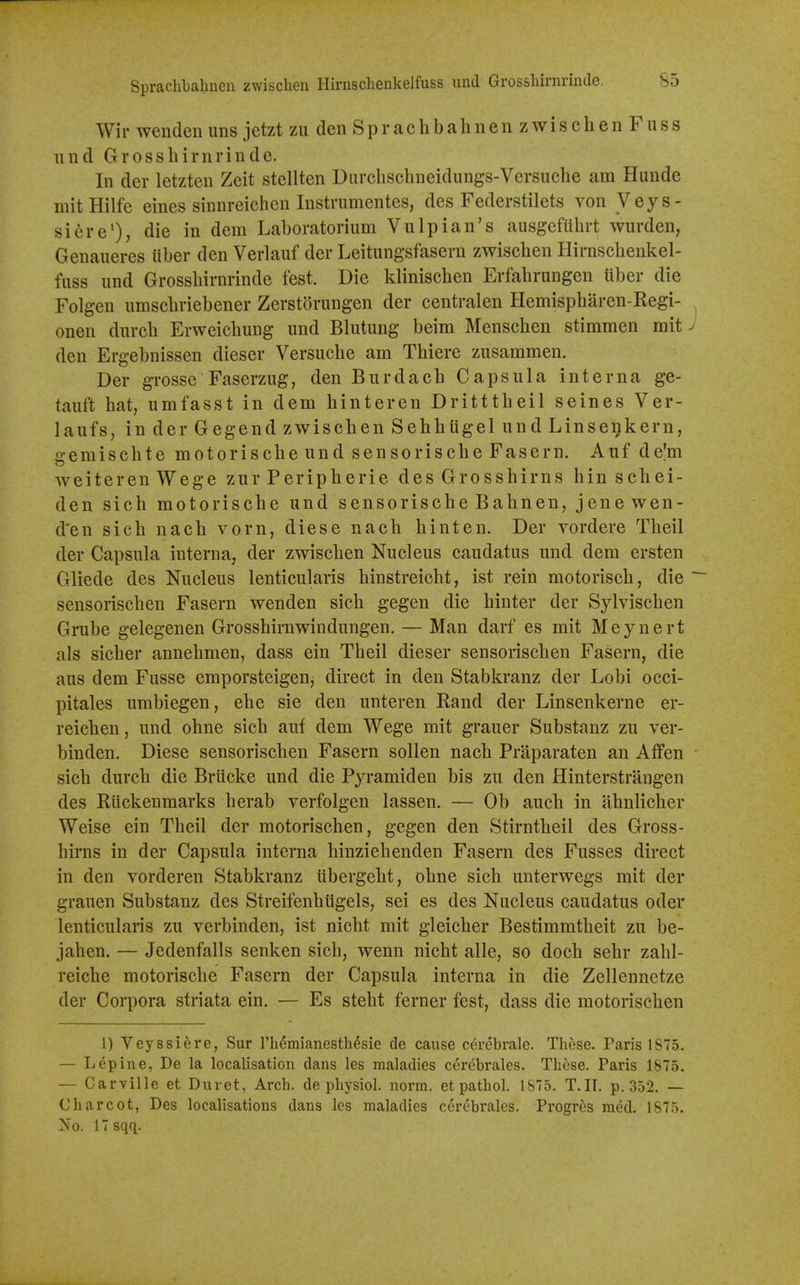 Wir wenden uns jetzt zu den Sprachbahnen zwischen Fuss iind Grossliirnrinde. In der letzten Zeit stellten Diirchschneidungs-Versuche am Hunde mitHilfe eines sinnreichen Instrumentes, des Federstilets von Veys- siere'), die in dem Laboratorium Vulpian's ausgefuhrt wnrden, Geuaueres iiber den Verlauf der Leitungsfasern zwischen Hirnschenkel- fuss und Grosshirnrinde fest. Die klinischen Erfahrungen tiber die Folgen umschriebener Zerstorungen der centralen Hemispharen-Regi- onen durch Erweichuug und Blutung beim Menschen stimmen mit J den Ergebnissen dieser Versuche am Thiere zusammen. Der grosse Faserzug, den Burdach Capsula interna ge- tauft hat, umfasst in dem hinteren Dritttheil seines Ver- laufs, in der Gegend zwischen Sehhiigel und Linsenkern, gemischte motorische und sensorische Fasern. Auf de^m weiterenWege zur Peripherie des Grosshirns hin schei- den sich motorische und sensorische Bahnen, jenewen- d'en sich nach vorn, diese nach hinten. Der vordere Theil der Capsula interna, der zwischen Nucleus caudatus und dem ersten Gliede des Nucleus lenticularis hinstreicht, ist rein motorisch, die ~~ sensorischen Fasern wenden sich gegen die hinter der Sylvischen Grube gelegenen Grosshirnwindungen. — Man darf es mit Meynert als sicher annehmen, dass ein Theil dieser sensorischen Fasern, die aus dem Fusse emporsteigen, direct in den Stabkranz der Lobi occi- pitales umbiegen, ehe sie den unteren Kand der Linsenkerne er- reichen, und ohne sich auf dem Wege mit grauer Substanz zu ver- binden. Diese sensorischen Fasern sollen nach Praparaten an Affen sich durch die Briicke und die Pyramiden bis zu den Hinterstrangen des Riickenmarks herab verfolgen lassen. — Ob auch in ahnlicher Weise ein Theil der motorischen, gegen den Stirntheil des Gross- hirns in der Capsula interna hinziehenden Fasern des Fusses direct in den vorderen Stabkranz libergeht, ohne sich unterwegs mit der grauen Substanz des Streifenhiigels, sei es des Nucleus caudatus oder lenticularis zu verbinden, ist nicht mit gleicher Bestimmtheit zu be- jahen. — Jedenfalls senken sich, wenn nicht alle, so doch sehr zahl- reiche motorische Fasern der Capsula interna in die Zellennetze der Corpora striata ein. — Es steht ferner fest, dass die motorischen 1) Veyssiere, Sur I'h^mianesth^sie de cause cerebrale. These. Paris 1875. — Lupine, De la localisation dans les maladies cerebrales. These. Paris 1875. — Carville et Buret, Arch, de physiol. norm, etpathol. 1875. T.II. p. 352. — Charcot, Des localisations dans les maladies cerebrales. Progres med. 1875. No. 17 sqq.