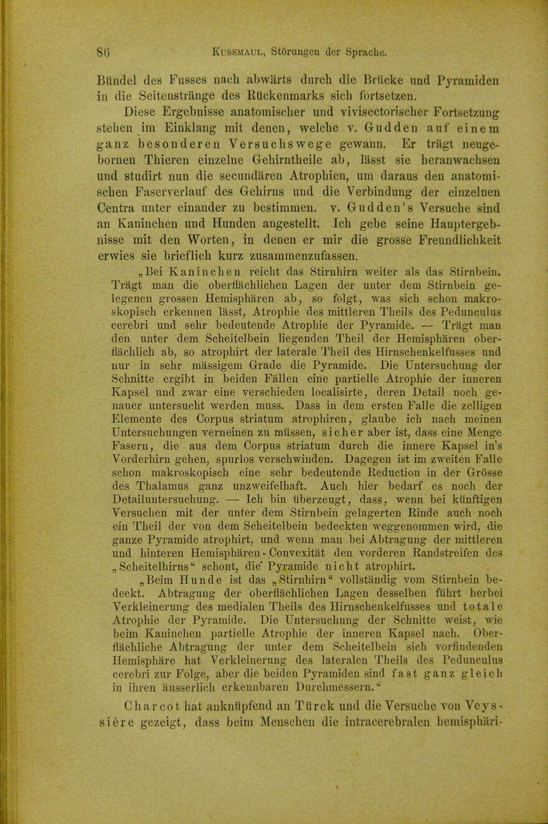 BUndel des Fusses nach abwurts durch die Brucke und Pyramiden in die Seitenstrange des RUckenraarks sicli fortsetzen. Diese Ergebnisse anatomisclier und vivisectorischer Fortsetzung stehen im Einklang mit denen, welclie v. Gudden auf einem ganz besondereu Versuchswege gewann. Er tragt neuge- bornen Tbieren einzelne Gehirntbeile ab, lasst sie heranwacbsen und studirt nun die secundareu Atropbien, um daraus den anatomi- seben Faserverlauf des Gebirns und die Verbindung der einzelnen Centra unter einander zu bestimmen. v. Gudden's Versucbe sind an Kanincben und Hunden angestellt. Icb gebe seine Hauptergeb- nisse mit den Worten, in denen er mir die grosse Freundiicbkeit erwies sie brieflicb kurz zusammenzufassen. „Bei Kanincben reicbt das Stirnbirn weiter als das Stirnbein. Tragt man die oberfiacbHcheu Lagen der unter dem Stirnbein ge- legenen grossen Heraispharen ab, so folgt, was sicb scbon makro- skopiscb erl^ennen lasst, Atropbie des mittleren Theils des Pedunculus cerebri und sehr bedeutende Atrophic der Pyramide. — Tragt man den unter dem Scheitelbein liegenden Theil der Hemispharen ober- flacblich ab, so atrophirt der laterale Theil des Hirnschenkelfusses und nur in sehr massigem Grade die Pyramide. Die Untersuchung der Schnitte ergibt in beiden Fallen cine partielle Atropbie der inneren Kapsel und zwar cine verscliieden localisirte, deren Detail noch ge- nauer untersucht werden muss. Dass in dem ersten Falle die zelligen Elemente des Corpus striatum atrophiren, glaube icb nach meinen Untersucbungen verneinen zu miissen, sic her aber ist, dass eine Menge Fasern, die aus dem Corpus striatum durch die innere Kapsel in's Vorderhirn gehen, spurlos verschwinden. Dagegen ist im zweiten Falle scbon makroskopiscb eine sehr bedeutende Reduction in der Grosse des Thalamus ganz unzweifelhaft. Audi bier bedarf es noch der Detaihmtersuchung. — Icb bin iiberzeugt, dass, wenn bei kiinftigen Versuchen mit der unter dem Stirnbein gelagerten Rinde auch noch ein Theil der von dem Scheitelbein bedeckten weggenommen wird, die ganze Pyramide atrophirt, und wenn man bei Abtragung der mittleren und hinteren Hemispharen - Convexitat den vorderen Randstreifen des „ Scheitelbirns schont, die' Pyramide nicbt atrophirt. „Beim Hunde ist das „Stirnbirn vollstandig vom Stirnbein be- deckt. Abtragung der oberflachlichen Lagen desselben fiibrt berbei Verkleinerung des medialen Theils des Hirnschenkelfusses und total e Atrophic der Pyramide. Die Untersuchung der Schnitte weist, wie beim Kanincben partielle Atrophic der inneren Kapsel nach. Ober- flachliche Abtragung der unter dem Scheitelbein sich vorfindendeu Hemisphare bat Verkleinerung des lateralen Theils des Pedunculus cerebri zur Folge, aber die beiden Pyramiden sind fast ganz gleich in ihren ausserlich erkennbaren Durchmessern. Charcot bat aukniipfend an TUrck und die Versucbe von Veys- siere gezeigt, dass beim Menscben die intracerebraleu bemispbari-