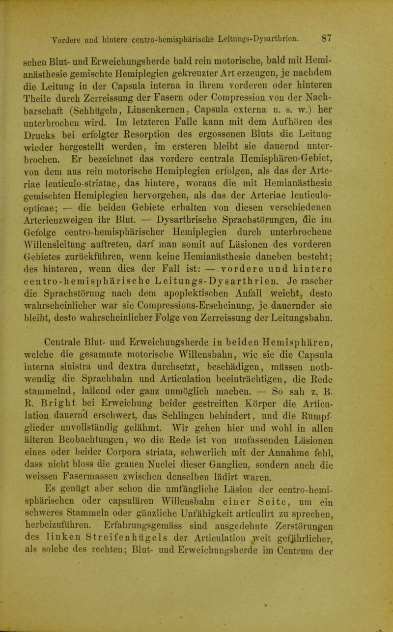 schen Blut- und Erweichungsherde bald rein motoriscbe, bald mit Hemi- anastbesie gemiscbte Hemiplegien gekreuzter Art erzeugen, je nacbdem die Leitung in der Capsula interna in ibrem vorderen oder binteren Tbeile durcb Zerreissung der Fasern oder Compression von der Nacb- barscbaft (Sebbligeln, Linsenkernen, Capsula externa u. s. w.) her unterbrocben wird. Im letzteren Falle kann mit dem Aufboren des Drucks bei erfolgter Resorption des ergossenen Bluts die Leitung wieder bergestellt werden, im ersteren bleibt sie dauernd unter- brocben. Er bezeicbnet das vordere centrale Hemispbaren-Gebiet, von dem aus rein motoriscbe Hemiplegien erfolgen, als das der Arte- riae lenticulo-striatae, das bintere, woraus die mit Hemianastbesie gemiscbten Hemiplegien hervorgeben, als das der Arteriae lenticulo- opticae; — die beiden Gebiete erbalten von diesen verscbiedenen Arterienzweigen ibr Blut. — Dysartbriscbe Spracbstorungen, die im Gefolge centro-bemispbariscber Hemiplegien durcb unterbrocbene Willensleitung auftreten, darf man somit auf Lasionen des vorderen Gebietes zuriickfiibren, wenn keine Hemianastbesie daneben bestebt; des binteren, wenn dies der Fall ist: — vordere und bintere centro-hemispbariscbe Leitungs-Dysartbrien. Je rascber die Spracbstoruug nacb dem apoplektiscben Anfall weiclit, desto wabrscheinlicber war sie Compressions-Erscbeinung, je dauernder sie bleibt, desto wabrscbeinlicber Folge von Zerreissung der Leitungsbabn. Centrale Blut- und Erweicbungsberde in beiden Hemispbaren, welche die gesammte motoriscbe Willensbabn, wie sie die Capsula interna sinistra und dextra durcbsetzt, bescbadigen, mtissen notb- wendig die Spracbbabn und Articulation beeintracbtigen, die Rede stammelnd, lallend oder ganz unmoglich macben. — So sab z, B. R. Brigbt bei Erweicbung beider gestreiften Korper die Articu- lation dauernd erscbwert, das Scblingen bebindert, und die Rumpf- glieder unvollstandig gelabmt. Wir geben bier und wobl in alien alteren Beobacbtungen, wo die Rede ist von umfassenden Lasionen eines oder beider Corpora striata, scbwerlicb mit der Annabme febl, dass nicbt bloss die grauen Nuclei dieser Ganglieu, sondern aucb die weissen Fasermassen zwiscben denselben ladirt waren. Es geniigt aber scbon die umfanglicbe Lasion der centro-bemi- spbariscben oder capsularen Willensbabn einer Seite, um ein scbweres Stammeln oder gilnzlicbe Unfabigkeit articulirt zu sprecben, berbeizufUbren. Erfahrungsgemass sind ausgedebnte Zerstorungen des linken Streifenbtigels der Articulation ^weit gefjibrlicber, als solcbe des recbten; Blut- und Erweicbungsberde im Centrum der