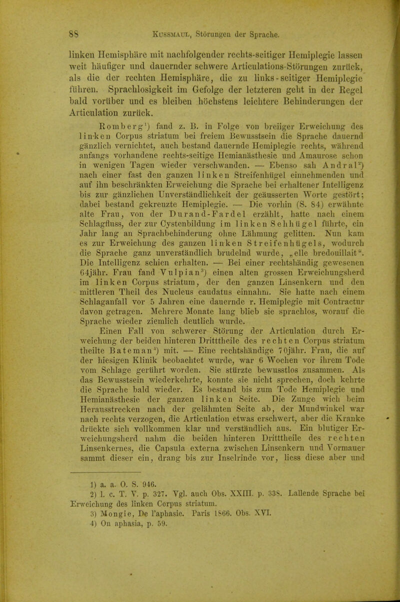 linken IlemispbUre mit nacbfolgendcr rechts-seitiger Ilemiplegie lassen weit hiiufiger imd dauernder schwere Articulations-Stijrungen ziiriick, als die der recbten Hemispbare, die zu links - seitiger Hemiplegie fUbreii. Spracblosigkeit im Gefolge der letzteren gebt in der Kegel bald vortiber und es bleiben hocbstens leiclitere Bebinderungen der Articulation zuriick. Romberg'} fand z. B. in Folge von breiiger Erweicbung des lin-ken Corpus striatum bei freicm Bewusstsein die Spracbe dauernd ganzlicb vernicbtet, aucli bestand dauernde Hemiplegie recbts, wain-end anfangs vorbandene recbts-seitige Ilemianastbesie und Amaurose scbon in wenigen Tagen wieder verschwanden. — Ebenso sab Andral-^) nacb einer fast den ganzen linken Streifenbiigel einnebmenden und auf ibn bescbrankten Erweicbung die Spracbe bei erhaltener Intelligenz bis zur ganzlicben Unverstandliclikeit der geausserten Worte gestort; dabei bestand gekreuzte Hemiplegie. — Die vorliin (S. S4) erwabnte alte Frau, von der Durand-Fardel erzablt, hatte nacb einem Scblagfluss, der zur Oystenbildung im linken Sebhiigel fiibrte, ein Jahr lang an Spracbbebinderung olme Labmung gelitten. Nun kam es zur Erweicbung des ganzen linken S tr eifenbiigels, wodurcb die Spracbe ganz unverstandbcb brudelnd wurde, „elle bredouillait Die Intelligenz scbien erbalten. — Bei einer recbtsbandig gewesenen G4jahr. Frau fand Vulpian^} einen alten grossen Erweicbungsberd im linken Corpus striatum, der den ganzen Linsenkern und den mittleren Tbeil des Nucleus caudatus einnabm. Sie batte nacb einem Schlaganfall vor 5 Jahren eiue dauernde r. Hemiplegie mit Contractur davon getragen. Mehrere Monate lang blieb sie spracblos, worauf die Spracbe wieder ziemlich deutlich wurde. Einen Fall von scbwerer Storung der Articulation durcb Er- weicbung der beiden binteren Dritttheile des recbten Corpus striatum tbeilte Bateman^) mit. — Eine recbtsbandige 70jabr. Frau, die auf der biesigen Klinik beobacbtet wurde, war 6 Wocben vor ibrem Tode vom Scblage geriihrt worden. Sie stUrzte bewusstlos zusammen, Als das Bewusstsein wiederkebrte, konnte sie nicht sprecben, docb kebrte die Spracbe bald wieder. Es bestand bis zum Tode Hemiplegie und Hemianastbesie der ganzen linken Seite. Die Zunge wicb beim Herausstrecken nacb der gelahmten Seite ab, der Mundwinkel war nacb recbts verzogen, die Articulation etwas erscbwert, aber die Kranke driickte sicb vollkommen klar und verstandlicb aus. Ein blutiger Er- weicbungsberd nabm die beiden binteren Dritttbeile des recbten Linsenkernes, die Capsula externa zwiscben Linsenkern und Vormauer sammt dieser ein, drang bis zur Inselrinde vor, bess diese aber und 1) a. a. 0. S. 946. 2) 1. c. T. V. p. 327. Vgl. audi Obs. XXIII. p. 33S. Lallende Sprache bei Enveichung des linken Corpus striatum. 3) Mongie, De I'aphasie. Paris IS66. Obs. XVI. 4) On aphasia, p. 59.