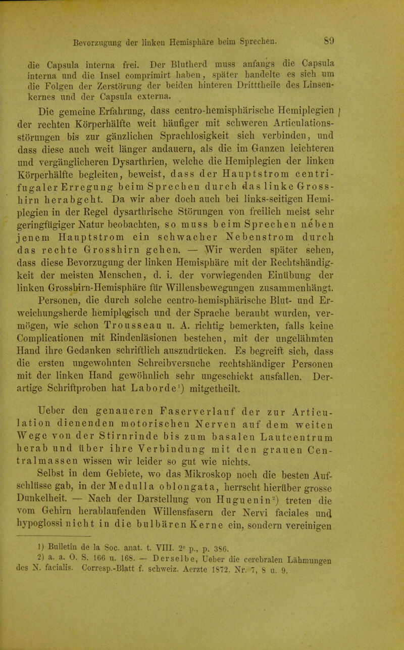 Bevorzugimg der linkeu Hemisphare beim Sprechen. S9 (lie Capsula interna frei. Der Blutherd muss anfangs die Capsula interna and die Insel comprimirt liaben, spater handelte es sich um die Folgen der Zerstoriing der beiden liinteren Dritttheile des Linsen- kernes und der Capsula externa. Die gemeine Erfahrung, dass ceiitro-hemisplmriscbe Hemiplegien / der recliten Kdrperhalfte weit hilufiger mit scbweren Articulations- storungen bis zur ganzlichen Sprachlosigkeit sich verbinden, und dass diese auch weit langer andauern, als die im Ganzen leichteren mid vergangliclieren Dysarthrien, welche die Hemiplegien der linken K()rperhalfte begleiten, beweist, dass der Hauptstrom centri- fugaler Erregung beim Sprechen durch das linke Gross- hirn herabgebt. Da wir aber doch auch bei links-seitigen Hemi- plegien in der Kegel dysartbrische Storungen von freilich meist sehr geringfiigiger Natur beobachten, so muss beim Sprechen neben jenem Hauptstrom ein schwacber Nebenstrom durch das rechte Grosshirn gehen. — Wir werden spater seben, dass diese Bevorzugung der linken Hemisphare mit der Rechtshandig- keit der meisten Menschen, d. i. der vorwiegenden Einiibung der linken Grosshirn-Hemispbare ftir Willensbewegungen zusammenhangt. Personen, die durch solche centro-bemispharische Blut- und Er- weichungsherde bemipl^isch und der Sprache beraubt wurden, ver- mogen, wie schon Trousseau u. A. richtig bemerkten, falls keine Complicationen mit Rindenlasionen besteben, mit der ungelabmten Hand ihre Gedanken schriftlich auszudrucken. Es begreift sich, dass die ersten ungewohnten Schreibversuche rechtshilndiger Personen mit der linken Hand gewohnlich sehr ungeschickt ausfallen. Der- artige Schriftproben hat Laborde^) mitgetheilt. Ueber den genaueren Faserverlauf der zur Articu- lation dienenden motorischen Nerven auf dem weiten Wege von der Stirnrinde bis zum basalen Lautcentrum herab und iiber ihre Verbindung mit den grauen Cen- tralmassen wissen wir leider so gut wie nichts. Selbst in dem Gebiete, wo das Mikroskop noch die besten Auf- schlusse gab, in der M e d u 11 a oblongata, herrscht hieriiber grosse Dunkelheit. — Nach der Darstellung von Huguenin') treten die vom Gehirn herablaufenden Willensfasern der Nervi faciales unci hypoglossi nicht in die bulbarenKerne ein, sondern vereinigen 1) Bulletin de la Soc. anat. t. VIII. 2° p., p. 3S6. 2) a. a. 0. S. 166 ii. 168. — Derselbe, Ueber die cerebralen Lahmungeu