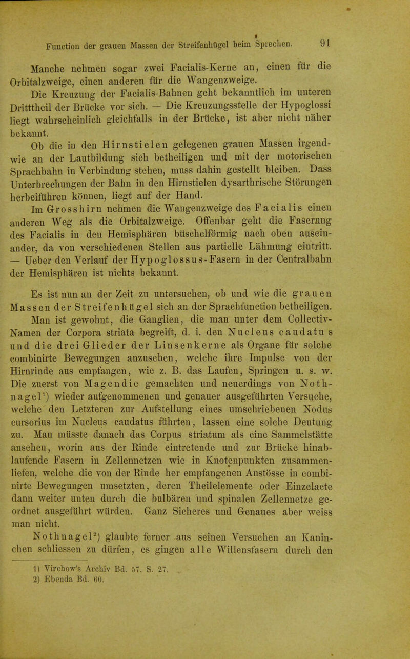 Manche uebmeu sogar zwei Facialis-Kerne an, einen fUr die Orbitalzweige, einen anderen fUr die Wangenzweige. Die Kreuzung der Facialis-Bahnen gelit bekanntlich im unteren Dritttbeil der Brucke vor sicb. — Die Kreuzungsstelle der Hypoglossi liegt wabrscbeinlicb gleicbfalls in der Brltcke, ist aber nicbt naber bekannt. Ob die in den Hirnstielen gelegenen grauen Massen irgend- wie an der Lautbildung sicb betbeiligen und mit der motoriscben Spracbbabn in Verbindung stebeu, muss dabin gestellt bleiben. Dass Unterbrecbungen der Babn in den Hirnstielen dysartbriscbe Storungen berbeifiibren konnen, liegt auf der Hand. Im Grossbirn nebmen die Wangeuzweige des Facialis einen anderen Weg als die Orbitalzweige. Offenbar gebt die Faserung des Facialis in den Hemispbaren biiscbelformig uacb oben ausein- ander, da von verscbiedenen Stellen aus partielle Labmung eintritt. — Ueber den Verlauf der Hypoglossus-Faseru in der Centralbabn der Hemispbaren ist nicbts bekannt. Es ist nun an der Zeit zu untersucben, ob und wie die grauen Massen der Streifenb ligel sicb an der Sprachfunction betbeiligen. Man ist gewobnt, die Ganglien, die man unter dem Collectiv- Namen der Corpora striata begreift, d. i. den Nucleus caudatu s und die dreiGlieder der Linsenkerne als Organe fiir solcbe combinirte Bewegungen anzuseben, welcbe ibre Impulse von der Hirnrinde aus empfangen, wie z. B. das Laufen, Springen u. s. w. Die zuerst von Magendie gemacbten und neuerdings von Notb- nageP) wieder aufgenommenen und genauer ausgefiibrten Versucbe, welcbe den Letzteren zur Aufstellung eines umscbriebenen Nodus cursorius im Nucleus caudatus fiibrten, lassen eine solcbe Deutuug zu. Man miisste danacb das Corpus striatum als eine Sammelstatte anseben, worin aus der Riude eintretende und zur Brucke binab- laufende Fasern in Zellennetzen wie in Knotenpunkten zusammen- liefen, welcbe die von der Rinde ber empfangenen Anstosse in combi- nirte Bewegungen umsetzten, deren Tbeilelemeute oder Einzelacte dann weiter unten durcb die bulbaren und spinalen Zellennetze ge- ordnet ausgefubrt wurden. Ganz Sicberes und Genaues aber weiss man nicbt. Notbnagel'^j glaubte ferner aus seineu Versucben an Kanin- cben schliessen zu diirfen, es gingen alle Willensfasern durcb den 1) Virchow's Archiv Bd. 57, S. 27. 2) Ebenda Bd. 60.