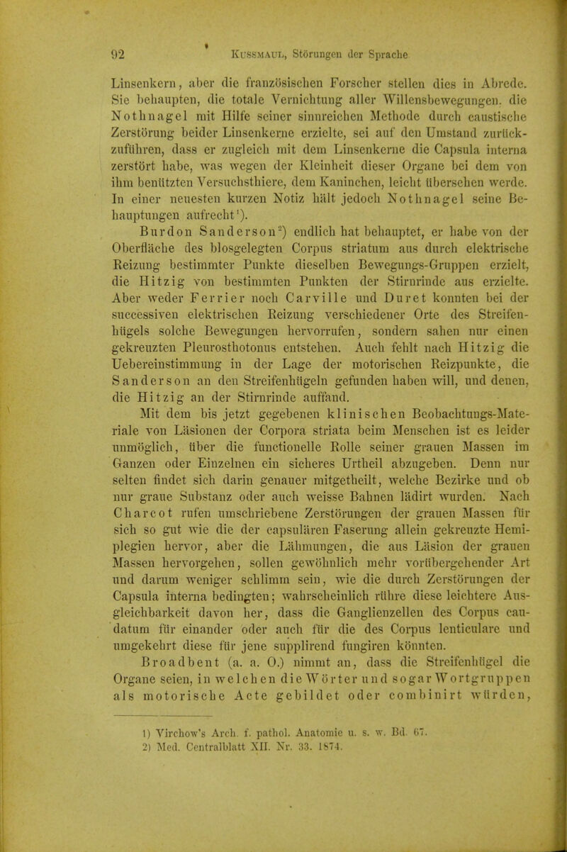 Linsenkern, aber die franzosisclien Forscher stellen dies in Abrede. Sie bebaupten, die totale Vevnicbtung aller Willensbewegungen. die Notbnagel rait Hilfe seiner sinnreicben Metbode durcb caustiscbe Zerstorung beider Linsenkei:ne erzielte, sei aiif den Umstand zurlick- zufiibren, dass er zugleicb mit dem Linsenkerne die Capsula interna zerstort babe, was wegen der Klcinbeit dieser Organe bei dem von ibm beniitzten Versuebstbiere, dem Kanincben, leicbt Uberseben werde. In einer neuesten kurzen Notiz billt jedocb Notbnagel seine Be- banptimgen aufrecbt'). Bur don Sanderson-) endlicb hat bebauptet, er babe von der Oberflacbe des blosgelegten Corpus striatum aus durcb elektriscbe Reizung bestimmter Punkte dieselben Bewegungs-Gruppen erzielt, die Hitzig von bestimraten Punkten der Stirnrinde aus erzielte. Aber weder Ferrier noeb Carville und Duret konnten bei der successiven elektriscben Reizung verscbiedener Orte des Streifen- biigels solcbe Bewegungen bervorrufen, sondern sahen nur einen gekreuzten Pleurostbotonus entsteben. Aucb feblt nacb Hitzig die Uebereinstimmung in der Lage der motoriscben Reizpunkte, die Sanderson an den Streifenbiigeln gefunden baben will, und den en, die Hitzig an der Stirnrinde auffand, Mit dem bis jetzt gegebenen kliniscben Beobacbtungs-Mate- riale von Lasionen der Corpora striata beim Menscben ist es leider unmoglicb, iiber die functionelle Rolle seiner grauen Massen im Ganzen oder Eiuzelnen ein sicberes Urtbeil abzugeben. Denn nur selten findet sieb darin genauer mitgetbeilt, welcbe Bezirke und ob nur graue Substanz oder aucb weisse Babnen ladirt wurden. Nacb Cbarcot rufen umscbriebene Zerstorungen der grauen Massen fiir sicb so gut wie die der capsularen Faserung allein gekreuzte Hemi- plegien bervor, aber die Labmungen, die aus Lasion der grauen Massen bervorgehen, sollen gewobnlicb mebr voriibergebender Art und darum weniger scblimm sein, wie die durcb Zerstorungen der Capsula interna bedingten; wabrscbeinlicb riibre diese leicbtere Aus- gleicbbarkeit davon ber, dass die Ganglienzellen des Corpus cau- datum ftir einander oder aucb fur die des Corpus lenticulare und umgekebrt diese fiir jene supplirend fungiren konnten. Broadbent (a. a. 0.) nimmt an, dass die Streifenbiigel die Organe seien, in welcben die Worter und sogar Wortgruppen als motoriscbe Acte gebildet oder combinirt wiirden, 1) Vlrchow's Arch. f. pathol. Anatomie u. s. w. Bd. 07. 2) Med. Centralblatt XII. Nr. 33. 1874. 'I