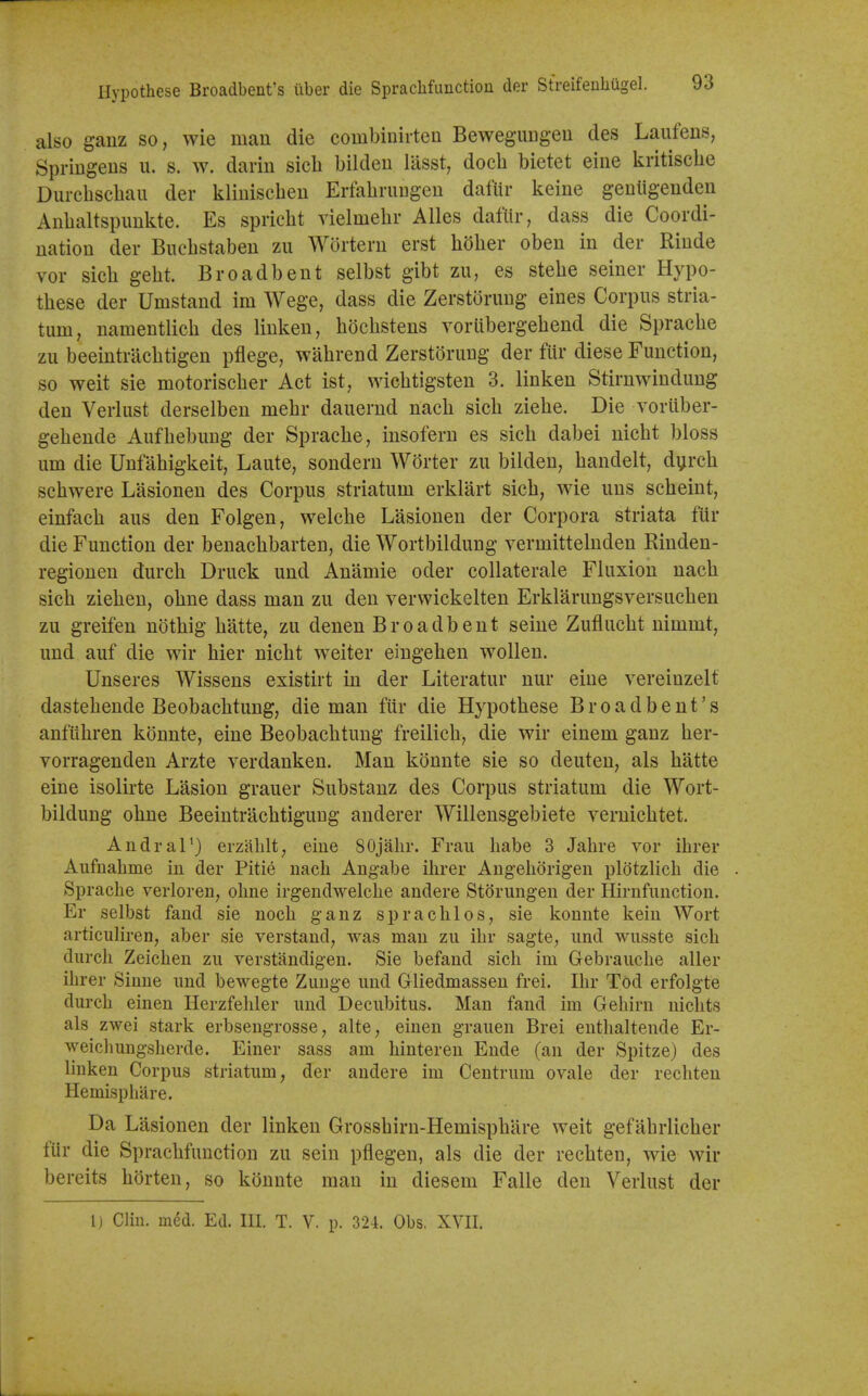 Hypothese Broadbent's iiber die Spraclifuuction der Streifenhugel. also ganz so, wie man die combinirteu Bewegungeu des Laufens, Spriiigens u. s. w. darin sicb bildeu lasst, doch bietet eiiie kritiscbe Durchscbaii der kliniscbeu ErfabruDgeu dafur keine gentigenden Anbaltspimkte. Es spricbt vielmebr Alles dafur, dass die Coordi- nation der Bucbstaben zu Wortern erst bober oben in der Rinde vor sicb gebt. Broadbent selbst gibt zu, es stebe seiner Hypo- tbese der Umstand im Wege, dass die Zerstoruug eines Corpus stria- tum, namentlicb des linken, bdcbstens voriibergebend die Spracbe zu beeintracbtigen pflege, wabrend Zerstoruug der fur diese Function, so weit sie motoriscber Act ist, wicbtigsten 3. linken Stirnwindung den Verlust derselben mebr dauernd nacb sicb ziebe. Die voriiber- gebende Aufbebuug der Spracbe, insofern es sicb dabei nicbt bloss urn die Unfabigkeit, Laute, sondern Worter zu bilden, bandelt, dyrch scbwere Lasionen des Corpus striatum erklart sicb, wie uns scbeint, einfacb aus den Folgen, welcbe Lasionen der Corpora striata ftir die Function der benacbbarten, die Wortbildung vermittelnden Rinden- regiouen durcb Druck und Anamie oder collaterale Fluxion nacb sicb zieben, obne dass man zu den verwickelten Erklarungsversucben zu greifen notbig batte, zu denen Broadbent seine Zuflucbt nimmt, und auf die wir bier nicbt weiter eingeben wollen. Unseres Wissens existirt in der Literatur nur eine vereinzelf dastebende Beobacbtung, die man fur die Hypothese Broadbent's anfiibren konnte, eine Beobacbtung freilicb, die wir einem ganz ber- vorragenden Arzte verdanken. Man konnte sie so deuten, als batte eine isolirte Lasion grauer Substanz des Corpus striatum die Wort- bildung obne Beeintracbtigung anderer Willensgebiete vernicbtet. Andral') erzablt, eine SOjahr. Frau babe 3 Jabre vor ibrer Aiifuabme iu der Pitie nach Angabe ibrer Angeborigen plotzlich die . Spracbe verloreu, obne irgendwelcbe andere Stdrungen der Hirnfuuction. Er selbst faud sie nocb ganz spracblos, sie konnte keiu Wort articuliren, aber sie verstand, was man zu ibr sagte, und wusste sicb durcb Zeicben zu verstandigen. Sie befand sicb im Gebraucbe aller ibrer Siune und bewegte Zuuge und Gliedmassen frei. Ibr Tod erfolgte durcb einen Herzfebler und Decubitus. Man fand im Gebirn niclits als zwei stark erbsengrosse, alte, einen grauen Brei entbaltende Er- weiclmngsberde. Finer sass am binteren Ende (an der Spitze) des linken Corpus striatum, der andere im Centrum ovale der rechten Hemispliare. Da Lasionen der linken Grossbirn-Hemispbare weit gefabrlicber fiir die Spracbfunction zu sein pflegen, als die der recbten, wie wir bereits borten, so konnte man in diesem Falle den Verlust der