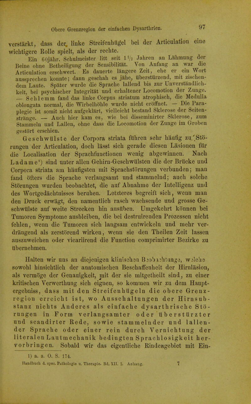 verstarkt, dass der, linke StreifenhUgel bei der Articulation eine wichtigere Rolle spielt, als der rechte. Ein GOjalir. Schulmeister litt seit 1V2 Jahren an Lahmung der Beine ohne Betheiligung der Sensibilitat. Von Anfang an war die Articulation erscliwert. Es dauerte langere Zeit, ehe er ein Wort aussprecben kounte; dann gescbab es jabe^ ilbersturzend, mit ziscben- dem Laute. Spater wurde die Spracbe lallend bis zur Unverstandlicb- keit, bei psycbiscber Integritat und erbaltener Locomotion der Zunge. — Scblemm fand das linke Corpus striatum atropbisch, die Medulla oblongata normal, die Wirbelhoble wurde niclit eroifnet. — Die Para- plegic ist somit nicbt aufgeklart, vielleicbt bestand Sklerose der Seiten- strange. — Auch bier kam es, wie bei disseminirter Sklerose, zum Stammeln und Lallen, obne dass die Locomotion der Zunge im Groben gestort erscbien. Gescbwiilste der Corpora striata fubren sebr baufig zu'Sto- rungen der Articulation, docb lasst sicb gerade diesen Lasionen fiir die Localisation der Spracbfunctionen wenig abgewinnen. Nack Ladame^) sind unter alien Gebirn-Gescbwulsten die der Briicke und Corpora striata am baufigsten mit Spracbstorungen verbunden; man fand ofters die Spracbe verlangsamt und stammelnd; aucb solcbe St^rungen wurden beobacbtet, die auf Abnabme der Intelligenz und des Wortgedacbtnisses beruben. Letzteres begreift sicb, wenn man den Druck erwagt, den namentlicb rascb wacbsende und grosse Ge- scbwiilste auf weite Strecken bin ausuben. Umgekebrt konnen bei Tumoren Symptome ausbleiben, die bei destruirenden Prozessen nicbt feblen, wenn die Tumoren sicb langsam entwickeln und mebr ver- drangend als zerstorend wirken, wenn sie den Tbeilen Zeit lassen auszuweicben oder vicariirend die Function comprimirter Bezirke zu tibernebmen. Halten wir uns an diejenigen kliniscbea B3ob.i3btange, wdlche sowobl binsicbtlicb der anatomiscben Bescbaflfenbeit der Hirnlasion, als vermoge der Genauigkeit, mit der sie mitgetbeilt sind, zu einer kritiscben Verwertbung sicb eignen, so kommen wir zu dem Haupt- ergebniss, dass mit den Streifenbiigeln die obere Grenz- region erreicbt ist, wo Ausscbaltungen der Hirnsub- stanz nicbts Anderes als einfacbe dysartbriscbe Sto- rungen in Form verlangsamter oder ubersturzter und scandirter Rede, sowie stammelnder und lallen- der Spracbe oder einer rein durcb Vernichtung der literal en Lautmecbanikbedingten Spracblosigkeit ber- vorbringen. Sobald wir das eigentlicbe Rindeagebiet mit Ein- 1) a. a. 0. S. 174. Handbucli d. spec. Pathologie u, Therapie. Bd. XII. 2. Anliang. 7