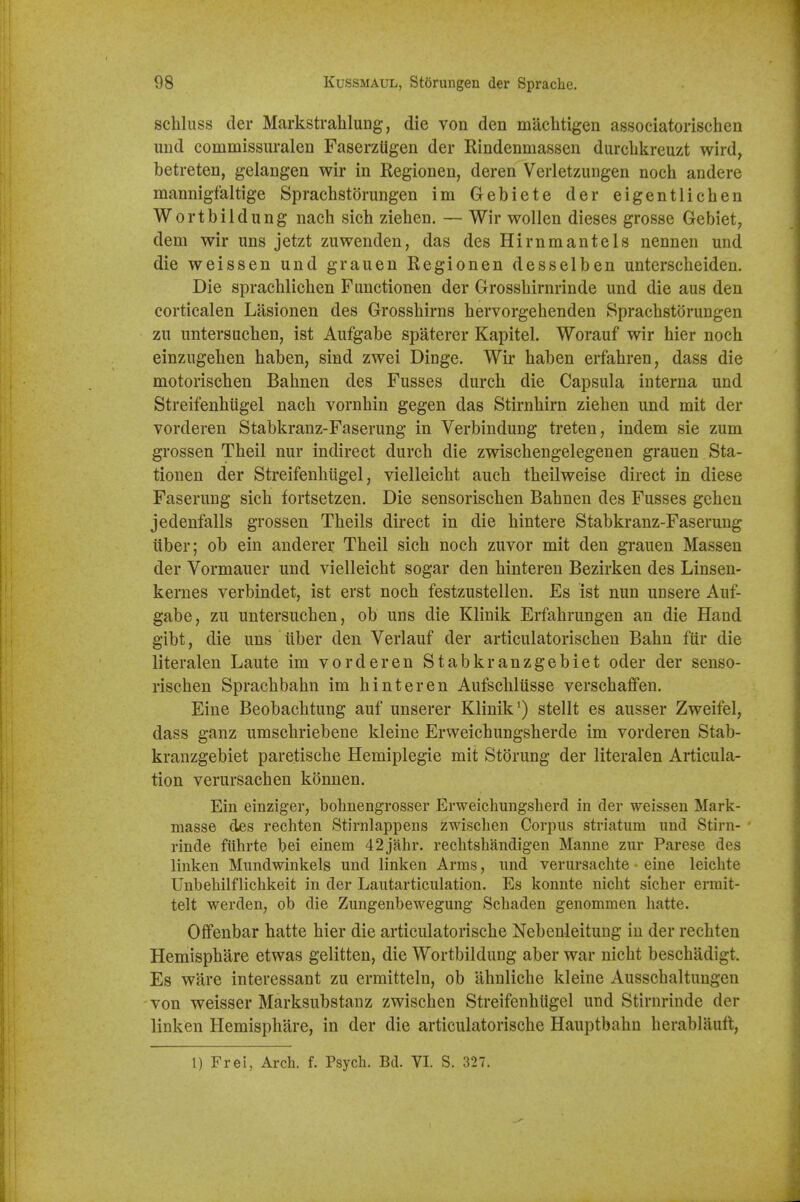 schluss der Markstrahlung, die von den machtigen associatorischen und commissuralen FaserzUgen der Rindenmassen durclikreuzt wird, betreten, gelangen wir in Regionen, deren Verletzungen noch andere mannigfaltige Sprachstorungen im Gebiete der eigentlichen Wortbildung nach sich ziehen. — Wir wollen dieses grosse Gebiet, dem wir uns jetzt zuwenden, das des Hirnmantels nennen und die weissen und grauen Regionen desselben untersclieiden. Die spracblichen Fimctionen der Grosshirnrinde und die aus den eorticalen Lasionen des Grosshirns hervorgehenden Sprachstorungen zu untersuchen, ist Aufgabe spaterer Kapitel. Worauf wir hier noch einzugehen haben, sind zwei Dinge. Wir haben erfahren, dass die motorischen Bahnen des Fusses durch die Capsula interna und Streifenhiigel nach vornhin gegen das Stirnhirn ziehen und mit der vorderen Stabkranz-Faserung in Verbindung treten, indem sie zum grossen Theil nur indirect durch die zwischengelegenen grauen Sta- tionen der Streifenhiigel, vielleicht auch theilweise direct in diese Faseruug sich fortsetzen. Die sensorischen Bahnen des Fusses gehen jedenfalls grossen Theils direct in die hintere Stabkranz-Faserung iiber; ob ein anderer Theil sich noch zuvor mit den grauen Massen der Vormauer und vielleicht sogar den hinteren Bezirken des Linsen- kernes verbindet, ist erst noch festzustellen. Es ist nun unsere Auf- gabe, zu untersuchen, ob uns die Klinik Erfahrungen an die Hand gibt, die uns tiber den Verlauf der articulatorischen Bahn fiir die literalen Laute im vorderen Stabkranzgebiet oder der senso- rischen Sprachbahn im hinteren Aufschlusse verschaffen. Eine Beobachtung auf unserer Klinik') stellt es ausser Zweifel, dass ganz umschriebene kleine Erweichungsherde im vorderen Stab- kranzgebiet paretische Hemiplegie mit Storung der literalen Articula- tion verursachen konnen. Ein einziger, bohnengrosser Erweichungsherd in der weisseu Mark- masse des rechten Stinilappens zwischen Corpus striatum und Stirn- ' rinde fiihrte bei einem 42jahr. rechtshandigen Manne zur Parese des linken Mundwinkels und linken Arms, und verursachte eine leichte Unbehilflichkeit in der Lautarticulation. Es konnte nicht sicher ermit- telt werden, ob die Zungenbewegung Schaden genommen hatte. Offenbar hatte hier die articulatorische Nebenleituug in der rechten Hemisphare etwas gelitten, die Wortbildung aber war nicht beschadigt. Es ware interessant zu ermitteln, ob ahnliche kleine Ausschaltungen von weisser Marksubstanz zwischen Streifenhiigel und Stirnrinde der linken Hemisphare, in der die articulatorische Hauptbahn herablauft,