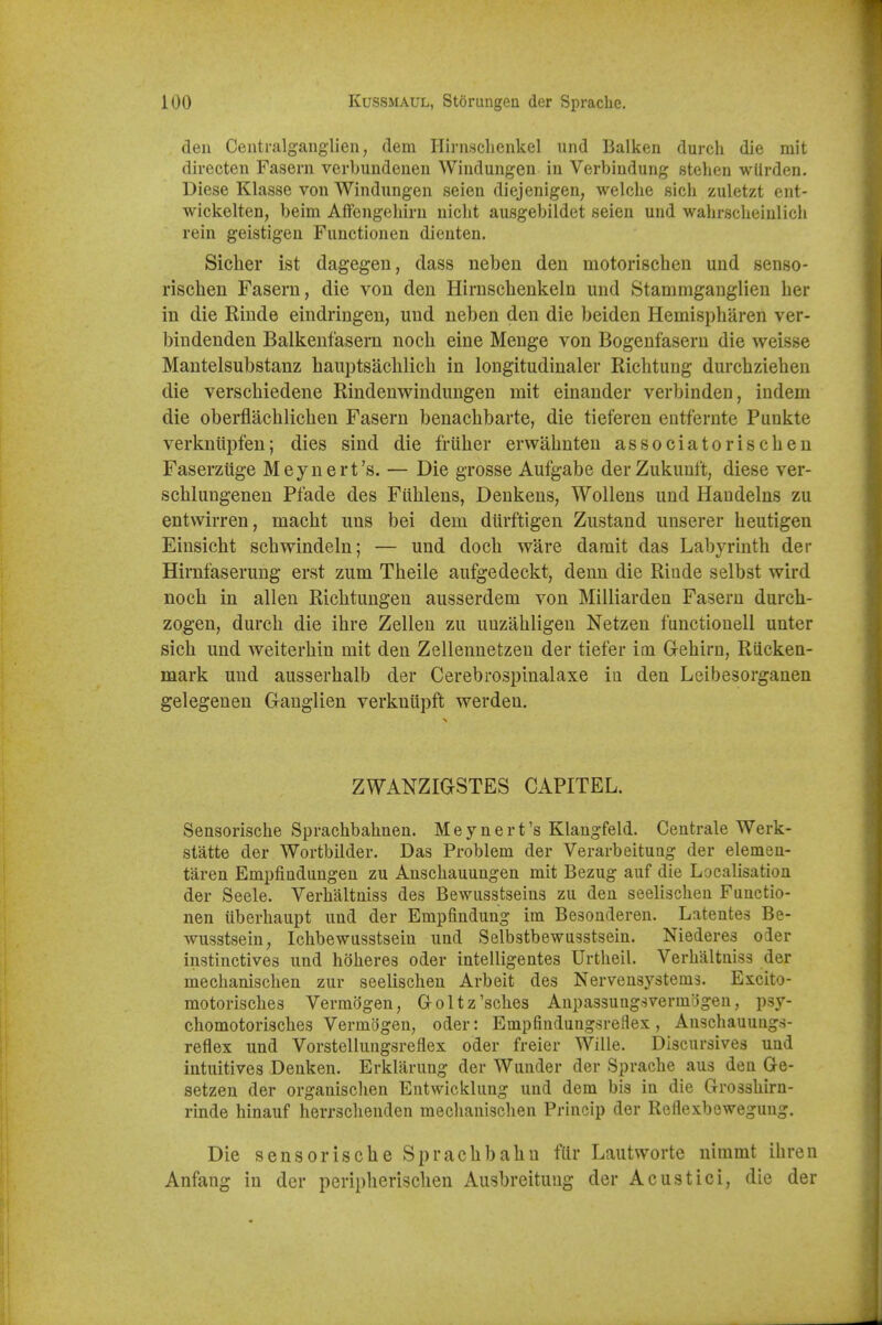 den Centralgaiiglien, (lem Ilirnsclicnkel und Balken durch die mit directen Fasern verbundeueii Windungen in Verbindung stelien wlirden. Diese Klasse von Windungen seien diejenigen, welche sich zuletzt cnt- wickelten, beim Affengehiru nicbt ausgebildet seien und wahrsclieinlicli rein geistigen Functionen dienten. Sicher ist dagegen, dass neben den motorischen und senso- riscben Fasern, die von den Hirnscbenkeln und Stammganglien ber in die Rinde eindringen, und neben den die beiden Hemispbaren ver- bindenden Balkenfasern nocb eine Menge von Bogenfasern die weisse Mantelsubstanz hauptsacblicb in lougitudinaler Ricbtung durcbzieben die verscbiedene Rindenwindungen mit einander verbinden, indem die oberflacblicben Fasern benacbbarte, die tieferen entfernte Punkte verkniipfen; dies sind die friiber erwabnten associatoriscben Faserziige Meynert's. — Die grosse Aufgabe derZukunft, diese ver- scblungenen Pfade des Fiiblens, Denkens, WoUens und Handelns zu entwirren, macbt uns bei dem diirftigen Zustand unserer beutigen Einsicbt scbwindeln; — und docb ware darait das Labyrintb der Himfaserung erst zum Tbeiie aufgedeckt, denn die Riude selbst wird nocb in alien Ricbtungeu ausserdem von Milliarden Fasern durcb- zogen, durcb die ibre Zelleu zu uuzabligeu Netzen functiouell unter sicb und weiterbin mit den Zellenuetzeu der tiefer icn G-ebirn, Riicken- mark und ausserbalb der Cerebrospinalaxe in den Leibesorganen gelegenen Ganglien verkniipft werdeu. ZWANZiaSTES CAPITEL. Sensorische Sprachbahnen. Meynert's Klaugfeld. Centrale Werk- statte der Wortbilder. Das Problem der Verarbeituag der elemen- taren Empfindungen zu Anscbauungen mit Bezug auf die Localisation der Seele. Verbaltniss des Bewusstseius zu den seelischen Functio- nen iiberhaupt und der Empfindung im Besonderen. Latentes Be- wusstsein, Ichbewusstsein und Selbstbewusstseiu. Niederes oder instinctives und hoheres oder intelligentes Urtheil. Verbaltniss der mecbaniscben zur seelischen Arbeit des Nervensystems. Excito- motoriscbes Vermogen, Goltz'sches Aupassungsvermogen, psy- cbomotoriscbes Vermogeu, oder: Empfindungsreflex, Auschauungs- reflex und Vorstellungsreflex oder freier Wille. Discursives und intuitives Denken. Erklarung der Wunder der Spracbe aus den Ge- setzen der organisclien Entwicklung und dem bis in die Grossbirn- rinde hinauf herrsclienden meclianiscben Princip der Reflexbewegung. Die sensorische Sprachbahu ftlr Lautworte nimmt ibren Anfang in der peripherischen Ausbreitung der Acustici, die der