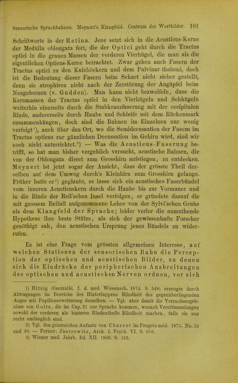 Schriftworte in der Retina. Jene setzt sich in die Acusticus-Kerne der Medulla oblongata fort, die der Optici geht durch die Tractus optici in die graiien Massen der vorderen Vierhugel, die man als die eigentlichen Opticus-Kerne betrachtet. Zwar gehen auch Fasern der Tractus optici zu den Kniebockern uud dem Pulvinar tbalami, doch ist die Bedeutung dieser Fasern beim Sebact nicbt sicber gestellt, denn sie atropbiren nicbt nacb der Zerstorung der Augiipfel beim Neugebornen (v. Gudden). Man kann nicbt bezweifeln, dass die Kernmassen der Tractus optici in den Vierbiigeln und Sebbiigeln weiterbin einerseits durcb die Stabkranzfaserung mit der occipitalen Rinde, andererseits durcb Haube und Scbleife mit dem Rlickenmark zusammenbangen, docb sind die Babnen im Einzelnen nur wenig verfolgtaucb iiber den Ort, wo die Semidecussation der Faseiai im Tractus opticus zur ganzlicben Decussation im Gebirn wird, sind wir nocb nicbt unterricbtet.^) — Was die Acusticus-Faserung be- trifft, so bat man bisber vergeblicb versucbt, acustiscbe Babnen, die von der Oblongata direct zum Grossbirn aufstiegen, zu entdecken. Meynert ist jetzt sogar der Ansicbt, dass der grosste Tbeil der- selben auf dem Umweg durcb's Kleinbirn zum Grossbirn gelange. Frtiber batte er^) geglaubt, es lasse sicb ein acustiscbes Faserbiindel vom inneren Acusticuskern durcb die Haube bis zur Vormauer und in die Rinde der Reil'scben Insel verfolgen, er grundete darauf die mit grossem Beifall aufgenommene Lebre von der Sylvi'scben Grube als dem Klangfeld der Spracbe; leider verlor die anmutbende Hypotbese ibre beste Stutze, als sicb der gewissenbafte Forscber genotbigt sab, den acustiscben Ursprung jenes Bundels zu wider- rufen. Es ist eine Frage vom grossten allgemeinen Interesse, auf welcben Stationen der sensoriscben Babn die Percep- tion der optischen und acustiscben Bilder, zu denen sicb die Eindrticke der peripberiscben Ausbreitungen des optiscben und acustiscben Nerven ordnen, vor sicb 1) Hitzig (Centralbl. f. d. med. Wissensch. 1874. S. 54&) erzeugte durch AbtraguDgen im Bereiche des Hintcrlappens Blindheit des gegenuberliegeuden Auges mit Pupillenerweiterung desselben. — Vgl. aber damit die Versucbsergeb- nisse von Goltz, die im Cap. 21 zur Sprache kommen, wonach Verstiimmelungen sowohl der vorderen als hinteren Rindentbeile Blindheit macben, falls sie nur recht umfanglich sind. 2) Ygl. den geistreichen Aufsatz von Charcot imProgres med. 1875. No. 35 und 49. — Ferner: Jastrowitz, Arch. f. Psycb. VI. S. G16. 3) Wiener med. Jahrb. Bd. XII. 1866. S. 152.