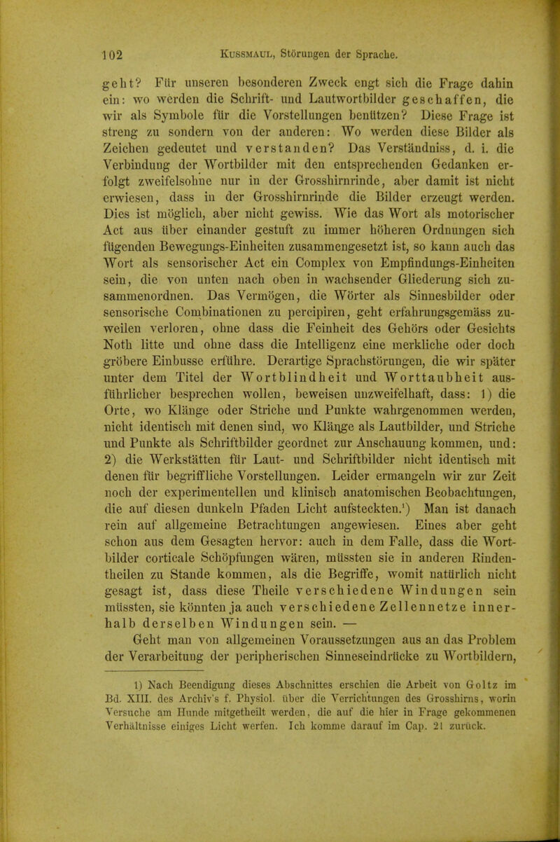 gelit? Fiir iinseren besondereii Zweck engt sich die Frage dahin ein: wo werden die Scbrift- und Lautwortbilder ges chaff en, die wir als Symbole fUr die Vorstellungen benlitzen? Diese Frage ist streng zu sondern von der anderen: Wo werden diese Bilder als Zeicben gedeutet und verstanden? Das Verstandniss, d. i. die Verbindung der Wortbilder mit den entsprecbenden Gedanken er- folgt zweifelsobne nur in der Grossbirnrinde, aber damit ist nicbt erwiesen, dass in der Grossbirnrinde die Bilder erzeugt werden. Dies ist moglicb, aber nicbt gewiss. Wie das Wort als motoriscber Act aus iiber einander gestuft zu immer boberen Ordnungen sich fUgenden Bewegungs-Einbeiten zusammengesetzt ist, so kann aucb das Wort als sensoriscber Act ein Complex von Empfindungs-Einbeiten sein, die von unten nach oben in wacbsender Gliederung sicb zu- sammenordnen. Das Vermogen, die W(3rter als Sinnesbilder oder sensoriscbe Combinationen zu percipiren, gebt erfabrungsgemass zu- weilen verloren, obne dass die Feinbeit des Gebors oder Gesicbts Notb litte und obne dass die Intelligenz eine merklicbe oder doch grobere Einbusse erfubre. Derartige Spracbstorungen, die wir spater unter dem Titel der Wortblindbeit und Worttaubbeit aus- fUbrlicber besprecben wollen, beweisen uuzweifelbaft, dass: 1) die Orte, wo Klange oder Stricbe und Punkte wabrgenommen werden, nicbt identiscb mit denen sind, wo Klange als Laut bilder, und Stricbe und Punkte als Scbriftbilder geordnet zur Anscbauung kommen, und: 2) die Werkstatten fiir Laut- und Scbriftbilder nicbt identiscb mit denen fiir begrifflicbe Vorstellungen. Leider ermangeln wir zur Zeit nocb der experimentellen und kliniscb anatomiscben Beobacbtungen, die auf diesen dunkeln Pfaden Licbt aufsteckten.') Man ist danach rein auf allgemeine Betracbtungen angewiesen. Eines aber gebt scbon aus dem Gesagten bervor: aucb in dem Falle, dass die Wort- bilder corticale ScbSpfungen waren, miissten sie in anderen Riuden- tbeilen zu Staude kommen, als die Begriflfe, womit natiirlich nicbt gesagt ist, dass diese Tbeile verscbiedene Windungen sein miissten, sie konnten ja aucb verscbiedene Zellennetze inner- halb derselben Windungen sein. — Gebt man von allgemeinen Voraussetzungen aus an das Problem der Verarbeitung der peripberiscbeu Sinneseindriicke zu Wortbildern, I) Nach Beendigung dieses Al)sclinittes erschien die Arbeit von Goltz im Bd. XIII. des Arcliiv's f. Physiol, iiber die Vcrrichtungen des Grosshirns, •worin Versuche am Hunde mitgetheilt werden, die auf die hier in Frage gekommenen Verhaltnisse einiges Licht werfen. Ich komme darauf im Cap. 21 zuriick.