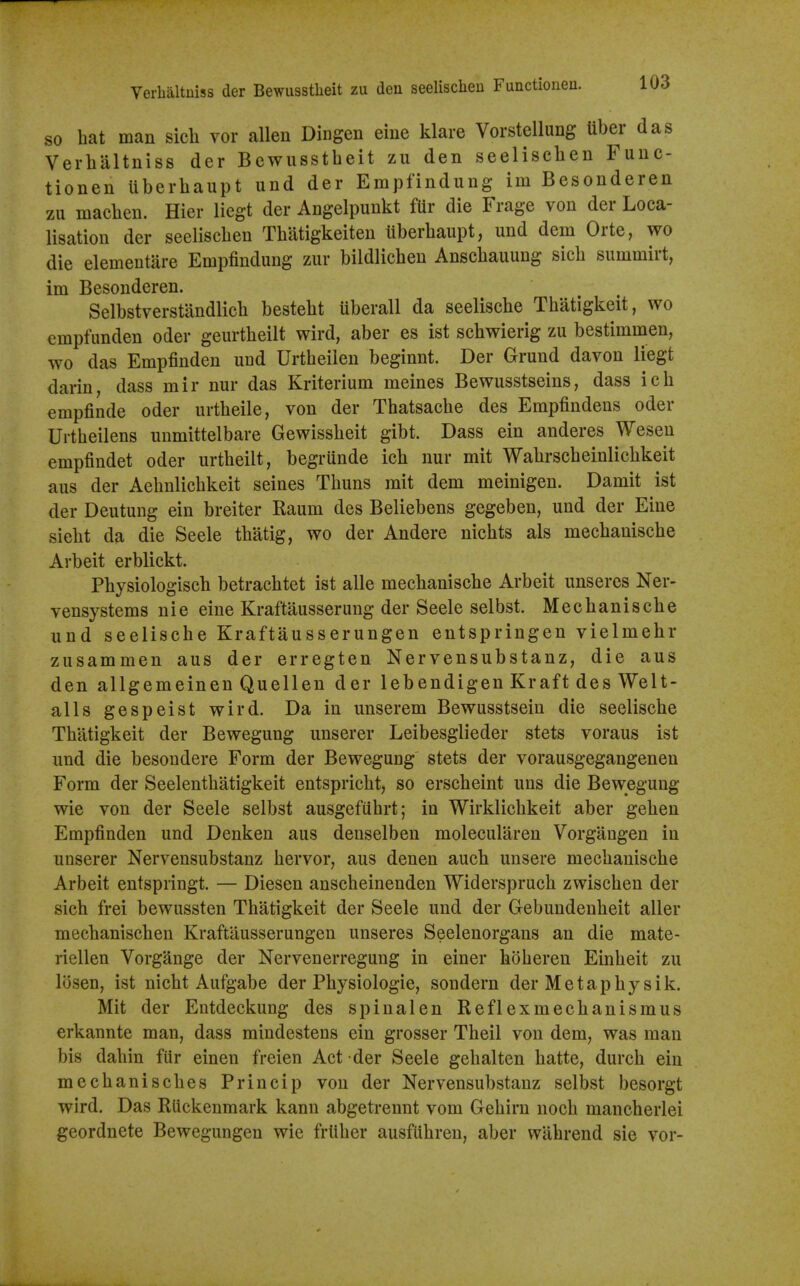 Verhaltuiss der Bewiisstlieit zu den seelischeu Functionen. so bat man sicli vor alien Dingen eine klare Vorstellung tiber das Verbaltniss der Bcwusstbeit zu den seeliscben Func- tionen Uberbaupt und der Empfindung im Besonderen zu macben. Hier liegt der Angelpunkt fUr die Frage von der Loca- lisation der seeliscben Tbatigkeiten iiberbaupt, und dem Orte, wo die elementare Empfindung zur bildlichen Anscbauung sicb summirt, im Besonderen. Selbstverstandlicb bestebt uberall da seeliscbe Tbatigkeit, wo empfunden oder geurtbeilt wird, aber es ist scbwierig zu bestimmen, wo das Empfinden und Urtbeilen beginnt. Der Grund davon liegt darin, dass mir nur das Kriterium meines Bewusstseins, dass icb empfinde oder urtbeile, von der Tbatsacbe des Empfindens oder Urtbeilens unmittelbare Gewissbeit gibt. Dass ein anderes Wesen empfindet oder urtbeilt, begrunde icb nur mit Wabrscbeinlicbkeit aus der Aebnlicbkeit seines Tbuns mit dem meinigen. Damit ist der Deutung ein breiter Raum des Beliebens gegeben, und der Eine siebt da die Seele tbatig, wo der Andere nicbts als mecbaniscbe Arbeit erblickt. Pbysiologiscb betracbtet ist alle mechaniscbe Arbeit unseres Ner- vensystems nie eine Kraftausserung der Seele selbst. Mecbaniscbe und seeliscbe Kraftausserungen entspringen vielmebr zusammen aus der erregten Nervensubstanz, die aus den allgemeinen Quellen der lebendigen Kraft des Welt- alls gespeist wird. Da in unserem Bewusstsein die seeliscbe Tbatigkeit der Bewegung unserer Leibesglieder stets voraus ist und die besondere Form der Bewegung stets der vorausgegangenen Form der Seelentbatigkeit entspricbt, so erscbeint uns die Bewegung wie von der Seele selbst ausgefiibrt; in Wirklicbkeit aber geben Empfinden und Denken aus denselben molecularen Vorgaugen in unserer Nervensubstanz bervor, aus denen aucb unsere mecbaniscbe Arbeit entspringt. — Diesen anscbeinenden Widersprucb zwiscben der sicb frei bewussten Tbatigkeit der Seele und der Gebundenbeit aller mecbaniscben Kraftiiusserungen unseres Seelenorgans an die mate- riellen Vorgange der Nervenerregung in einer boberen Einbeit zu losen, ist nicbt Aufgabe der Pbysiologie, sondern der Me tap by sik. Mit der Entdeckung des spinalen Reflexmecbauismus erkannte man, dass mindestens ein grosser Tbeil von dem, was man bis dabin fur einen freien Act der Seele gebalten batte, durcb ein mecbaniscbes Princip von der Nervensubstanz selbst besorgt wird. Das RUckenmark kann abgetrennt vom Gebirn nocb mancberlei geordnete Bewegungen wie frliber ausfiibreu, aber wabrend sie vor-