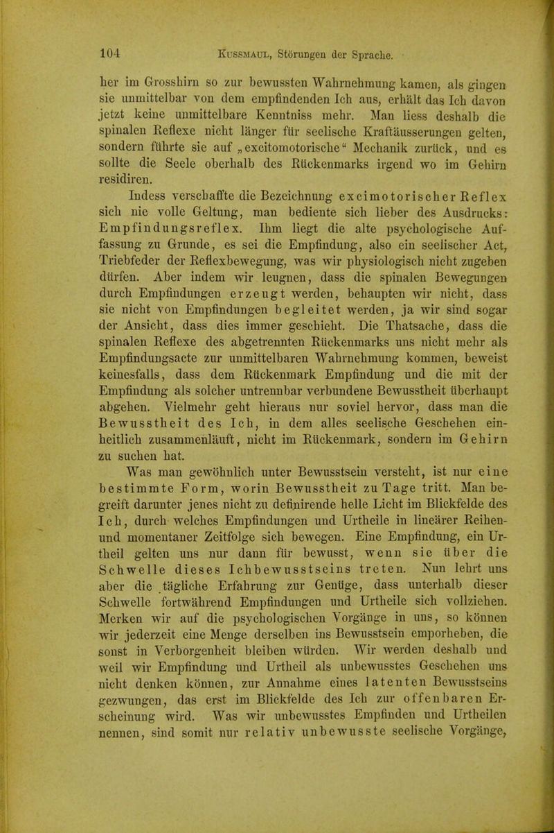 her ira Grossbirn so zur bewussten Wahrnebmung kamen, als gingen sie unmittelbar von dem empfindenden Icb aus, erbalt das Ich davon jetzt keiue uiimittelbare Kenntniss mebr. Man liess deshalb die spinalen Reflexe nicbt langer ftir seeliscbe Kraftausserungen gelten, sondern fiibrte sie auf „ excitomotoriscbe Mecbanik zurtick, und es sollte die Seele oberbalb des Rtickenmarks irgend wo im Gebirn residiren. Indess verscbaffte die BezeicbnuDg excimotoriscber Reflex sicb nie voile Geltung, man bediente sicb lieber des Ausdrucks: Emp fin dungs reflex. Ibm liegt die alte psycbologiscbe Auf- fassung zu Grunde, es sei die Empfindung, also ein seeliscber Act, Triebfeder der Reflexbewegung, was wir physiologisch nicbt zugeben diirfen. Aber indem wir leugnen, dass die spinalen Bewegungen durcb Empiindungen erzeugt werden, bebaupten wir nicbt, dass sie nicbt von Empfindungen begleitet werden, ja wir sind sogar der Ansicbt, dass dies immer gescbiebt. Die Tbatsacbe, dass die spinalen Reflexe des abgetrennten Ruckenmarks uns nicbt mebr als Empfindungsacte zur unmittelbaren Wabrnebmung kommen, beweist keinesfalls, dass dem Ruckenmark Empfinduug und die mit der Empfindung als solcber untrennbar verbundene Bewusstbeit iiberbaupt abgeben. Vielmehr geht bieraus nur soviel bervor, dass man die Bewusstbeit des Icb, in dem alles seeliscbe Gescbeben ein- heitlicb zusammenlauft, nicbt im Ruckenmark, sondern im Gebirn zu sucben bat. Was man gewobnlich unter Bewusstsein verstebt, ist nur eine bestimmte Form, worin Bewusstbeit zu Tage tritt. Man be- greift darunter jenes nicbt zu definirende belle Licbt im Blickfelde des Icb, durcb Welches Empfindungen und Urtheile in linearer Reihen- und momentaner Zeitfolge sicb bewegen. Eine Empfindung, ein Ur- theil gelten uns nur dann fur bewusst, wenn sie iiber die Schwelle dieses Ichbewusstseins treten. Nun lebrt uns aber die .tagliche Erfahrung zur Gentige, dass unterbalb dieser Schwelle fortwahrend Empfindungen und Urtheile sicb vollziehen. Merken wir auf die psychologischen Vorgange in uns, so kounen wir jederzeit eine Menge derselben ins Bewusstsein emporbeben, die sonst in Verborgenheit bleiben wilrden. Wir werden deshalb und weil wir Empfindung und Urtheil als unbewusstes Gescbeben uns nicbt denken konnen, zur Annahme eines latent en Bewusstseius gezwungen, das erst im Blickfelde des Ich zur of fen bare n Er- scheinung wird. Was wir unbewusstes Empfinden und Urtheilen nennen, sind somit nur relativ unbewusste seeliscbe Vorgange,