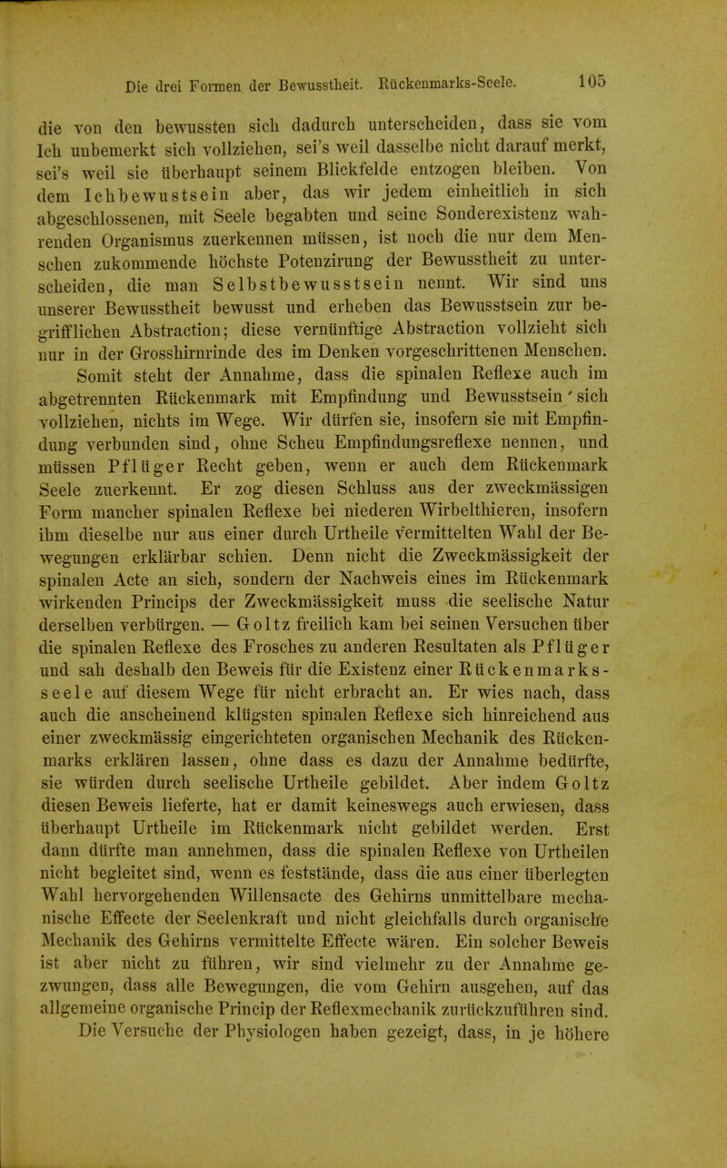 die von den bewiissten sicli dadurch unterscheiden, dass sie vom Ich unbemerkt sicli vollzieben, sei's weil dasselbe nicht darauf merkt, sei's weil sie liberhaupt seinem Blickfelde entzogen bleiben. Von dem Icbbewustsein aber, das wir jedem einheitlicb in sich abgescblossenen, mit Seele begabten und seine Sonderexistenz wah- renden Organismus zuerkennen miissen, ist nocb die nur dem Men- seben zukommende bochste Potenzirung der Bewusstbeit zu unter- scbeiden, die man Selbstbewusstsein nennt. Wir sind uns imserer Bewusstbeit bewnsst imd erbeben das Bewusstsein zur be- grifflicben Abstraction; diese verntinftige Abstraction vollziebt sicb nur in der Grossbirnrinde des im Denken vorgescbrittenen Menscben. Somit stebt der Annabme, dass die spinalen Reflexe aucb im abgetrennten RUckenmark mit Empfindung und Bewusstsein' sicb vollzieben, nicbts im Wege. Wir diirfen sie, insofern sie mit Empfin- dung verbunden sind, obne Scbeu Empfindungsreflexe nennen, und miissen Pflliger Recbt geben, wenn er aucb dem Riickenmark Seele zuerkennt. Er zog diesen Scbluss aus der zweckmassigen Form mancber spinalen Reflexe bei niederen Wirbeltbieren, insofern ibm dieselbe nur aus einer durcb Urtbeile vermittelten Wabl der Be- wegungen erklarbar scbien. Denn nicbt die Zweckmassigkeit der spinalen Acte an sicb, sondern der Nacbweis eines im Riickenmark wirkenden Princips der Zweckmassigkeit muss die seeliscbe Natur derselben verbiirgen. — Goltz freilicb kam bei seinen Versucben tlber die spinalen Reflexe des Froscbes zu anderen Resultaten als Pflilger und sab desbalb den Beweis fiir die Existenz einer Riickenmarks- seele auf diesem Wege fiir nicbt erbracbt an. Er wies nacb, dass aucb die anscbeinend kliigsten spinalen Reflexe sich binreicbend aus einer zweckmassig eingericbteten organiscben Mecbanik des Rticken- marks erklaren lassen, obne dass es dazu der Annahme bediirfte, sie wtirden durcb seeliscbe Urtbeile gebildet. Aber indem Goltz diesen Beweis lieferte, bat er damit keineswegs aucb erwiesen, dass iiberbaupt Urtbeile im Riickenmark nicbt gebildet werden. Erst dann diirfte man annebmen, dass die spinalen Reflexe von Urtbeilen nicht begleitet sind, wenn es feststande, dass die aus einer iiberlegten Wabl bervorgehenden Willensacte des Gehirns unmittelbare mecba- nische Effecte der Seelenkraft und nicht gleichfalls durcb organische Mecbanik des Gehirns vermittelte Effecte waren. Ein solcber Beweis ist aber nicht zu fiihren, wir sind vielmebr zu der Annahme ge- zwungen, dass alle Bewegungen, die vom Gehirn ausgehen, auf das allgemeine organische Princip der Reflexmechanik zuriickzuflihren sind. Die Versuche der Physiologen haben gezeigt, dass, in je hdbere