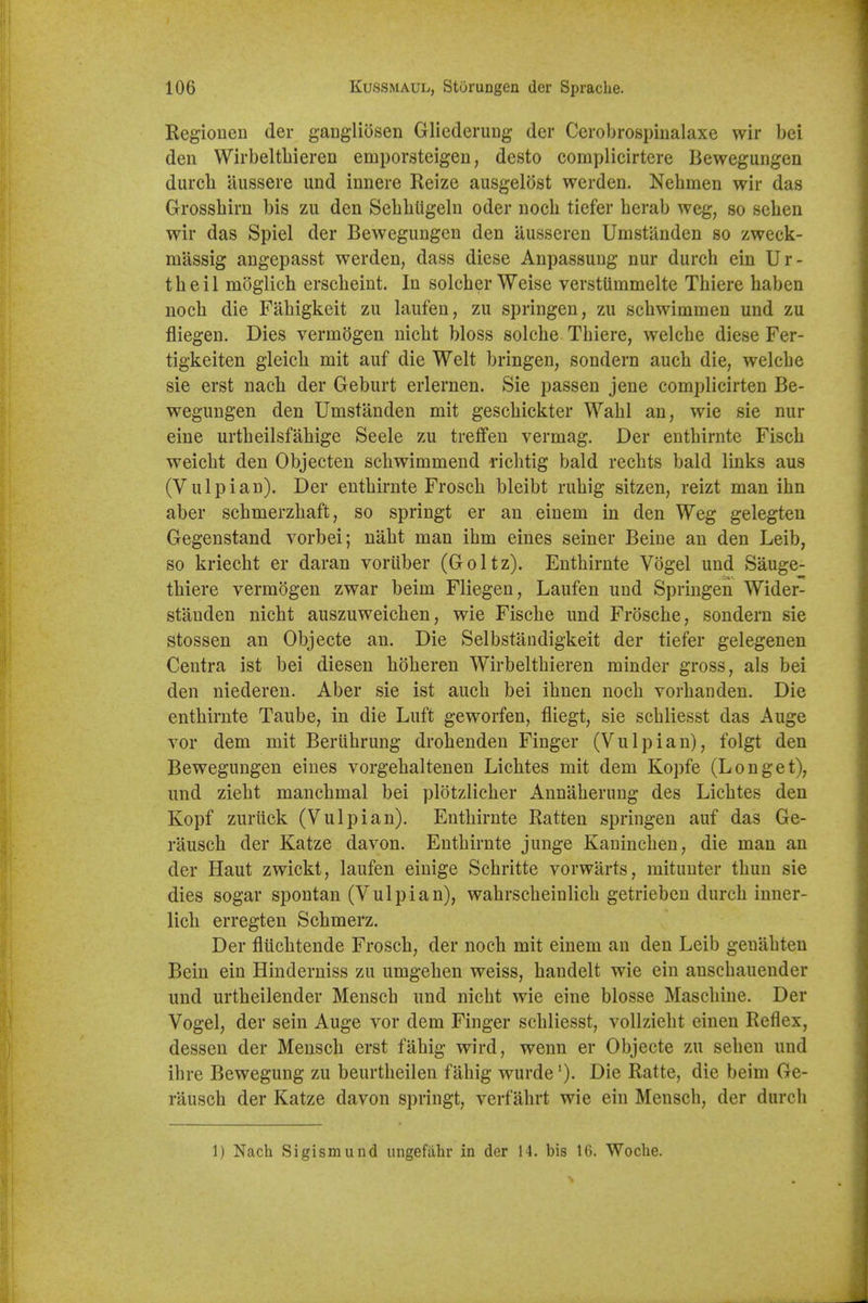 Regionen der ganglidsen Gliederung der Cerobrospinalaxe wir bei den Wirbeltliieren emporsteigen, desto complicirtere Bewegungen durch aussere und innere Reize ausgelost werden. Nehmen wir das Grossliirn bis zu den Sebbtigeln oder noch tiefer berab weg, so seben wir das Spiel der Bewegungen den ausseren Umstanden so zweck- massig angepasst werden, dass diese Anpassung nur durch ein Ur- theil moglich erscbeint. In solcber Weise verstUmmelte Thiere baben noeb die Fabigkeit zu laufen, zu springen, zu scbwimmen und zu fliegen. Dies vermogen nicbt bloss solebe Tbiere, welcbe diese Fer- tigkeiten gleicb mit auf die Welt bringen, sondern aucb die, welcbe sie erst nacb der Geburt erlernen. Sie passen jene complicirten Be- wegungen den Umstanden mit gescbickter Wabl an, wie sie nur eine urtbeilsfabige Seele zu trefifen vermag. Der entbirnte Fiscb weicbt den Objecten scbwimmend ricbtig bald recbts bald links aus (Vulpian). Der entbirnte Froscb bleibt rubig sitzen, reizt man ibn aber scbmerzbaft, so springt er an einem in den Weg gelegten Gegenstand vorbei; nabt man ibm eines seiner Beine an den Leib, so kriecbt er daran voriiber (Goltz). Entbirnte Vogel und Sauge- thiere vermogen zwar beim Fliegen, Laufen und Springen Wider- stauden nicbt auszuweicben, wie Fiscbe und Froscbe, sondern sie stossen an Objecte an. Die Selbstandigkeit der tiefer gelegenen Centra ist bei diesen bobereu Wirbeltbieren minder gross, als bei den niederen. Aber sie ist aucb bei ibnen nocb vorbanden. Die entbirnte Taube, in die Luft geworfen, fliegt, sie scbliesst das Auge vor dem mit Beriibrung drobenden Finger (Vulpian), folgt den Bewegungen eines vorgebaltenen Lichtes mit dem Kopfe (L on get), und ziebt mancbmal bei plotzlicber Annaberung des Licbtes den Kopf zuriick (Vulpian), Entbirnte Ratten springen auf das Ge- rauscb der Katze davon. Entbirnte junge Kanincben, die man an der Haut zwickt, laufen einige Scbritte vorwarts, mituuter tbun sie dies sogar spontan (Vulpian), wabrscbeinlicb getrieben durcb inner- licb erregten Scbmerz. Der flucbtende Froscb, der noch mit einem an den Leib geuabten Bein ein Hinderuiss zu umgeben weiss, handelt wie ein anscbaueuder und urtheilender Mensch und nicbt wie eine blosse Mascbine. Der Vogel, der sein Auge vor dem Finger scbliesst, vollzieht einen Reflex, dessen der Mensch erst fabig wird, wenn er Objecte zu seben und ibre Bewegung zu beurtbeilen fabig wurde ')• Die Ratte, die beim Ge- rausch der Katze davon springt, verfahrt wie ein Mensch, der durch 1) Nach Sigismund ungefilhr in der 14. bis 16. Woclie.