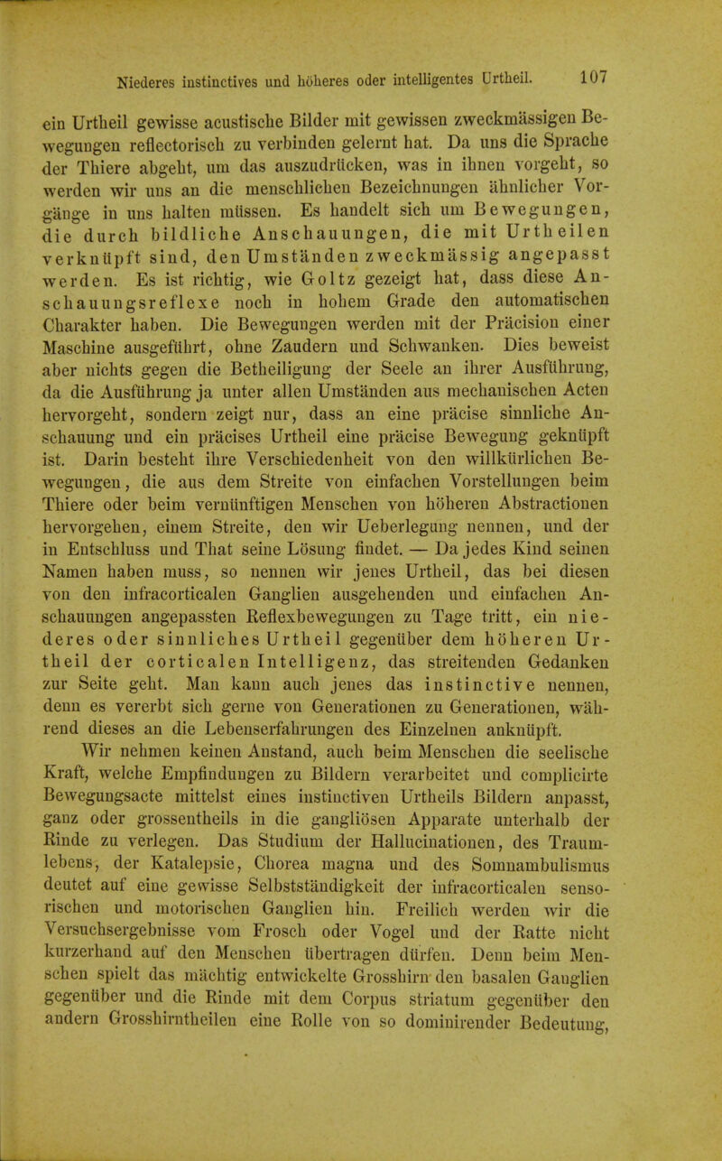 Niederes iustinctives und holieres oder intelligentes Urtheil. ein Urtlieil gewisse acustisclie Bilder mit gewissen zweckmassigen Be- wegungen reflectorisch zu verbinden gelernt hat. Da uns die Sprache der Thiere abgebt, urn das auszudrticken, was in ihnen vorgebt, so werden wir uns an die menscblicben Bezeiebnungen abnlicber Vor- gange in uns balten miissen. Es bandelt sicb urn Bewegungen, die durcb bildliche Anscbauungen, die mit Urtbeilen verkniipft sind, den Umstanden zweckmassig angepasst werden. Es ist ricbtig, wie Goltz gezeigt bat, dass diese An- scbauungsreflexe nocb in bobem Grade den automatiscben Cbarakter baben. Die Bewegungen werden mit der Pracision einer Mascbine ausgefubrt, obne Zaudern und Scbwanken. Dies beweist aber uicbts gegen die Betbeiligung der Seele an ibrer Ausflibrung, da die Ausfubrung ja unter alien Umstanden aus mecbaniscben Acten bervorgebt, sondern zeigt nur, dass an eine pracise sinnlicbe An- scbauung und ein pracises Urtbeil eine pracise Bewegung gekntipft ist. Darin bestebt ibre Verscbiedenbeit von den willkiirlicbeu Be- wegungen, die aus dem Streite von einfacben Vorstellungen beim Tbiere oder beim verntinftigen Menseben von bobereu Abstractionen bervorgeben, einem Streite, den wir Ueberlegung nennen, und der in Entscbluss und Tbat seine Losung fiudet. — Da jedes Kind seinen Namen baben muss, so nennen wir jeues Urtbeil, das bei diesen von den infracorticalen Ganglien ausgebenden und einfacben An- scbauungen angepassten Reflexbewegungen zu Tage tritt, ein nie- deres oder sinnlicbes Urtbei 1 gegenuber dem boberen Ur- tbeil der corticalen Intelligenz, das streitenden Gedanken zur Seite gebt. Man kann aucb jeues das instinctive nennen, denn es vererbt sicb gerne von Generationen zu Generationen, wab- rend dieses an die Lebenserfabrungen des Einzelnen ankniipft. Wir nebmen keinen Anstand, aucb beim Menseben die seeliscbe Kraft, welcbe Empfindungen zu Bildern verarbeitet und complicirte Bewegungsacte mittelst eines instiuctiven Urtbeils Bildern anpasst, ganz oder grossentbeils in die gangliosen Apparate unterbalb der Rinde zu verlegen. Das Studium der Hallucinationen, des Traum- lebens, der Katalepsie, Cborea magna und des Somnambulismus deutet auf eine gewisse Selbststandigkeit der infracorticalen senso- riscben und motoriscben Ganglien bin. Freilicb werden wir die Versucbsergebnisse vom Froscb oder Vogel und der Ratte nicbt kurzerband auf den Menseben tibertragen diirfen. Denn beim Men- seben spielt das macbtig entwickelte Grossbirn den basalen Ganglien gegenuber und die Rinde mit dem Corpus striatum gegeniiber den andern Grossbirntbeilen eine Rolle von so dominirender Bedeutung,