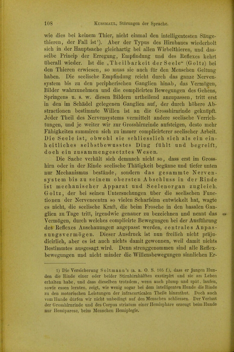 wie dies bei keinem Thier, niclit einmal den intelligentesten Sauge- thieren, der Fall ist'). Aber der Typus des Hirnbaues wiederholt sieh in der Hauptsache gleichartig bei alien Wirbeltbieren, und das- selbe Princip der Erregung, Empfindung und des Reflexes kehrt iiberall wieder. Ist die „Theilbarkeit derSeele (Goltz) bei den Tbieren erwiesen, so muss sie aucb fUr den Menscben Geltung baben. Die seeliscbe Empfindung reicbt durcb das ganze Nerven- system bis zu den peripheriscben Ganglien hinab, das Vermdgen, Bilder wabrzunebmen und die complicirten Bewegungen des Gebens, Springens u. s. w. diesen Bildern urtbeilend anzupassen, tritt erst in den im Scbadel gelegenen Ganglien auf, der durcb bobere Ab- stractionen bestimmte Willen ist an die Grossbirnrinde gekniipft. Jeder Tbeil des Nervensystems vermittelt andere seeliscbe Verricb- tungen, und je weiter wir zur Grossbirnrinde aufsteigen, desto mebr Fabigkeiten summiren sicb zu immer complicirterer seeliscber Arbeit. Die Seele ist, obwobl sie scbliesslicb sicb als ein ein- beitlicbes selbstbewusstes Ding fiiblt und begreift, docb ein zusammengesetztes Wesen. Die Sacbe verbalt sicb demnacb nicbt so, dass erst im Gross- birn oder in der Rinde seeliscbe Tbatigkeit beganne und tiefer unten nur Mecbanismus bestande, sondern das gesammte Nerven- system bis zu seinem obersten Abscbluss in der Rinde ist mecbaniscber Apparat und Seelenorgan zugleicb. Goltz, der bei seinen Untersucbungen iiber die seeliscben Func- tionen der Nervencentra so vielen Scbarfsinn entwickelt bat, wagte es nicbt, die seeliscbe Kraft, die beim Froscbe in den basalen Gan- glien zu Tage tritt, irgendwie genauer zu bezeicbnen und nenut das Vermogen, durcb welcbes complicirte Bewegungen bei der Ausfubrung des Reflexes Anscbauungen angepasst werden, centrales Anpas- sungsvermogen. Dieser Ausdruck ist nun freilicb nicbt praju- dicirlicb, aber es ist aucb nicbts damit gewonnen, weil damit uicbts Bestimmtes ausgesagt .wird. Denn strenggenommen sind alle Reflex- bewegungen und nicbt minder die Willensbewegungen sinnlicben Er- 1) Die Versicherung Soltmanu's (a. a. 0. S. 105 f.), dass er jungen Hun- den die Einde einer oder beider Stirnhirnhalften exstirpirt und sie am Leben erhalten babe, und dass dieselben trotzdem, wenn aucb plump und spiU. laufen, sowie essen lernten, zeigt, wie wenig sogar bei dem intelhgenten Huude die Rinde zu den motoriscben Leistungen der infracorticalen Tbeile binzutbut. Docb aucb vomliunde diirfen wir nicbt unbedingt auf den Menscben scbliessen. DerVerlust der Grossbirnrinde und des Corpus striatum einer Hemispbiire erzeugt beim Hunde nur Hemiparese, beim Menscben Ilemiplegie.