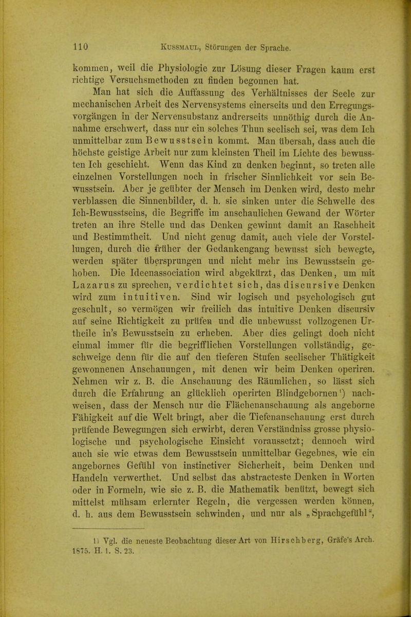 kommen, weil die Physiologie zur Losung dieser Fragen kaum erst richtige Versuclisraethoden zu finden begonnen hat. Man hat sich die Auffassung des Verhaltnisses der Seele zur mechanischen Arbeit des Nervensystems einerseits und den Erregungs- vorgangen in der Nervensubstanz andrerseits unndthig durch die An- nahme erschwert, dass niir ein solches Thun seelisch sei, was dem Ich unmittelbar zum Bewusstsein kommt. Man tlbersah, dass auch die hochste geistige Arbeit nur zum kleinsten Theil im Lichte des bewuss- ten Ich geschieht. Wenn das Kind zu denken beginnt, so treten alle einzelnen Vorstellungen noch in frischer Sinnlichkeit vor sein Be- wusstsein. Aber je geubter der Mensch im Denken wird, desto mehr verblassen die Sinnenbilder, d. h. sie sinken unter die Sehwelle des Ich-Bewusstseins, die Begriflfe im anschaulichen Gewand der Wdrter treten an ihre Stelle und das Denken gewinnt damit an Raschheit und Bestimmtheit. Und nicht genug damit, auch viele der Vorstel- lungen, durch die friiher der Gedankengang bewusst sich bewegte, werden spater tibersprungen und nicht mehr ins Bewusstsein ge- hoben. Die Ideenassociation wird abgekiirzt, das Denken, um mit Lazarus zu sprechen, verdichtet sich, das discursive Denken wird zum intuitiven. Sind wir logisch und psychologisch gut geschult, so vermdgen wir freilich das intuitive Denken discursiv auf seine Richtigkeit zu priifen und die unbewusst vollzogenen Ur- theile in's Bewusstsein zu erheben. Aber dies gelingt doch nicht einmal immer fiir die begrifflichen Vorstellungen vollstandig, ge- schweige denn fiir die auf den tieferen Stufen seelischer Thatigkeit gewonnenen Anschauungen, mit denen wir beim Denken operiren. Nehmen wir z. B. die Anschauung des Raumlichen, so lasst sich durch die Erfahrung an gliicklich operirten Blindgebornennach- weisen, dass der Mensch nur die Flachenanschauung als angeborne Fahigkeit auf die Welt bringt, aber die Tiefenanschauung erst durch prufende Bewegungen sich erwirbt, deren Verstandniss grosse physio- logische und psychologische Einsicht voraussetzt; dennoch wird auch sie wie etwas dem Bewusstsein unmittelbar Gegebnes, wie ein angebornes Geftihl von instinctiver Sicherheit, beim Denken und Handeln verwerthet. Und selbst das abstracteste Denken in Worten Oder in Formeln, wie sie z. B. die Mathematik beniitzt, bewegt sich mittelst miihsam erlernter Regeln, die vergessen werden kdnnen, d. h. aus dem Bewusstsein schwinden, und nur als „ Sprachgefuhl n Vgl. (lie neiieste Beobachtung dieser Art von Hirschberg, Grafe's Arch. 1875. H. 1. S. 23.