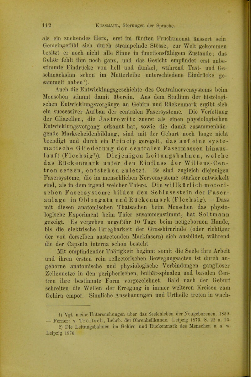 als ein zuckeades Herz, erst im fUnften Friichtmonat aussert seiu Gemeingeftihl sicli durch strampelnde Stosse, zur Welt gekommen besitzt er noch niclit alle Sinne in functionsfahigem Zustande; das Gehor fehlt ihm noch ganz, und das Gesicbt empfindet erst unbe- stimmte Eindrlicke von hell und dunkel, wahrend Tast- und Ge- schmacksinn schon im Mutterleibe uuterschiedene Eindrlicke ge- sammelt haben'). Auch die Entwicklungsgeschichte des Centralnervensystems beim Menschen stimmt damit Uberein. Aus dem Studium der histologi- schen Entwicklungsvorgange an Gehirn und Riickenmark ergibt sich ein successiver Aufbau der centralen Fasersysteme. Die Verfettung der Gliazellen, die Jastrowitz zuerst als einen physiologischen Entwicklungsvorgang erkannt hat, sowie die damit zusamraeuhan- gende Markscheidenbildung, sind mit der Geburt noch lange nicht beendigt und durch ein Princip geregelt, das auf eine syste- matische Gliederung der centralen Fasermassen hinaus- lauft (Flechsig^)). Diejenigen Leitungsbahnen, welche das Riickenmark unter den Einfluss der Willens-Cen- tren setzen, entstehen zuletzt. Es sind zugleich diejenigen Fasersysteme, die im menschlicben Nervensysteme starker entwickelt sind, als in dem irgend welcher Thiere. Diewillktirlich motori- schen Fasersysteme bilden den Schlussstein der Faser- anlage in Oblongata und Riickenmark (Flechsig). — Dass mit diesen anatomischen Thatsachen beim Menschen das physio- logische Experiment beim Thier zusammenstimmt, hat Soltmann gezeigt. Es vergehen ungefahr 10 Tage beim ueugebornen Hunde, bis die elektrische Erregbarkeit der Grosshirnrinde (oder richtiger der von derselben austretenden Markfasern) sich ausbildet, wahrend die der Capsula interna schon besteht. Mit empfindender Thatigkeit beginnt somit die Seele ihre Arbeit und ihren ersten rein reflectorischen Beweguugsacten ist durch an- geborne anatomische und physiologische Verbindungen ganglioser Zellennetze in den peripherischen, bulbar-spinalen und basaleu Cen- tren ihre bestimmte Form vorgezeichnet. Bald nach der Geburt schreiten die Wellen der Erregung in immer weiteren Kreisen zum Gehirn empor. Sinnliche Anschauungen und Urtheile treten in wach- 1) Vgl. meine Untersuchungen ilber das Seeleulebeii der Neugeborenen, 1859. — Ferner: v. Troltscb, Lehrb. der Ohrciiheilkuude. Leipzig 1S73. S. 22 u. 23- 2) Die Leitungsbahnen im Gehirn und Riickenmark des Menschen u. s. w. Leipzig 1876.