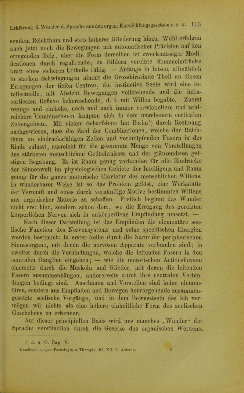 Erklarung d. Wunder d. Sprache aus den organ. Entwickluugsgesetzen u. s. w. 116 sendem Reiclitlium unci stets holierer Gliederung hinzu. Wohl erfolgen aucb jetzt noeh die Beweguugen mit automatischer Pracision auf den erregenden Reiz, aber die Form derselben ist zweckmassiger Modi- ficationeu durcb regulirende, zu Bildern vereinte Siuneueiudrucke kraft eines sicberen Urtbeils fabig. — Anfangs in leisen, allmablicb in starkeu Scbwiugungen nimmt die Grossbirnrinde Tbeil an dieseu Erregungen der tiefen Centren, die instinctive Seele wird eine in- tellectueUe, mit Absicbt Bewegungen vollziebende und die infra- corticalen Reflexe beberrscbende, d. i. mit Willen begabte. Zuerst wenige und einfacbe, nacb und nacb immer verwickeltere und zabl- reicbere'Combinationen knupfen sicb in dem ungebeuern corticalen Zellengebiete. Mit vielem Scbarfsinne bat Bain') durcb Recbnung nacbgewiesen, dass die Zabl der Combinationen, welcbe der Redcb- tbum an eindrucksfabigen Zellen und verknupfenden Fasern in der Rinde zulasst, ausreicbt fiir die gesammte Menge von Vorstellungen des starksten menscblicben Gedacbtnisses und der glanzendsten gei- stigen Begabung. Es ist Raum genug vorbanden fur alle Eindrilcke der Sinnenwelt im pbysiologiscben Gebiete der Intelligenz und Raum genug fiir die ganze motoriscbe Claviatur des menscblicben Willens. In wunderbarer Weise ist so das Problem gelost, eine Werkstatte der Vernunft und eines durcb verniinftige Motive bestimmten Willens aus organiscber Materie zu scbafifen. Freilicb beginnt das Wunder nicbt erst bier, sondern scbon dort, wo die Erregung des gereizten korperlicben Nerven sicb in unkorperlicbe Empfindung umsetzt. — Nacb dieser Darstellung ist das Empfinden die elementare see- liscbe Function des Nervensystems und seine specifiscben Energien werden bestimmt: in erster Reibe durcb die Natur der peripberiscben Sinnesorgane, mit denen die nervosen Apparate verbunden sind; in zweiter durcb die Verbindungen, welcbe die leitenden Fasern in den centralen Ganglien eingeben; — wie die motoriscben Actionsformen einerseits durcb die Muskeln und Glieder, mit denen die leitenden Fasern zusammenbangen, andererseits durcb ibre centralen Verbin- dungen bediugt sind. Anscbauen und Vorstellen sind keine elemen- taren, sondern aus Empfinden und Bewegen bervorgebende zusammen- gesetzte seelische Vorgange, und in dem Bewusstsein des Icb ver- mogen wir nicbts als eine bobere einbeitlicbe Form des seeliscben Gescbebens zu erkennen. Auf dieser principiellen Basis wird uns mancbes „ Wunder der Spracbe verstandlicb durcb die Gesetze des organiscben Werdens. 1) a. a. 0. Cap. V. Ilandbuch d. spec. Pathologie u. Therapie. Bd. XII. 2. Aahaiig. 8