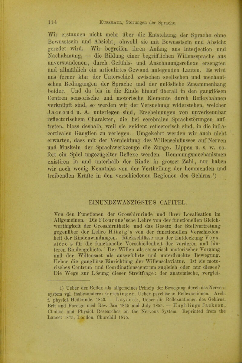 Wir erstauucn nicht mehr liber die Entstehuug der Sprache ohne Bewusstsein und Absicht, obwohl sie mit Bewusstsein und Absicht geredet wird. Wir begreifen ihren Anfang aus Interjection und Naclialimung, — die Bildung einer begrifflichen Willensspracbe aus unverstandenen, durcb GefUbls- und Anschauungsreflexe erzeugten und allmahlich ein articulirtes Gewand anlegenden Lauten. Es wird uns ferner klar der Unterschied zwischen seelischen und mechani- schen Bedingungen der Sprache und der unlosliche Zusammenhang b eider. Und da bis in die Rinde hinauf uberall in den gangliosen Centren sensorische und motorische Elemente durch Reflexbahneji verkntipft sind, so werden wir der Versuchung widerstehen, welcher Jaccoud u. A. unterlegen sind, Erscheinungen von unverkennbar reflectorischem Charakter, die bei cerebralen Sprachstorungen auf- treten, bloss deshalb, weil sie evident reflectorisch sind, in die infra- eorticalen Ganglien zu verlegen. Umgekehrt werden wir auch nicht erwarten, dass mit der Vernichtung des Willenseinflusses auf Nerven und Muskeln der Sprachwerkzeuge die Zunge, Lippen u. s. w. so- fort ein Spiel ungeziigelter Reflexe werden. Hemmungsmechanismen existiren in und unterhalb der Rinde in grosser Zahl, nur haben wir noch wenig Kenntniss von der Vertheilung der hemmenden und treibenden Krafte in den verschiedenen Regionen des Gehirus.') EINUNDZWANZIGSTES CAPITEL. Von den Functionen der Grosshirnrinde und ihrer Localisation im Allgemeinen. Die Flourens'sche Lehre von der functionellen Gleich- werthigkeit der Grosshirntheile und das Gesetz der Stellvertretung gegenuber der Lehre Hitzig's von der functionellen Verschieden- heit der Rindenwindungen. Riickschlusse aus der Entdeckung Veys- siere's fiir die functionelle Verschiedenheit der vorderen und hin- teren Rindengebiete. Der Willen als sensorisch motorischer Vorgang und der Willensact als ausgefiihrte und unterdriickte Beweguug. Ueber die gangliose Einrichtung .der Willensclaviatur. 1st sie moto- risches Centrum und Coordinationscentrum zugleich oder nur dieses ? Die Wege zur Losung dieser Streitfrage: der anatomische, verglei- 1) Ueber den Keflex als allgemeiues Princip der Bewegung durch das Nerven- system vgl. insbesondere: Griesinger, Ueber psychische Reflexactionen. Arch, f. physiol. Heilkunde, 1843. — Lay cock, Ueber die Reflexactionen des Gehirns. Brit and Foreign med. Rev. Jan. 1845 und July 1855. — Hughlings Jackson, Clinical and Physiol. Researches on the Nervous System. Reprinted from the Lancet 1875, London, Churchill 1875.