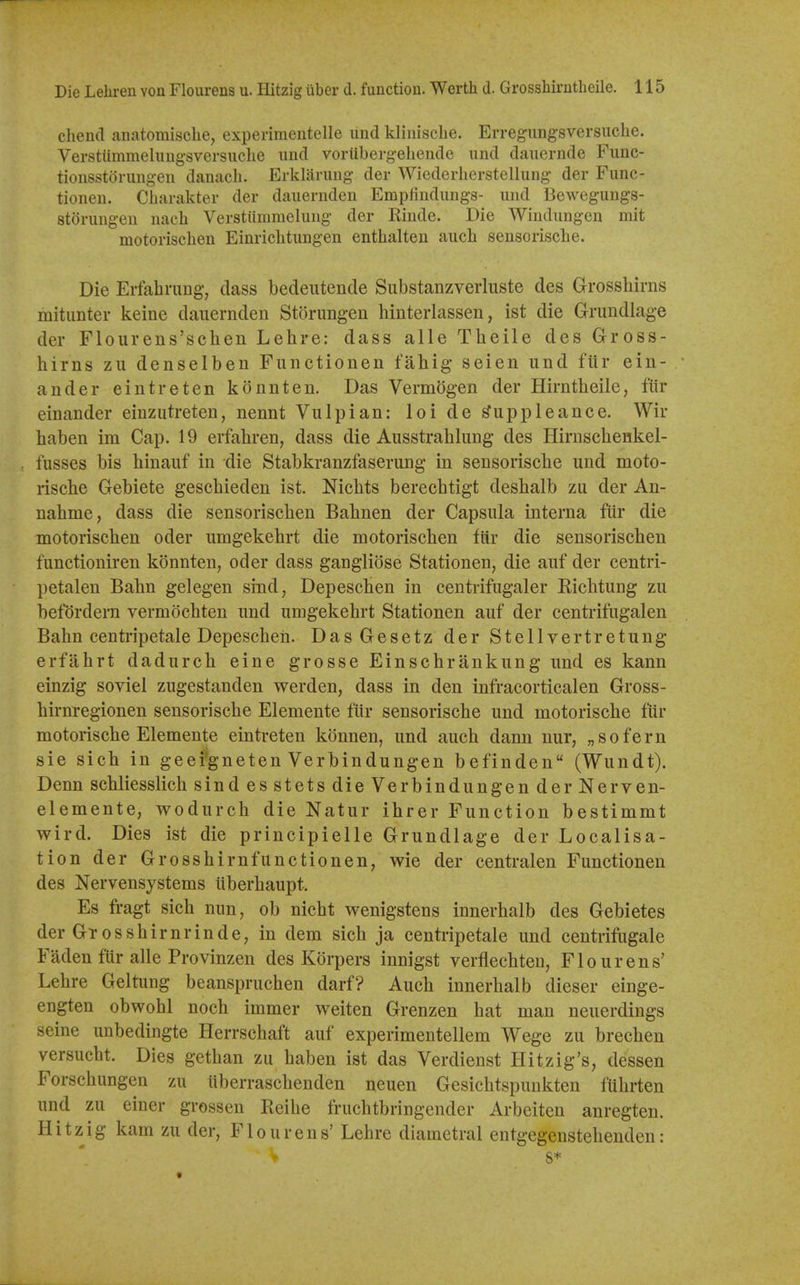 cliend anatomisclie, experimentelle und kliiiisclie. Erregimgsversiiche. Verstummelimgsversiiclie imd vorliberg-eliende und dauernde Func- tionsstorung-en danach. Erklarung der Wiederlierstellung der Func- tioneu. Cbarakter der daiiernden Empfindimgs- imd Bewegungs- storung-en uacli Verstiimmeliiug der Rinde. Die Windimgen mit motorisclien Einriclitungen enthalten auch sensorische. Die Erfahrung, dass bedeutende Substanzverliiste des Grossbirns mitimter keine daiiernden Storungen binterlassen, ist die Grundlage der Flourens'scben Lebre: dass alle Tbeile des Gross- birns zii denselben Fiinctionen fabig seien und fiir ein- ander eintreten konnten. Das Vermogen der Hirntbeile, ftir einander einzutreten, nennt Vulpian: loi de ^uppleance. Wir baben im Cap. 19 erfabren, dass die Ausstrablung des Hirnscbenkel- fusses bis binanf in die Stabkranzfaserung in sensoriscbe und moto- riscbe Gebiete gescbieden ist. Nicbts berecbtigt desbalb zu der An- nabme, dass die sensoriscben Babnen der Capsula interna fiir die motorisclien oder umgekehrt die motoriscben fiir die sensoriscben functioniren konnten, oder dass gangliose Stationen, die auf der centri- petalen Babn gelegen sind, DepescHen in centrifugaler Ricbtung zu befordern vermocbten und umgekebrt Stationen auf der centrifugalen Babn centripetale Depescbeh. Das Gesetz der Stellvertretung erfabrt dadurch eine grosse Einscbrankung und es kann einzig soviel zugestanden werden, dass in den infracorticalen Gross- birnregionen sensoriscbe Elemente fiir sensoriscbe und motoriscbe fiir motoriscbe Elemente eintreten konnen, und aucb dann nur, „ so fern sie sich in geefgneten Verbindungen befinden (Wundt). Denn scbliesslicb sind esstets die Verbindungen der Nerven- elemente, wodurcb die Natur ibrer Function bestimmt wird. Dies ist die principielle Grundlage der Localisa- tion der Grossbirnfunctionen, wie der centralen Functionen des Nervensystems itberbaupt. Es fragt sicb nnn, ob nicbt wenigstens innerbalb des Gebietes der Grossbirnrinde, in dem sicb ja centripetale und centrifugale Faden fur alle Provinzen des Korpers innigst verflecbten, Flourens' Lebre Geltung beansprucben darf? Aucli innerbalb dieser einge- engten obwobl noch immer weiten Grenzen bat man neuerdings seine unbedingte Herrscbaft auf experimentellem Wege zu brecben versucbt. Dies getban zu baben ist das Verdienst Hitzig's, dessen Forscbungen zu iiberrascbenden neuen Gesicbtspunkten fUbrten und zu einer grossen Reibe frucbtbringender Arbeiten anregteu. Plitzig kam zu der, Flourens' Lebre diametral entgegenstebenden: s*