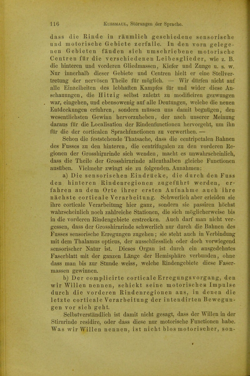 dass die Rinde in riiumlicli geschiedene sensorische und motorische Gebiete zerfalle. In den vorn gelege- nen Gebieten fanden sich umschriebene motorische Centren fiir die verschiedenen Leibesglieder, wie z. B. die hinteren und vorderen Gliedmassen, Kiefer und Zunge u. s. w. Nur innerhalb dieser Gebiete und Centren hielt er eine Stellver- tretung der nervosen Theile fiir moglich. — Wir dUrfen nicht auf alle Einzelheiten des lebhaften Kampfes fiir und wider diese An- scliauungen, die Hitzig selbst zuletzt zu modificiren gezwungen . war, eingehen, und ebensowenig auf alle Deutungen, welche die neuen Entdeckungen erfuhren, sondern miissen uns damit begniigen, den wesentlicbsten Gewinn hervorzuheben, der nach unserer Meinung daraus fiir die Localisation der Rindenfunctionen hervorgeht, um ihn fiir die der corticalen Sprachfunctionen zu verwerthen. — Schon die feststehende Thatsacbe, dass die centripetalen Bahnen des Fusses zu den hinteren, die centrifugalen zu den vorderen Re- gionen der Grosshiynrinde sich wenden, macht es unwahrscheuilich, dass die Theile der Grosshirnrinde allenthalben gleiche Functionen ausiiben. Vielmehr zwingt sie zu folgenden. Annahmen: a) Die sensorischen Eindrucke, die durch den Fuss den hinteren Rindenregionen zugefiihrt werden, er- fahren an dem Orte ihrer ersten Aufnahme auch ihre nachste corticale Verarbeitung. Schwerlich aber erleiden sie ihre corticale Verarbeitung hier ganz, sondern sie passiren hochst wahrscheinlich noch zahlreiche Stationen, die sich moglicherweise bis in die vorderen Rindengebiete erstrecken. Auch darf man nicht ver- gessen, dass der Grosshirnrinde schwerlich nur durch die Bahnen des Fusses sensorische Erregungen zugehen; sie steht auch in Verbindung mit dem Thalamus opticus, der ausschliesslich oder doc-h vorwiegend sensorischer Natur ist. Dieses Organ ist durch ein ausgedehntes Faserblatt mit der ganzen Lange der Hemisphare verbunden, ohne dass man bis zur Stunde weiss, welche Rindengebiete diese Faser- massen gewinnen. b) Der complicirte corticale Erregungsvorgang, den wir Willen nennen, schickt seine motorischen Impulse durch die vorderen Rindenregionen aus, in denen die letzte corticale Verarbeitung der intendirten Bewegun- gen vor sich geht. Selbstverstiindlich ist damit nicht gesagt, dass der Willen in der Stirnrinde residire, oder dass diese nur motorische Functionen habe. Was wir Willen nennen, ist nicht bios motoris-cher, son-