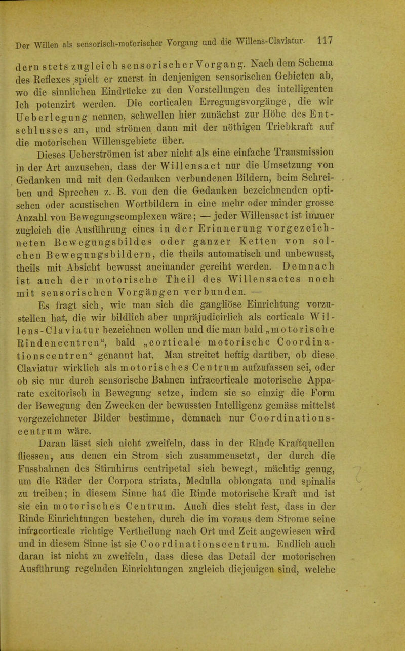 dern stets zugleicli sensorisclier Vorgang. Nacli dem Scliema des Reflexes spielt er zuerst in denjenigen sensorischen Gebieten ab, wo die sinnliclien Eindriicke zu den Vorstellungeu des intelligenten Ich potenzirt werden. Die corticalen Erregungsvorgauge, die wir Ueberlegung nennen, schwellen hier zunachst zur Hbhe des Ent- scblusses an, imd stromen dann mit der nothigen Triebkraft auf die motorischen Willensgebiete iiber. Dieses Ueberstromen ist aber nicht als eine einfache Transmission in der Art anzusehen, dass der Will ens act nur die Umsetzung von Gedanken und mit den Gedanken verbimdenen Bildern, beim Scbrei- ben und Sprechen z. B. von den die Gedanken bezeichnenden opti- schen oder acustischen Wortbildera in eine mehr oder minder grosse Anzahl von Bewegungscomplexen ware; — jeder Willensact ist immer zugleich die Ausfiibrung eines in der Erinnerung vorgezeicb- neten Bewegungsbildes oder ganzer Ketten von sol- chen Bewegungsbildern, die theils automatisch und unbewusst, theils mit Absicht bewusst aneinander gereiht werden. Demnach ist auch der motorische Theil des Willensactes noch mit sensorischen Vorgangen verbunden. — Es fragt sich, wie man sich die gangliose Einrichtung vorzu- stellen hat, die wir bildlich aber unprajudicirlich als corticale Wil- lens-Claviatur bezeichnen wollen und die man bald „motorische Rindencentren, bald „corticale motorische Coordina- tionscentren genannt hat. Man streitet heftig dariiber, ob diese Claviatur wirklich als motorisches Centrum aufzufassen sei, oder ob sie nxir durch sensorische Bahnen infracorticale motorische Appa- rate excitorisch in Bewegung setze, indem sie so einzig die Form der Bewegung den Zwecken der bewussten Intelligenz gemass mittelst vorgezeichneter Bilder bestimme, demnach nur Coordinations- centrum ware. Daran lasst sich nicht zweifeln, dass in der Rinde Kraftquellen fliessen, aus denen ein Strom sich zusammensetzt, der durch die Fussbahnen des Stirnhirns centripetal sich bewegt, machtig genug, um die Rader der Corpora striata, Medulla oblongata und spinalis zu treiben; in diesem Sinne hat die Rinde motorische Kraft und ist sie ein mo tor isches Centrum. Auch dies steht fest, dass in der Rinde Einrichtungen bestehen, durch die im voraus dem Strome seine infracorticale richtige Vertheilung nach Ort und Zeit angewiesen wird und in diesem Sinne ist sie C o o r d i n a t i o n s c e n t r u m. Endlich auch daran ist nicht zu zweifeln, dass diese das Detail der motorischen Ausfithrung regelnden Einrichtungen zugleich diejeuigen sind, welche