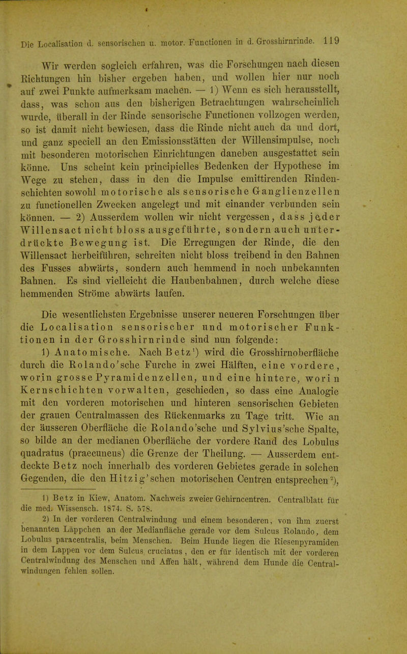 Die Localisation d. sensorischen u. motor. Functlonen in d. Grosshirnrinde. 119 Wir werden sogleicli erfahren, was die Forschuiigen nach diesen Ricktungen bin bislier ergeben haben, und wollen bier nur nocb auf zwei Punkte aufmerksam macben. — 1) Wenn es sicb berausstellt, dass, was scbon aus deu bisberigen Betracbtungen wabrscbeinlicb wurde, iiberall in der Rinde sensoriscbe Functionen vollzogen werden, so ist damit nicbt bewiesen, dass die Rinde nicbt aucb da und dort, imd ganz speciell an den Emissionsstatten der Willensimpulse, nocb mit besonderen motoriscben Einricbtungen daneben ausgestattet seiu konne. Uns sebeint kein principielles Bedenken der Hypotbese im Wege zu steben, dass in den die Impulse emittirenden Rinden- scbicbten sowobl motoriscbe als sensoriscbe Ganglienzellen zu functionellen Zwecken angelegt und mit einander verbunden sein konnen. — 2) Ausserdem wollen wir nicbt vergessen, dass jader Will ens act ni cbtblossausgefiibrte, sonde rn aucb unter- drtickte Bewegung ist. Die Erregungen der Rinde, die den Willensact berbeifiibren, scbreiten nicbt bloss treibend in den Babnen des Fusses abwarts, sondern aucb bemmend in nocb unbekannten Babnen. Es sind vielleicbt die Haubenbabnen, durcb welcbe diese bemmenden Strome abwarts laufen. Die wesentlicbsten Ergebnisse unserer neueren Forscbungen iiber die Localisation sensoriscber und motoriscber Fuuk- tionen in der Grossbirnrinde sind nun folgende: 1) Anatomiscbe. Nacb Betzwird die Grossbirnoberflacbe durcb die Rolando'scbe Furcbe in zwei Halften, eine vordere, worin grosse Pyramidenzellen, und eine hinterC; worin Kernscbicbten vorwalten, gescbieden, so dass eine Analogic mit den vorderen motoriscben und binteren sensoriscben Gebieten der grauen Centralmassen des Rilckenmarks zu Tage tritt. Wie an der ausseren Oberflacbe die Rolando'scbe und Sylvius'scbe Spalte, so bilde an der medianen Oberflacbe der vordere Rand des Lobulus quadratus (praecuneus) die Grenze der Tbeilung. — Ausserdem ent- deckte Betz nocb innerbalb des vorderen Gebietes gerade in solcben Gegenden, die den Hitzig'scben motoriscben Centren entsprecben 1) Betz in Kiew, Anatom. Nachweis zweierGehirncentren. Centralblatt fur die med. Wissensch. 1874. S. 578. 2) In der vorderen Centralwindung und einem besonderen, von ihm zuerst benannten Lappchen an der Medianflache gerade vor dem Sulcus Rolando, dem Lobulus paracentralis, beim Menscben. Beim Hunde liegen die Riesenpyramideii in dem Lappen vor dem Sulcus cruciatus , den er fur identisch mit der vorderen Centralwindung des Menschen und Affen halt, wahrend dem Hunde die Central- windungen fehlen sollen.