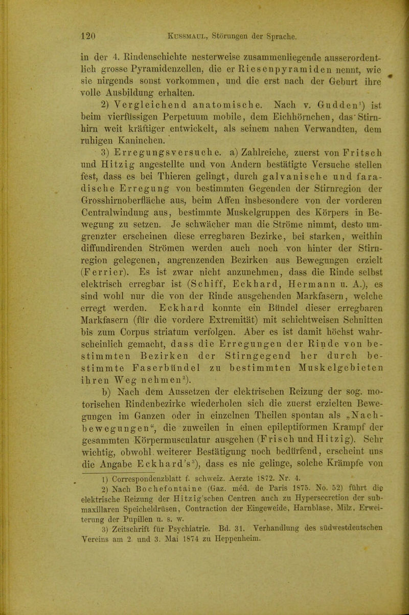 in der 4. Rindenschichte nesterweise zusammcnliegende aiisserordent- lich gTosse Pyramidenzellen, die erRiesenpyramiden ncnnt, wie sie nirgeiids soust vorkommen, und die erst Dach der Geburt ihre * voile Ausbildung' erhalten. 2) Vergleicliend anatomisclie. Nacli v. Gudden') ist beim vierfiissigen Perpetuum mobile, dem Eichhornchen, das'Stim- liirn weit kraftigcr entwickelt, als seinem nahen Verwandten, dem rubigen Kaninchen. 3) Erregungsversucbe. a) Zahlreiche; zuerst vonFritsch imd Hitzig angestellte und von Andern bestatigte Versuche stellen fest, dass es bei Tbieren gelingt, durcb galvaniscbe und fara- dische Erregung von bestimmten Gegenden der Stirnregion der Grossbirnoberflacbe aus, beim Aifen insbesondere von der vorderen Centralwindung aus, bestimmte Muskelgruppen des Korpers in Be- wegung zu setzen. Je scbwacber man die Strome nimmt, desto um- grenzter erscbeinen diese erregbaren Bezirke, bei starken, weithin diffundirenden Stroraen werden auch nocb von binter der Stirn- region gelegenen, angrenzenden Bezirken aus Bewegungen erzielt (Ferrier). Es ist zwar niebt anzunebmen, dass die Rinde selbst elektriscb erregbar ist (Sobiff, Eckbard, Hermann u. A.), es sind wobl nur die von der Rinde ausgehenden Markfasern, welcbe erregt werden. Eckbard konnte ein Biindel dieser erregbaren Markfasern (flir die vordere Extremitat) mit scbicbtweisen Sebnitten bis zum Corpus striatum verfolgen. Aber es ist damit bdcbst wabr- scbeinlich gemacbt, dass die Erregungen der Rinde von be- stimmten Bezirken der Stirngegend ber durch be- stimmte Faserbiindel zu bestimmten Muskelgebieten ibren Weg nebmen^). b) Nacb dem Aussetzen der elektriscben Reizung der sog. mo- toriscben Rindenbezirke wiederbolen sicli die zuerst erzielten Bewe- gungen im Ganzen oder in einzelnen Theilen spontan als „Nach- bewegungen, die zuweilen in einen epileptiformen Krarapf der gesammten Korpermusculatur ausgeben (F riscb und Hitzig). Sebr wicbtig, obwobl. weiterer Bestatigung nocb bediirfend, erscbeint uns die Angabe Eckbard's^), dass es nie gelinge, solcbe Krampfe von 1) Corrcspondenzblatt f. scliweiz. Aerzte 1872. Nr. 4. 2) Nach Bochefontaine (Gaz. med. de Paris 1875. No. 52) fiihrt dig elektrische Reizung der Hitzig'schen Ceiitren auch zu Hypersecretion der sub- maxillaren Speicbeldriisen, Contraction der Eingeweide, Harnblase, Milz, Erwei- terung der Pupillen u. s. w. 3) Zeitschrift fur Psychiatrie. Bd. 31. Verhandlung des sudwestdeutschen Vereins am 2. und 3. Mai 1874 zu Heppenheim.
