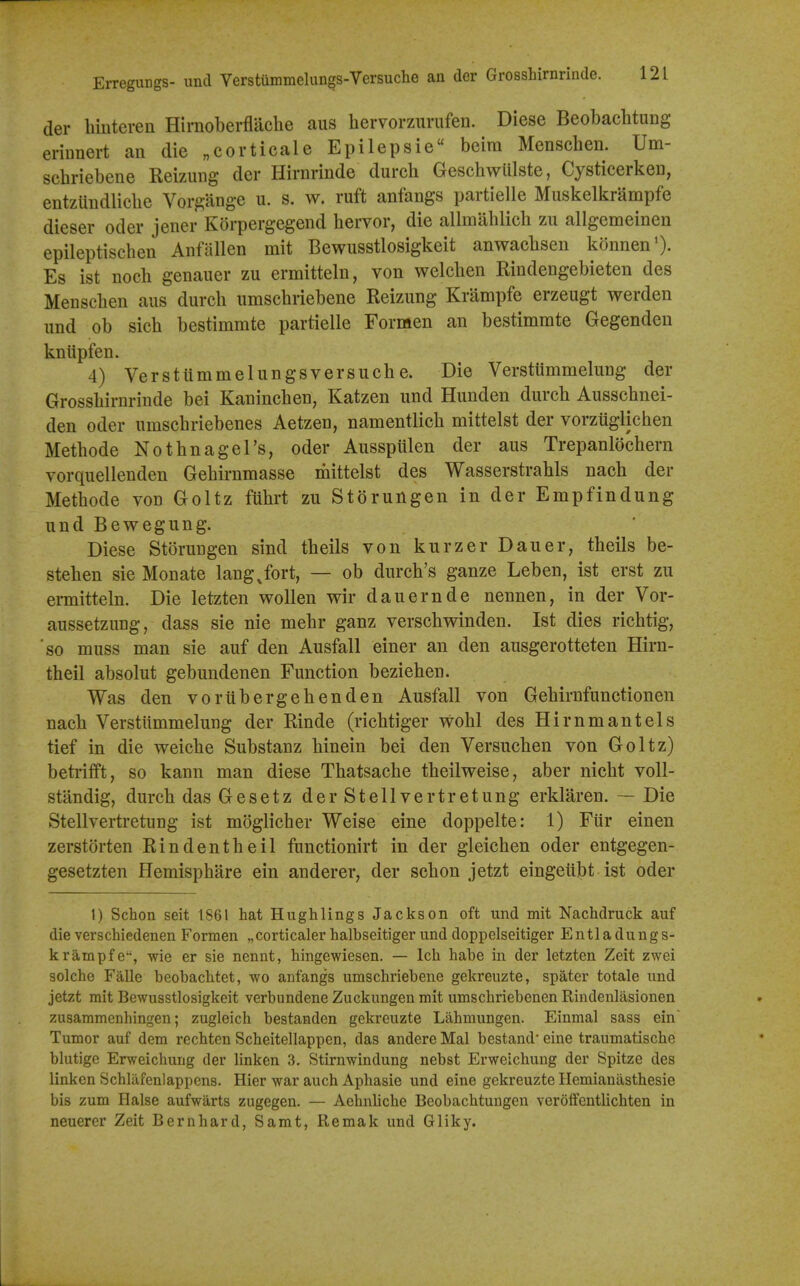 Erregungs- und Yerstummelungs-Versuche an der Grosshirnrinde. der binteren Hirnoberflache aus hervorzurufen. Diese Beobachtung erinnert an die „corticale Epilepsie beira Menscben. Um- scbriebene Reizung der Hirnrinde dureb Gescbwiilste, Cysticerken, entzuiidlicbe Vorgange u. s. w. ruft anfangs partielle Muskelkrampfe dieser oder jener Korpergegend bervor, die allmablicb zu allgemeinen epileptiscben Anfalien mit Bewusstlosigkeit anwacbsen konnen^. Es ist nocb genaiier zu ermitteln, von welcben Rindengebieten des Menscben aus dureb umscbriebene Reizung Krampfe erzeugt werden und ob sieb bestimmte partielle Formen an bestimrate Gegendeu knlipfen. 4) Verstlimmelungsversucbe. Die Versttimmelung der Grossbirnrinde bei Kauincben, Katzen und Hunden dureb Ausschnei- den Oder umscbriebenes Aetzen, namentlicb mittelst der vorzuglicben Metbode NotbnageTs, oder Ausspiilen der aus Trepanlocbern vorquellenden Gebirnmasse rhittelst des Wasserstrabls nacb der Metbode von Goltz fubrt zu Storungen in der Empfindung und Bewegung. Diese Storungen sind tbeils von kurzer Dauer, tbeils be- steben sie Monate lang Jort, — ob durcb's ganze Leben, ist erst zu ermitteln. Die letzten woUen wir dauernde nennen, in der Vor- aussetzung, dass sie nie mebr ganz verscbwinden. Ist dies ricbtig, 'so muss man sie auf den Ausfall einer an den ausgerotteten Hirn- tbeil absolut gebundenen Function bezieben. Was den voriibergebenden Ausfall von Gebirnfunctionen nacb Versttimmelung der Rinde (ricbtiger wobl des Hirnmantels tief in die weicbe Substanz binein bei den Versucben von Goltz) betrifft, so kann man diese Tbatsacbe tbeilweise, aber nicbt voll- standig, dureb dasGesetz der Stellvertretung erklaren. — Die Stellvertretung ist moglicber Weise eine doppelte: 1) Fur einen zerstorten Rindentbeil functionirt in der gleicben oder entgegen- gesetzten Hemispbare ein anderer, der scbon jetzt eingetibt ist oder 1) Schon seit 1861 hat Hughlings Jackson oft und mit Nachdruck auf die verschiedenen Formen „corticaler halbseitiger und doppelseitiger Entladungs- krampfe, wie er sie nennt, hingewiesen. — Ich habe in der letzten Zeit zwei seiche Falle beobachtet, wo anfangs umscbriebene gekreuzte, spater totale und jetzt mit Bewusstlosigkeit verbundene Zuckungen mit umschriebenen Rindenlasionen zusammenhingen; zugleich bestanden gekreuzte Lahmungen. Einmal sass ein Tumor auf dem rechten Scheitellappen, das andere Mai bestand* eine traumatische blutige Erweichung der linken 3. Stirnwindung nebst Erweichung der Spitze des linken Schlafenlappens. Hier war auch Aphasia und eine gekreuzte Hemianasthesie bis zum Halse aufwarts zugegen. — Aebnliche Beobachtungen verolfentlichten in neuerer Zeit Bernhard, Samt, Remak und Gliky.