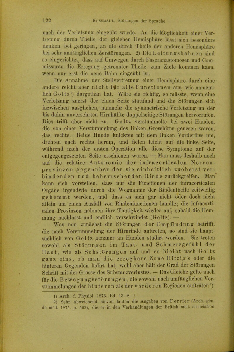 uach der Verlet/Aing eingeiibt wurde. An die Moglichkeit einer Ver- tretung- durch Theile der gleichen Hcmisphare lilsst sich besonders deuken bei geringeu, an die durcli Theile der anderen Hemisphare bei sebr umf anglicben Zerstorungeu. 2) Die L e i t u n g s b a h n e n sind so eingerichtet, dass aiif Umwegen durch Faseranastoraosen und Com- missuren die Erregung getrennter Theile zum Ziele kommen kann, wenn nur erst die ueue Bahn eingeiibt ist. Die Annahme der Stellvertretung einer Hemisphare durch eine andere reicht aber nicht fftr alle Functionen aus, wie nameut- lichGoltz^) dargethan hat. Ware sie richtig, so miisste, wenn cine Verletzung zuerst der einen Seite stattfand und die Storungen sich inzwischen ausgllchen, nunmehr die symmetrische Verletzung an der bis dahin unversehrten Hirnhalfte doppelseitige Storungen hervorrufen. Dies trifift aber nicht zu. Goltz verstummelte bei zwei Hunden, die von einer Verstiimmelung des linken Grosshiras genesen waren, das rechte. Beide Hunde knickten mit dem linken Vorderfuss um, drehten nach rechts herum, und j&elen leicht auf die linke Seite, wahrend nach der ersten Operation alle diese Symptome auf der entgegengesetzten Seite erschienen waren. — Man muss deshalb noch auf die relative Autonomic der infracorticalen Nerven- provinzen gegentiber der sie einheitlich zuoberst ver- bindenden und beherrschenden Rinde zuriickgreifen. Man* kann sich vorstellen, dass nur die Functionen der infracorticalen Organe irgendwie durch die Wegnahme der Rindentheile zeitweilig gehemmt werden, und dass es sich gar nicht oder doch nicht allein um einen Ausfall von Rindenfunctionen handle; die infracorti- calen Provinzen nehraen ihre Thatigkeit wieder auf, sobald die Hera- mung nachlasst und endlich verschwindet (Goltz). — Was nun zunachst die Storungen der Empfindung betrifft, die nach Verstiimmelung der Hirnrinde auftreten, so sind sie haupt- sachlich von Goltz genauer an Hundeu studirt worden. Sie treten sowohl als Storungen im Tast- und Schmerzgefiihl der Haut, wie als Sehstorungen auf und es bleibt nach Goltz ganz eins, ob man die erregbare Zone Hitzig's oder die hinteren Gegenden ladirt hat, wohl aber halt der Grad der Storungen Schritt mit der Grosse des Substanzverlustes. — Das Gleiche gelte auch ftir die B e w e g u n g s s 10 r u n g e n, die sowohl nach umfanglichen Ver- stiimmelungen der hinteren als der vorderen Regionen auftraten^). 1) Arch. f. Physiol. 1876. Bd. 13. S. 1. 2) Sehr abweichend hievon lauten die Angaben von F errier-(Arch. gen. de med. 1875. p. 503), die er in den Verhandhmgen der British med. association