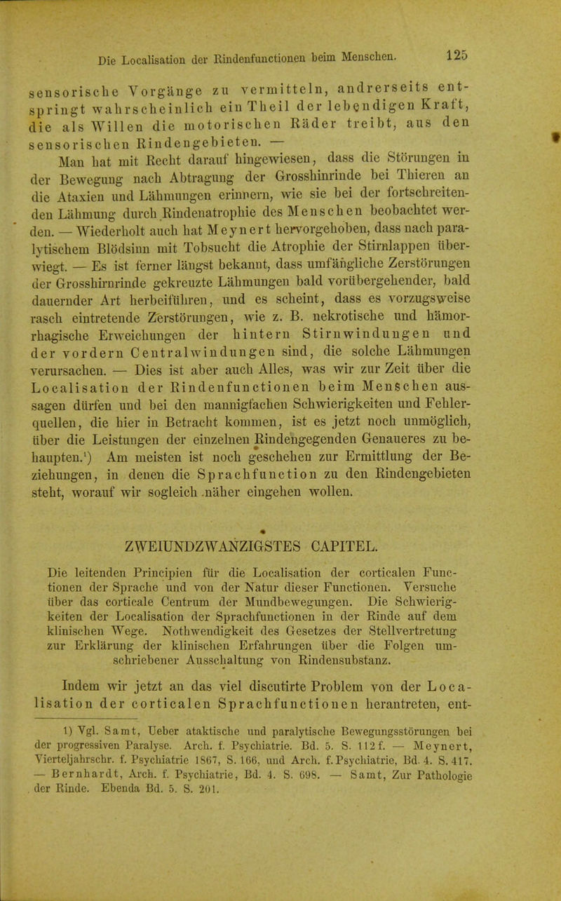 Die Localisation der Rindeufuuctionen beim Mensclien. sensorische Vorgange zii vermitteln, andrerseits ent- springt wahrscheinlich ein Theil der lebendigen Kraft, die als Willen die motorischen Rader treibt, aus den sensorisclien Rindengebieten. — Man hat mit Recbt darauf hingewiesen, dass die Storungen in der BeweguDg nacb Abtragung der Grossbinrinde bei Tbiereu an die Ataxien und Labmnngen erinnern, wie sie bei der fortscbreiten- den Labmmig diircb Rindenatropbie desMenscben beobacbtet wer- flen. — Wiederbolt aucb bat Meynert bervorgeboben, dass nacb para- lytiscbem Blodsinn mit Tobsuebt die Atropbie der Stirnlappen iiber- wiegt. — Es ist ferner langst bekannt, dass umfanglicbe Zerstorungen der Grossbirnrinde gekreuzte Labmnngen bald vorubergebender, bald dauernder Art berbeifilbren, und es scbeint, dass es vorzugsweise rascb eintretende Zerstorungen, wie z. B. nekrotiscbe und bamor- rbagiscbe Erweicbungen der bintern Stirnwindungen und der vordern Centralwindungen sind, die solcbe Labmungen verursacben. — Dies ist aber aucb Alles, was wir zur Zeit liber die Localisation der Rindenfunctionen beim Menscben aus- sagen diirfen und bei den mannigfacben Scbwierigkeiten und Febler- quellen, die bier in Betracbt kommen, ist es jetzt nocb unmogiicb, iiber die Leistungen der einzelnen Rindengegenden Genaueres zu be- baupten.^) Am meisten ist nocb gescbeben zur Ermittlung der Be- ziebungen, in denen die Spracbfunction zu den Rindengebieten stebt, worauf wir sogleicb .naber eingeben wollen. ZWEIUNDZWANZIGSTES CAPITEL. Die leitenden Principien fiir die Localisation der corticalen Func- tionen der Sprache und von der Natur dieser Functionen. Versuche iiber das corticale Centrum der Mundbewegungen. Die Scbwierig- keiten der Localisation der Sprachfunctionen in der Rinde auf dem klinischen Wege. Nothwendigkeit des Gesetzes der Stellvertretung zur Erklarung der kliniscben Erfahrungen iiber die Folgen um- schriebener Ausschaltung von Rindensubstanz. Indem wir jetzt an das viel discutirte Problem von der Loca- lisation der corticalen Spracbfunctionen berantreten, ent- 1) Vgl. Samt, Ueber ataktiscbe und paralytische Bewegungsstorungen bei der progressiven Paralyse. Arch. f. Psycbiatrie. Bd. 5. S. 112 f. — Meynert, Vierteljahrschr. f. Psychiatrie 1867, S. 166, und Arch. f. Psychiatrie, Bd. 4. S. 417. — Bernhardt, Arch. f. Psychiatrie, Bd. 4. S. 698. — Samt, Zur Pathologie der Rinde. Ebenda Bd. 5. S. 201.