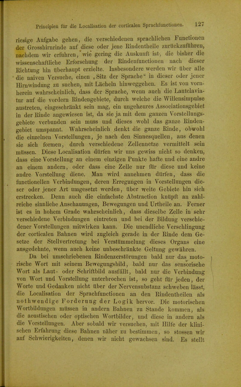 Priucipien fur die Localisation der corticalen SpracMuuctionen. riesige Aufgabe gelien, die verschiedenen spracWichen Fiinctionen der Grosshirnrinde auf diese oder jene Rindentbeiie zuriickzuflihren, nacbdem wir erfubren, * wie gering die Auskunft ist-, die bisber die wissenscbaftliebe Erforscbung der Rindeufunctioneu nacb dieser Ricbtung bin tiberbaupt erzielte. Insbesondere werden wir liber alle die naiven Versuebe, einen „Sitz der Spraebe in dieser oder jener Hirnwiuduug zu sucben, mit Lacbeln binweggeben. Es ist von vorn- bereiu wabrscbeinlicb, dass der Spraebe, wenn aucb die Lautclavia- tur auf die vordern Rindengebiete, durcb welcbe die Willensimpulse austreten, eingescbrankt sein mag, ein ungekeures Associationsgebiet in der Rinde angewiesen ist, da sie ja mit dem ganzen Vorstellungs- gebiete verbunden sein muss und dieses wobl das ganze Rinden- gebiet umspannt. Wabrscbeinlicb .denkt die ganze Rinde, obwobl die einzelnen Vorstellungen, je nacb den Sinnesquellen, aus denen sie sicb formen, durcb verscbiedene Zellennetze vermittelt sein mlissen. Diese Localisation diirfen wir uns gewiss nicbt so denken, dass eine Vorstellung an einem einzigen Punkte bafte und eine andre an einem andern, oder dass eine Zelle nur fur diese und keine andre Vorstellung diene. Man wird annebmen diirfen, dass die fimctionellen Verbindungen, deren Erregungen in Vorstellungen die- ser oder jener Art umgesetzt werden, iiber weite Gebiete bin sicb erstrecken. Denn aucb die einfacbste Abstraction knupft an zabl- reicbe sinnlicbe Anscbauungen, Bewegungen und Urtbeile an. Ferner ist es in bobem Grade wabrscbeinlicb, dass dieselbe Zelle in sebr verscbiedene Verbindungen eintreten und bei der Bildung verscbie- dener Vorstellungen mitwirken kann. Die unendliche Verscblingung der corticalen Babnen wird zugleicb gerade in der Rinde dem Ge- setze der Stellvertretung bei Versttimmelung dieses Organs eine ausgedebnte, wenn aucb keine unbescbrankte Geltung gewabren. Da bei umscbriebenen Rindenzerstorungen bald nur das moto- riscbe Wort mit seinem Bewegungsbild, bald nur das sensoriscbe Wort als Laut- oder Scbriftbild ausfallt, bald nur die Verbindung von Wort und Vorstellung unterbrocben ist, so gebt fUr jeden, der Worte und Gedanken nicbt uber der Nervensubstanz scbweben lasst, die Localisation der Spracbfunctionen an den Rindentbeilen als notbwendige Forderung der Logik bervor. Die motoriscben Wortbildungen mlissen in andern Babnen zu Stande kommen, als die acustiscben oder optiscben Wortbilder, und diese in andern als die Vorstellungen. Aber sobald wir versucben, mit Hilfe der klini- schen Erfabrung diese Babnen naber zu bestimmen , so stossen wir auf Scbwierigkeiten, denen wir nicbt gewacbseu sind. Es stellt